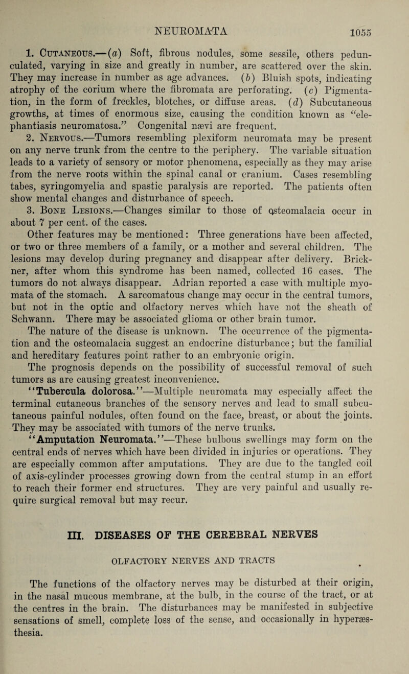 NEUROMATA 1. Cutaneous.— (a) Soft, fibrous nodules, some sessile, others pedun¬ culated, varying in size and greatly in number, are scattered over the skin. They may increase in number as age advances. (b) Bluish spots, indicating atrophy of the corium where the fibromata are perforating, (c) Pigmenta¬ tion, in the form of freckles, blotches, or diffuse areas. (d) Subcutaneous growths, at times of enormous size, causing the condition known as “ele¬ phantiasis neuromatosa.” Congenital nevi are frequent. 2. Nervous.—Tumors resembling plexiform neuromata may be present on any nerve trunk from the centre to the periphery. The variable situation leads to a variety of sensory or motor phenomena, especially as they may arise from the nerve roots within the spinal canal or cranium. Cases resembling tabes, syringomyelia and spastic paralysis are reported. The patients often show mental changes and disturbance of speech. 3. Bone Lesions.—Changes similar to those of osteomalacia occur in about 7 per cent, of the cases. Other features may be mentioned: Three generations have been affected, or two or three members of a family, or a mother and several children. The lesions may develop during pregnancy and disappear after delivery. Brick- ner, after whom this syndrome has been named, collected 16 cases. The tumors do not always disappear. Adrian reported a case with multiple myo¬ mata of the stomach. A sarcomatous change may occur in the central tumors, but not in the optic and olfactory nerves which have not the sheath of Schwann. There may be associated glioma or other brain tumor. The nature of the disease is unknown. The occurrence of the pigmenta¬ tion and the osteomalacia suggest an endocrine disturbance; but the familial and hereditary features point rather to an embryonic origin. The prognosis depends on the possibility of successful removal of such tumors as are causing greatest inconvenience. “Tubercula dolorosa/’—Multiple neuromata may especially affect the terminal cutaneous branches of the sensory nerves and lead to small subcu¬ taneous painful nodules, often found on the face, breast, or about the joints. They may be associated with tumors of the nerve trunks. “Amputation Neuromata.”—These bulbous swellings may form on the central ends of nerves which have been divided in injuries or operations. They are especially common after amputations. They are due to the tangled coil of axis-cylinder processes growing down from the central stump in an effort to reach their former end structures. They are very painful and usually re¬ quire surgical removal but may recur. HI. DISEASES OF THE CEREBRAL NERVES OLFACTORY NERVES AND TRACTS The functions of the olfactory nerves may be disturbed at their origin, in the nasal mucous membrane, at the bulb, in the course of the tract, or at the centres in the brain. The disturbances may be manifested in subjective sensations of smell, complete loss of the sense, and occasionally in hyperes¬ thesia.