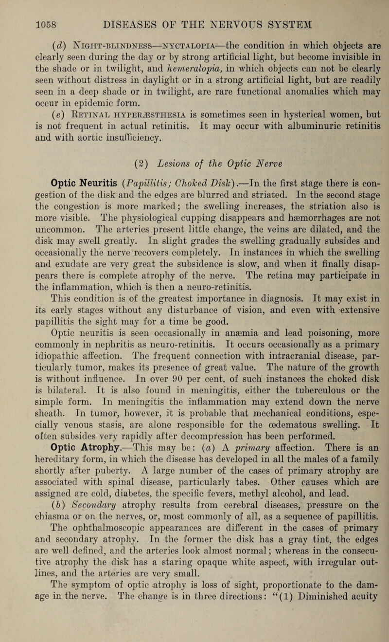 (d) Night-blindness—nyctalopia—the condition in which objects are clearly seen during the day or by strong artificial light, but become invisible in the shade or in twilight, and hemeralopia, in which objects can not be clearly seen without distress in daylight or in a strong artificial light, but are readily seen in a deep shade or in twilight, are rare functional anomalies which may occur in epidemic form. (e) Retinal hyperesthesia is sometimes seen in hysterical women, but is not frequent in actual retinitis. It may occur with albuminuric retinitis and with aortic insufficiency. (2) Lesions of the Optic Nerve Optic Neuritis (Papillitis; Choked Disk).—In the first stage there is con¬ gestion of the disk and the edges are blurred and striated. In the second stage the congestion is more marked; the swelling increases, the striation also is more visible. The physiological cupping disappears and haemorrhages are not uncommon. The arteries present little change, the veins are dilated, and the disk may swell greatly. In slight grades the swelling gradually subsides and occasionally the nerve recovers completely. In instances in which the swelling and exudate are very great the subsidence is slow, and when it finally disap¬ pears there is complete atrophy of the nerve. The retina may participate in the inflammation, which is then a neuro-retinitis. This condition is of the greatest importance in diagnosis. It may exist in its early stages without any disturbance of vision, and even with -extensive papillitis the sight may for a time be good. Optic neuritis is seen occasionally in anaemia and lead poisoning, more commonly in nephritis as neuro-retinitis. It occurs occasionally as a primary idiopathic affection. The frequent connection with intracranial disease, par¬ ticularly tumor, makes its presence of great value. The nature of the growth is without influence. In over 90 per cent, of such instances the choked disk is bilateral. It is also found in meningitis, either the tuberculous or the simple form. In meningitis the inflammation may extend down the nerve sheath. In tumor, however, it is probable that mechanical conditions, espe¬ cially venous stasis, are alone responsible for the cedematous swelling. It often subsides very rapidly after decompression has been performed. Optic Atrophy.—This may be: (a) A primary affection. There is an hereditary form, in which the disease has developed in all the males of a family shortly after puberty. A large number of the cases of primary atrophy are associated with spinal disease, particularly tabes. Other causes which are assigned are cold, diabetes, the specific fevers, methyl alcohol, and lead. (b) Secondary atrophy results from cerebral diseases, pressure on the chiasma or on the nerves, or, most commonly of all, as a sequence of papillitis. The ophthalmoscopic appearances are different in the cases of primary and secondary atrophy. In the former the disk has a gray tint, the edges are well defined, and the arteries look almost normal; whereas in the consecu¬ tive atrophy the disk has a staring opaque white aspect, with irregular out¬ lines, and the arteries are very small. The symptom of optic atrophy is loss of sight, proportionate to the dam¬ age in the nerve. The change is in three directions: “(1) Diminished acuity