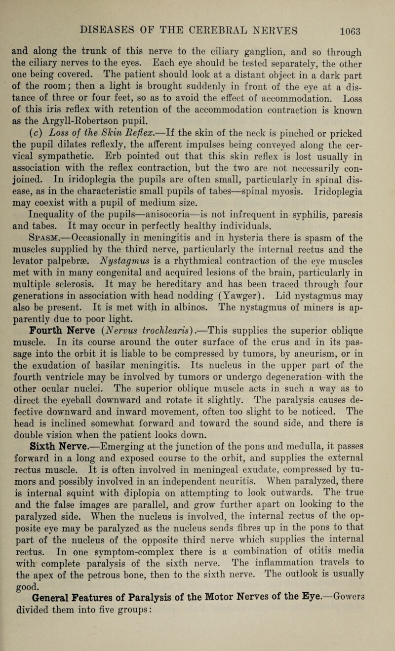 and along the trunk of this nerve to the ciliary ganglion, and so through the ciliary nerves to the eyes. Each eye should be tested separately, the other one being covered. The patient should look at a distant object in a dark part of the room; then a light is brought suddenly in front of the eye at a dis¬ tance of three or four feet, so as to avoid the effect of accommodation. Loss of this iris reflex with retention of the accommodation contraction is known as the Argyll-Robertson pupil. (c) Loss of the Slcin Reflex.—If the skin of the neck is pinched or pricked the pupil dilates reflexly, the afferent impulses being conveyed along the cer¬ vical sympathetic. Erb pointed out that this skin reflex is lost usually in association with the reflex contraction, but the two are not necessarily con¬ joined. In iridoplegia the pupils are often small, particularly in spinal dis¬ ease, as in the characteristic small pupils of tabes—spinal myosis. Iridoplegia may coexist with a pupil of medium size. Inequality of the pupils—anisocoria—is not infrequent in syphilis, paresis and tabes. It may occur in perfectly healthy individuals. Spasm.—Occasionally in meningitis and in hysteria there is spasm of the muscles supplied by the third nerve, particularly the internal rectus and the levator palpebras. Nystagmus is a rhythmical contraction of the eye muscles met with in many congenital and acquired lesions of the brain, particularly in multiple sclerosis. It may be hereditary and has been traced through four generations in association with head nodding (Yawger). Lid nystagmus may also be present. It is met with in albinos. The nystagmus of miners is ap¬ parently due to poor light. Fourth Nerve (Nervus trochlearis).—This supplies the superior oblique muscle. In its course around the outer surface of the crus and in its pas¬ sage into the orbit it is liable to be compressed by tumors, by aneurism, or in the exudation of basilar meningitis. Its nucleus in the upper part of the fourth ventricle may be involved by tumors or undergo degeneration with the other ocular nuclei. The superior oblique muscle acts in such a way as to direct the eyeball downward and rotate it slightly. The paralysis causes de¬ fective downward and inward movement, often too slight to be noticed. The head is inclined somewhat forward and toward the sound side, and there is double vision when the patient looks down. Sixth Nerve.—Emerging at the junction of the pons and medulla, it passes forward in a long and exposed course to the orbit, and supplies the external rectus muscle. It is often involved in meningeal exudate, compressed by tu¬ mors and possibly involved in an independent neuritis. When paralyzed, there is internal squint with diplopia on attempting to look outwards. The true and the false images are parallel, and grow further apart on looking to the paralyzed side. When the nucleus is involved, the internal rectus of the op¬ posite eye may be paralyzed as the nucleus sends fibres up in the pons to that part of the nucleus of the opposite third nerve which supplies the internal rectus. In one symptom-complex there is a combination of otitis media with complete paralysis of the sixth nerve. The inflammation travels to the apex of the petrous bone, then to the sixth nerve. The outlook is usually good. General Features of Paralysis of the Motor Nerves of the Eye.—Gowers divided them into five groups: