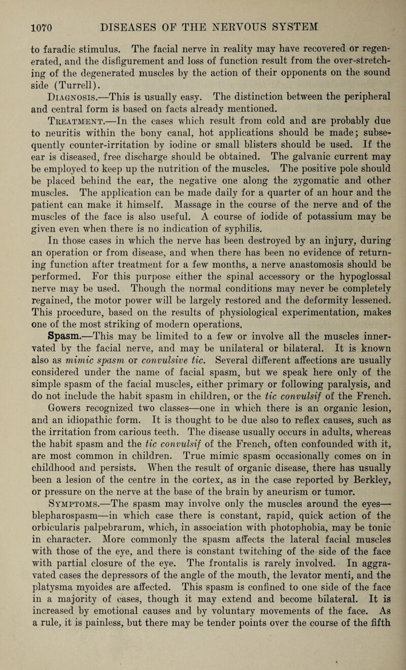 to faradic stimulus. The facial nerve in reality may have recovered or regen¬ erated, and the disfigurement and loss of function result from the over-stretch¬ ing of the degenerated muscles by the action of their opponents on the sound side (Turrell). Diagnosis.—This is usually easy. The distinction between the peripheral and central form is based on facts already mentioned. Treatment.—In the cases which result from cold and are probably due to neuritis within the bony canal, hot applications should be made; subse¬ quently counter-irritation by iodine or small blisters should be used. If the ear is diseased, free discharge should be obtained. The galvanic current may be employed to keep up the nutrition of the muscles. The positive pole should be placed behind the ear, the negative one along the zygomatic and other muscles. The application can be made daily for a quarter of an hour and the patient can make it himself. Massage in the course of the nerve and of the muscles of the face is also useful. A course of iodide of potassium may be given even when there is no indication of syphilis. In those cases in which the nerve has been destroyed by an injury, during an operation or from disease, and when there has been no evidence of return¬ ing function after treatment for a few months, a nerve anastomosis should be performed. For this purpose either the spinal accessory or the hypoglossal nerve may be used. Though the normal conditions may never be completely regained, the motor power will be largely restored and the deformity lessened. This procedure, based on the results of physiological experimentation, makes one of the most striking of modern operations. Spasm.—This may be limited to a few or involve all the muscles inner¬ vated by the facial nerve, and may be unilateral or bilateral. It is known also as mimic spasm or convulsive tic. Several different affections are usually considered under the name of facial spasm, but we speak here only of the simple spasm of the facial muscles, either primary or following paralysis, and do not include the habit spasm in children, or the tic convulsif of the French. Gowers recognized two classes—one in which there is an organic lesion, and an idiopathic form. It is thought to be due also to reflex causes, such as the irritation from carious teeth. The disease usually occurs in adults, whereas the habit spasm and the tic convulsif of the French, often confounded with it, are most common in children. True mimic spasm occasionally comes on in childhood and persists. When the result of organic disease, there has usually been a lesion of the centre in the cortex, as in the case reported by Berkley, or pressure on the nerve at the base of the brain by aneurism or tumor. Symptoms.—The spasm may involve only the muscles around the eyes— blepharospasm—in which case there is constant, rapid, quick action of the orbicularis palpebrarum, which, in association with photophobia, may be tonic in character. More commonly the spasm affects the lateral facial muscles with those of the eye, and there is constant twitching of the side of the face with partial closure of the eye. The frontalis is rarely involved. In aggra¬ vated cases the depressors of the angle of the mouth, the levator menti, and the platysma myoides are affected. This spasm is confined to one side of the face in a majority of cases, though it may extend and become bilateral. It is increased by emotional causes and by voluntary movements of the face. As a rule, it is painless, but there may be tender points over the course of the fifth