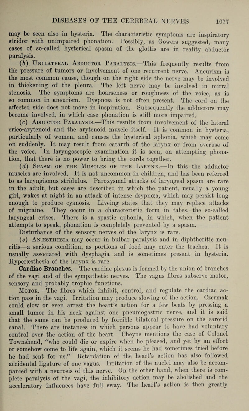 may be seen also in hysteria. The characteristic symptoms are inspiratory 6tridor with unimpaired phonation. Possibly, as Gowers suggested, many cases of so-called hysterical spasm of the glottis are in reality abductor paralysis. (b) Unilateral Abductor Paralysis.—This frequently results from the pressure of tumors or involvement of one recurrent nerve. Aneurism is the most common cause, though on the right side the nerve may be involved in thickening of the pleura. The left nerve may be involved in mitral stenosis. The symptoms are hoarseness or roughness of the voice, as is so common in aneurism. Dyspnoea is not often present. The cord on the affected side does not move in inspiration. Subsequently the adductors may become involved, in which case phonation is still more impaired. (c) Adductor Paralysis.—This results from involvement of the lateral crico-arytenoid and the arytenoid muscle itself. It is common in hysteria, particularly of women, and causes the hysterical aphonia, which may come on suddenly. It may result from catarrh of the larynx or from overuse of the voice. In laryngoscopic examination it is seen, on attempting phona¬ tion, that there is no power to bring the cords together. (d) Spasm of the Muscles of the Larynx.—In this the adductor muscles are involved. It is not uncommon in children, and has been referred to as laryngismus stridulus. Paroxysmal attacks of laryngeal spasm are rare in the adult, but cases are described in which the patient, usually a young girl, wakes at night in an attack of intense dsypnoea, which may persist long enough to produce cyanosis. Liveing states that they may replace attacks of migraine. They occur in a characteristic form in tabes, the so-called laryngeal crises. There is a spastic aphonia, in which, when the patient attempts to speak, phonation is completely prevented by a spasm. Disturbance of the sensory nerves of the larynx is rare. (e) Anesthesia may occur in bulbar paralysis and in diphtheritic neu¬ ritis—a serious condition, as portions of food may enter the trachea. It is usually associated with dysphagia and is sometimes present in hysteria. Hyperaesthesia of the larynx is rare. Cardiac Branches.—The cardiac plexus is formed by the union of branches of the vagi and of the sympathetic nerves. The vagus fibres subserve motor, sensory and probably trophic functions. Motor.—The fibres which inhibit, control, and regulate the cardiac ac¬ tion pass in the vagi. Irritation may produce slowing of the action. Czermak could slow or even arrest the heart’s action for a few beats by pressing a small tumor in his neck against one pneumogastric nerve, and it is said that the same can be produced by forcible bilateral pressure on the carotid canal. There are instances in which persons appear to have had voluntary control over the action of the heart. Cheyne mentions the case of Colonel Townshend, “who could die or expire when he pleased, and yet by an effort or somehow come to life again, which it seems he had sometimes tried before he had sent for us.” Retardation of the heart’s action has also followed accidental ligature of one vagus. Irritation of the nuclei may also be accom¬ panied with a neurosis of this nerve. On the other hand, when there is com¬ plete paralysis of the vagi, the inhibitory action may be abolished and the acceleratory influences have full sway. The heart’s action is then greatly