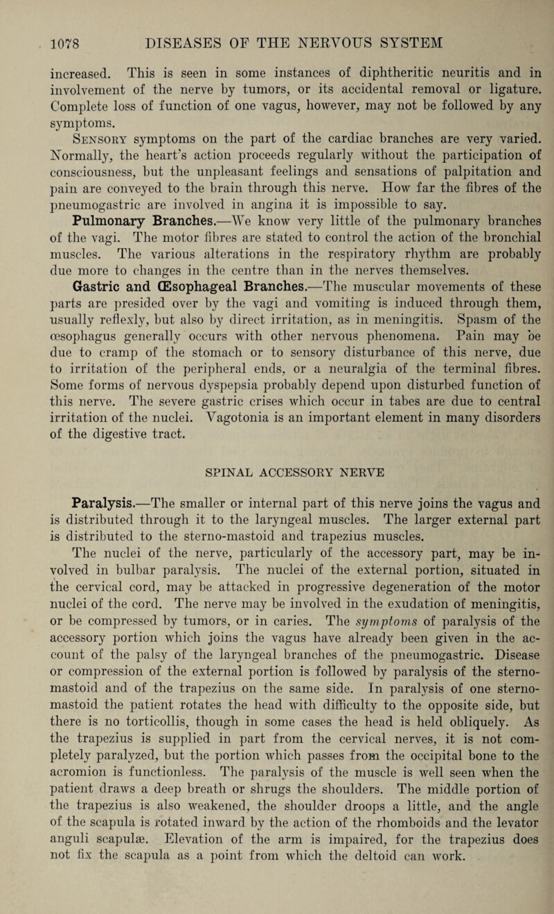 increased. This is seen in some instances of diphtheritic neuritis and in involvement of the nerve by tumors, or its accidental removal or ligature. Complete loss of function of one vagus, however, may not be followed by any symptoms. Sensory symptoms on the part of the cardiac branches are very varied. Normally, the heart’s action proceeds regularly without the participation of consciousness, but the unpleasant feelings and sensations of palpitation and pain are conveyed to the brain through this nerve. How far the fibres of the pneumogastric are involved in angina it is impossible to say. Pulmonary Branches.—We know very little of the pulmonary branches of the vagi. The motor fibres are stated to control the action of the bronchial muscles. The various alterations in the respiratory rhythm are probably due more to changes in the centre than in the nerves themselves. Gastric and (Esophageal Branches.—The muscular movements of these parts are presided over by the vagi and vomiting is induced through them, usually reflexly, but also by direct irritation, as in meningitis. Spasm of the oesophagus generally occurs with other nervous phenomena. Pain may be due to cramp of the stomach or to sensory disturbance of this nerve, due to irritation of the peripheral ends, or a neuralgia of the terminal fibres. Some forms of nervous dyspepsia probably depend upon disturbed function of this nerve. The severe gastric crises which occur in tabes are due to central irritation of the nuclei. A^agotonia is an important element in many disorders of the digestive tract. SPINAL ACCESSORY NERVE Paralysis.—The smaller or internal part of this nerve joins the vagus and is distributed through it to the laryngeal muscles. The larger external part is distributed to the sterno-mastoid and trapezius muscles. The nuclei of the nerve, particularly of the accessory part, may be in¬ volved in bulbar paralysis. The nuclei of the external portion, situated in the cervical cord, may be attacked in progressive degeneration of the motor nuclei of the cord. The nerve may be involved in the exudation of meningitis, or be compressed by tumors, or in caries. The symptoms of paralysis of the accessory portion which joins the vagus have already been given in the ac¬ count of the palsy of the laryngeal branches of the pneumogastric. Disease or compression of the external portion is followed by paralysis of the sterno- mastoid and of the trapezius on the same side. In paralysis of one sterno- mastoid the patient rotates the head with difficulty to the opposite side, but there is no torticollis, though in some cases the head is held obliquely. As the trapezius is supplied in part from the cervical nerves, it is not com¬ pletely paralyzed, but the portion which passes from the occipital bone to the acromion is functionless. The paralysis of the muscle is well seen when the patient draws a deep breath or shrugs the shoulders. The middle portion of the trapezius is also weakened, the shoulder droops a little, and the angle of the scapula is rotated inward by the action of the rhomboids and the levator anguli scapulae. Elevation of the arm is impaired, for the trapezius does not fix the scapula as a point from which the deltoid can work.