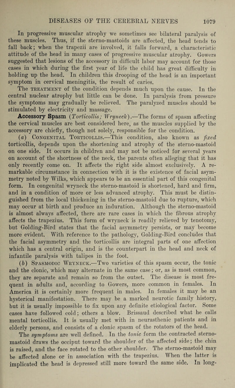 In progressive muscular atrophy we sometimes see bilateral paralysis of these muscles. Thus, if the sterno-maStoids are affected, the head tends to fall back; when the trapezii are involved, it falls forward, a characteristic attitude of the head in many cases of progressive muscular atrophy. Gowers suggested that lesions of the accessory in difficult labor may account for those cases in which during the first year of life the child has great difficulty in holding up the head. In children this drooping of the head is an important symptom in cervical meningitis, the result of caries. The treatment of the condition depends much upon the cause. In the central nuclear atrophy but little can be done. In paralysis from pressure the symptoms may gradually be relieved. The paralyzed muscles should be stimulated by electricity and massage. Accessory Spasm (Torticollis; Wryneck).-—The forms of spasm affecting the cervical muscles are best considered here, as the muscles supplied by the accessory are chiefly, though not solely, responsible for the condition. (a) Congenital Torticollis.—This condition, also known as fixed torticollis, depends upon the shortening and atrophy of the sterno-mastoid on one side. It occurs in children and may not be noticed for several years on account of the shortness of the neck, the parents often alleging that it has only recently come on. It affects the right side almost exclusively. A re¬ markable circumstance in connection with it is the existence of facial asym¬ metry noted by Wilks, which appears to be an essential part of this congenital form. In congenital wryneck the sterno-mastoid is shortened, hard and firm, and in a condition of more or less advanced atrophy. This must be distin¬ guished from the local thickening in the sterno-mastoid due to rupture, which may occur at birth and produce an induration. Although the sterno-mastoid is almost always affected, there are rare cases in which the fibrous atrophy affects the trapezius. This form of wryneck is readily relieved by tenotomy, but Golding-Bird states that the facial asymmetry persists, or may become more evident. With reference to the pathology, Golding-Bird concludes that the facial asymmetry and the torticollis are integral parts of one affection which has a central origin, and is the counterpart in the head and neck of infantile paralysis with talipes in the foot. (b) Spasmodic Wryneck.—Two varieties of this spasm occur, the tonic and the clonic, which may alternate in the same case; or, as is most common, they are separate and remain so from the outset. The disease is most fre¬ quent in adults and, according to Gowers, more common in females. In America it is certainly more frequent in males. In females it may be an hysterical manifestation. There may be a marked neurotic family history, but it is usually impossible to fix upon any definite etiological factor. Some cases have followed cold; others a blow. Brissaud described what he calls mental torticollis. It is usually met with in neurasthenic patients and in elderly persons, and consists of a clonic spasm of the rotators of the head. The symptoms are well defined. In the tonic form the contracted sterno- mastoid draws the occiput toward the shoulder of the affected side; the chin is raised, and the face rotated to the other shoulder. The sterno-mastoid may be affected alone or in association with the trapezius. When the latter is implicated the head is depressed still more toward the same side. In long-