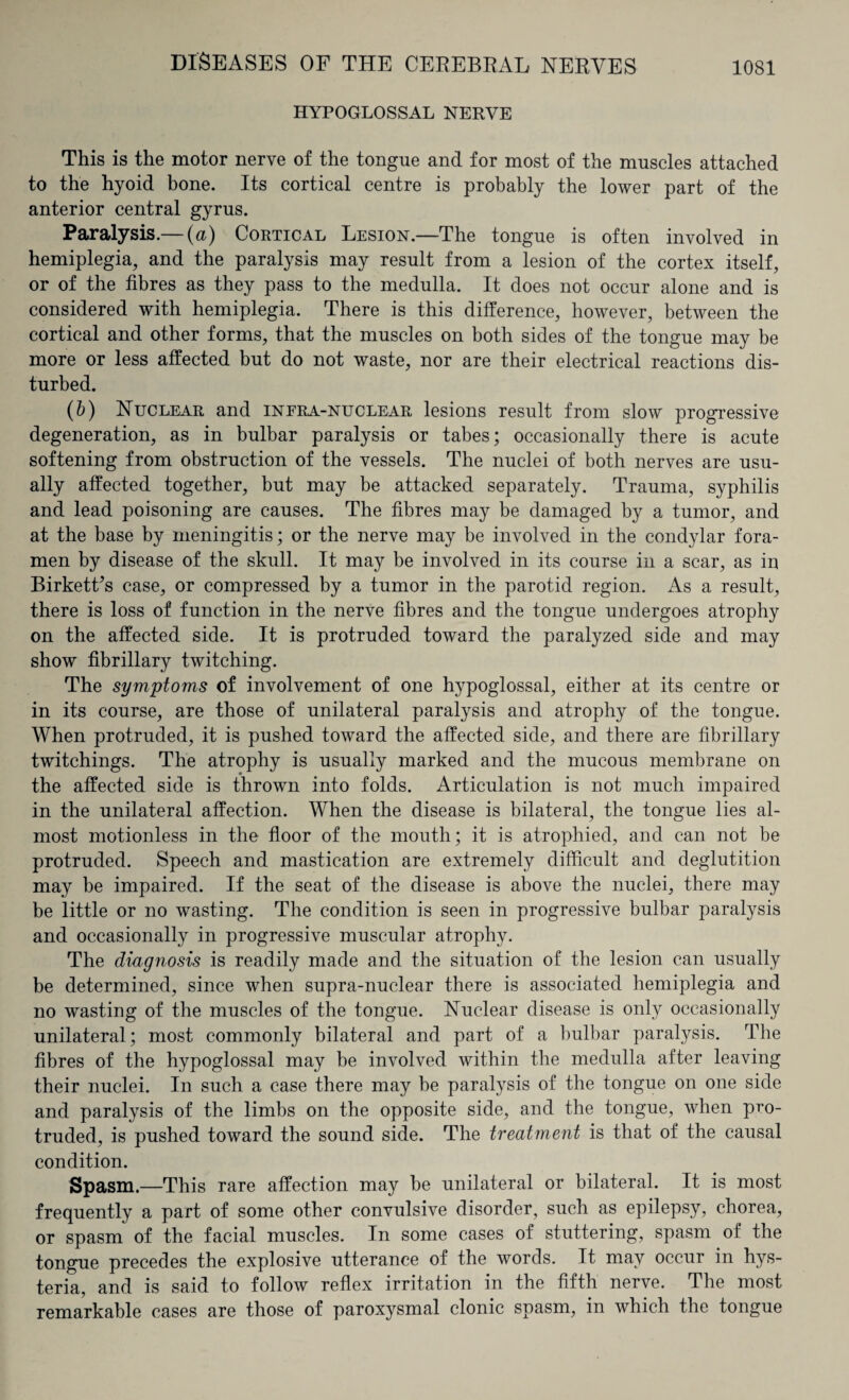 HYPOGLOSSAL NERVE This is the motor nerve of the tongue and for most of the muscles attached to the hyoid bone. Its cortical centre is probably the lower part of the anterior central gyrus. Paralysis.— (a) Cortical Lesion.—The tongue is often involved in hemiplegia, and the paralysis may result from a lesion of the cortex itself, or of the fibres as they pass to the medulla. It does not occur alone and is considered with hemiplegia. There is this difference, however, between the cortical and other forms, that the muscles on both sides of the tongue may be more or less affected but do not waste, nor are their electrical reactions dis¬ turbed. (&) Nuclear and infra-nuclear lesions result from slow progressive degeneration, as in bulbar paralysis or tabes; occasionally there is acute softening from obstruction of the vessels. The nuclei of both nerves are usu¬ ally affected together, but may be attacked separately. Trauma, syphilis and lead poisoning are causes. The fibres may be damaged by a tumor, and at the base by meningitis; or the nerve may be involved in the condylar fora¬ men by disease of the skull. It may be involved in its course in a scar, as in Birkett’s case, or compressed by a tumor in the parotid region. As a result, there is loss of function in the nerve fibres and the tongue undergoes atrophy on the affected side. It is protruded toward the paralyzed side and may show fibrillary twitching. The symptoms of involvement of one hypoglossal, either at its centre or in its course, are those of unilateral paralysis and atrophy of the tongue. When protruded, it is pushed toward the affected side, and there are fibrillary twitchings. The atrophy is usually marked and the mucous membrane on the affected side is thrown into folds. Articulation is not much impaired in the unilateral affection. When the disease is bilateral, the tongue lies al¬ most motionless in the floor of the mouth; it is atrophied, and can not be protruded. Speech and mastication are extremely difficult and deglutition may be impaired. If the seat of the disease is above the nuclei, there may be little or no wasting. The condition is seen in progressive bulbar paralysis and occasionally in progressive muscular atrophy. The diagnosis is readily made and the situation of the lesion can usually be determined, since when supra-nuclear there is associated hemiplegia and no wasting of the muscles of the tongue. Nuclear disease is only occasionally unilateral; most commonly bilateral and part of a bulbar paralysis. The fibres of the hypoglossal may be involved within the medulla after leaving their nuclei. In such a case there may be paralysis of the tongue on one side and paralysis of the limbs on the opposite side, and the tongue, when pro¬ truded, is pushed toward the sound side. The treatment is that of the causal condition. Spasm.—This rare affection may be unilateral or bilateral. It is most frequently a part of some other convulsive disorder, such as epilepsy, chorea, or spasm of the facial muscles. In some cases of stuttering, spasm of the tongue precedes the explosive utterance of the words. It may occur in hys¬ teria, and is said to follow reflex irritation in the fifth nerve. The most remarkable cases are those of paroxysmal clonic spasm, in which the tongue