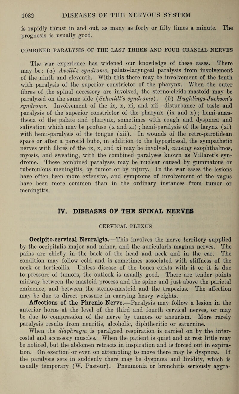 is rapidly thrust in and out, as many as forty or fifty times a minute. The prognosis is usually good. COMBINED PARALYSIS OF THE LAST THREE AND FOUR CRANIAL NERVES The war experience has widened our knowledge of these cases. There may be: (a) Avelli’s syndrome, palato-laryngeal paralysis from involvement of the ninth and eleventh. With this there may be involvement of the tenth with paralysis of the superior constrictor of the pharynx. When the outer fibres of the spinal accessory are involved, the sterno-cleido-mastoid may be paralyzed on the same side (Schmidt’s syndrome). (b) IIlightings-Jacksons syndrome. Involvement of the ix, x, xi, and xii—disturbance of taste and paralysis of the superior constrictor of the pharynx (ix and x) ; hemi-anses- thesia of the palate and pharynx, sometimes with cough and dyspnoea and salivation which may be profuse (x and xi) ; hemi-paralysis of the larynx (xi) with hemi-paralysis of the tongue (xii). In wounds of the retro-parotidean space or after a parotid bubo, in addition to the hypoglossal, the sympathetic nerves with fibres of the ix, x, and xi may be involved, causing exophthalmos, myosis, and sweating, with the combined paralyses known as Villaret’s syn¬ drome. These combined paralyses may be nuclear caused by gummatous or tuberculous meningitis, by tumor or by injury. In the war cases the lesions have often been more extensive, and symptoms of involvement of the vagus have been more common than in the ordinary instances from tumor or meningitis. IV. DISEASES OF THE SPINAL NERVES CERVICAL PLEXUS Occipito-cervical Neuralgia.—This involves the nerve territory supplied by the occipitalis major and minor, and the auricularis magnus nerves. The pains are chiefly in the back of the head and neck and in the ear. The condition may follow cold and is sometimes associated with stiffness of the neck or torticollis. Unless disease of the bones exists with it or it is due to pressure of tumors, the outlook is usually good. There are tender points midway between the mastoid process and the spine and just above the parietal eminence, and between the sterno-mastoid and the trapezius. The affection may be due to direct pressure in carrying heavy weights. Affections of the Phrenic Nerve.—Paralysis may follow a lesion in the anterior horns at the level of the third and fourth cervical nerves, or may be due to compression of the nerve by tumors or aneurism. More rarely paralysis results from neuritis, alcoholic, diphtheritic or saturnine. When the diaphragm is paralyzed respiration is carried on by the inter¬ costal and accessory muscles. When the patient is quiet and at rest little may be noticed, but the abdomen retracts in inspiration and is forced out in expira¬ tion. On exertion or even on attempting to move there may be dyspnoea. If the paralysis sets in suddenly there may be dyspnoea and lividity, which is usually temporary (W. Pasteur). Pneumonia or bronchitis seriously aggra>