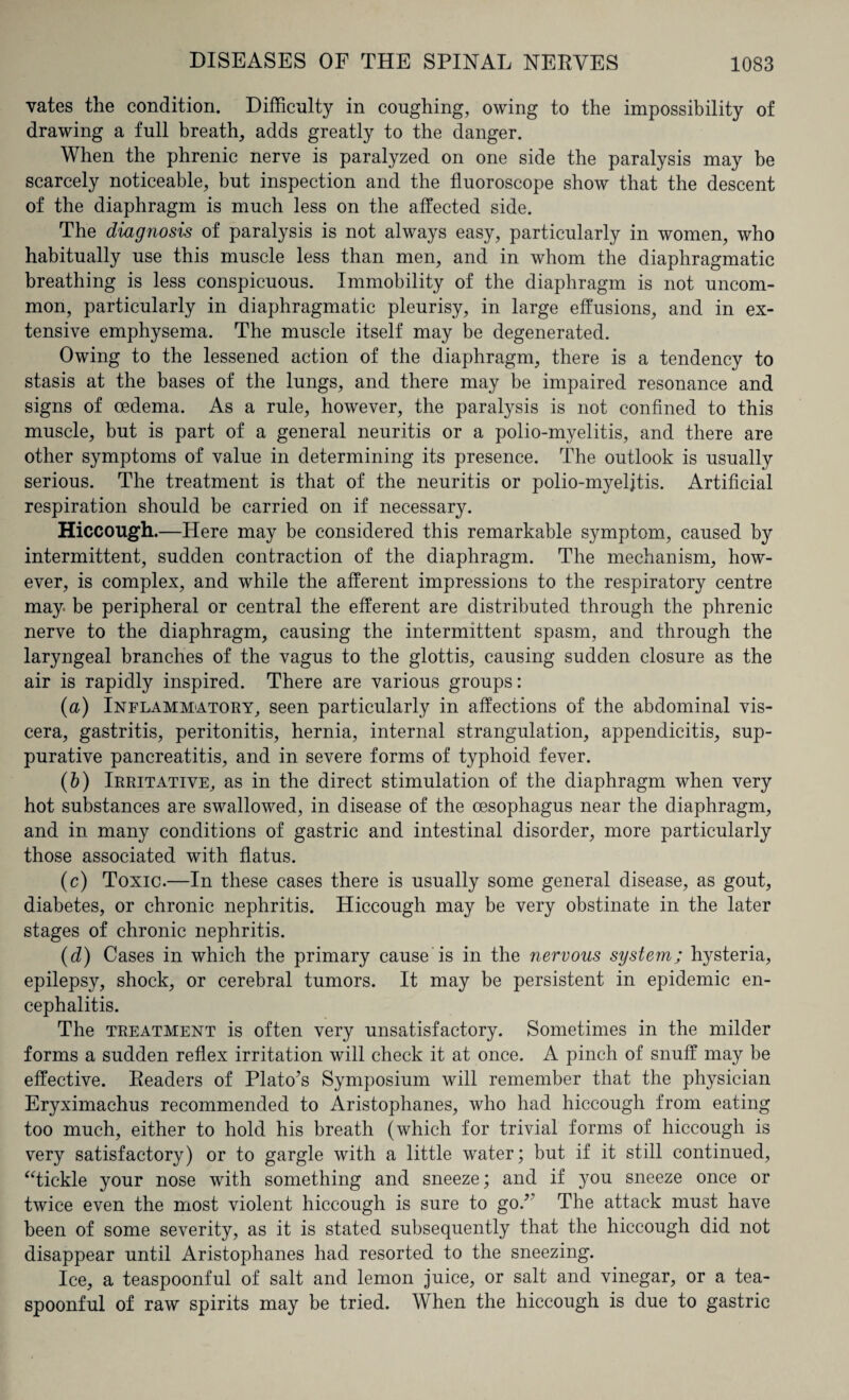 vates the condition. Difficulty in coughing, owing to the impossibility of drawing a full breath, adds greatly to the danger. When the phrenic nerve is paralyzed on one side the paralysis may be scarcely noticeable, but inspection and the fluoroscope show that the descent of the diaphragm is much less on the affected side. The diagnosis of paralysis is not always easy, particularly in women, who habitually use this muscle less than men, and in whom the diaphragmatic breathing is less conspicuous. Immobility of the diaphragm is not uncom¬ mon, particularly in diaphragmatic pleurisy, in large effusions, and in ex¬ tensive emphysema. The muscle itself may be degenerated. Owing to the lessened action of the diaphragm, there is a tendency to stasis at the bases of the lungs, and there may be impaired resonance and signs of oedema. As a rule, however, the paralysis is not confined to this muscle, but is part of a general neuritis or a polio-myelitis, and there are other symptoms of value in determining its presence. The outlook is usually serious. The treatment is that of the neuritis or polio-myeljtis. Artificial respiration should be carried on if necessary. Hiccough.—Here may be considered this remarkable symptom, caused by intermittent, sudden contraction of the diaphragm. The mechanism, how¬ ever, is complex, and while the afferent impressions to the respiratory centre may be peripheral or central the efferent are distributed through the phrenic nerve to the diaphragm, causing the intermittent spasm, and through the laryngeal branches of the vagus to the glottis, causing sudden closure as the air is rapidly inspired. There are various groups: (a) Inflammatory, seen particularly in affections of the abdominal vis¬ cera, gastritis, peritonitis, hernia, internal strangulation, appendicitis, sup¬ purative pancreatitis, and in severe forms of typhoid fever. (b) Irritative, as in the direct stimulation of the diaphragm when very hot substances are swallowed, in disease of the oesophagus near the diaphragm, and in many conditions of gastric and intestinal disorder, more particularly those associated with flatus. (c) Toxic.—In these cases there is usually some general disease, as gout, diabetes, or chronic nephritis. Hiccough may be very obstinate in the later stages of chronic nephritis. (d) Cases in which the primary cause is in the nervous system; hysteria, epilepsy, shock, or cerebral tumors. It may be persistent in epidemic en¬ cephalitis. The treatment is often very unsatisfactory. Sometimes in the milder forms a sudden reflex irritation will check it at once. A pinch of snuff may be effective. Readers of Plato’s Symposium will remember that the physician Eryximachus recommended to Aristophanes, who had hiccough from eating too much, either to hold his breath (which for trivial forms of hiccough is very satisfactory) or to gargle with a little water; but if it still continued, “tickle your nose with something and sneeze; and if you sneeze once or twice even the most violent hiccough is sure to go.’ The attack must have been of some severity, as it is stated subsequently that the hiccough did not disappear until Aristophanes had resorted to the sneezing. Ice, a teaspoonful of salt and lemon juice, or salt and vinegar, or a tea¬ spoonful of raw spirits may be tried. When the hiccough is due to gastric