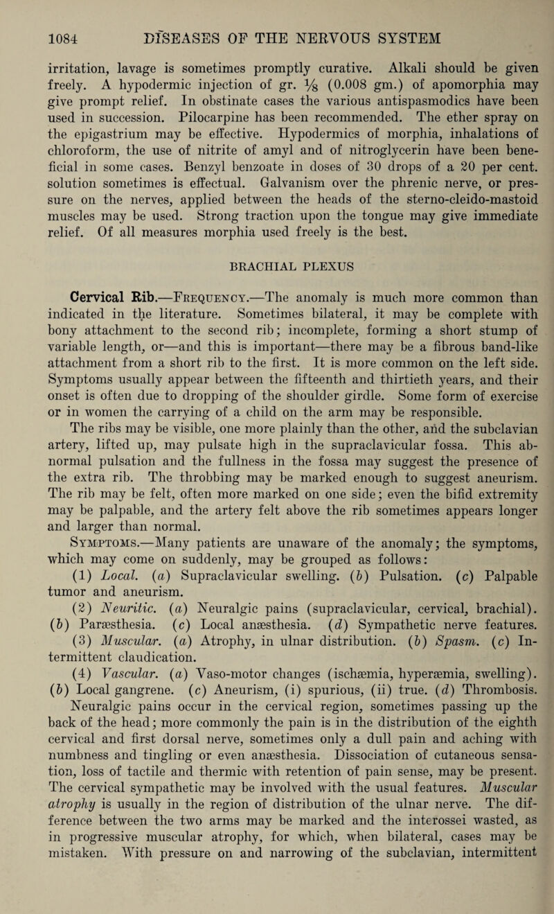 irritation, lavage is sometimes promptly curative. Alkali should be given freely. A hypodermic injection of gr. y8 (0.008 gm.) of apomorphia may give prompt relief. In obstinate cases the various antispasmodics have been used in succession. Pilocarpine has been recommended. The ether spray on the epigastrium may be effective. Hypodermics of morphia, inhalations of chloroform, the use of nitrite of amyl and of nitroglycerin have been bene¬ ficial in some cases. Benzyl benzoate in doses of 30 drops of a 20 per cent, solution sometimes is effectual. Galvanism over the phrenic nerve, or pres¬ sure on the nerves, applied between the heads of the sterno-cleido-mastoid muscles may be used. Strong traction upon the tongue may give immediate relief. Of all measures morphia used freely is the best. BRACHIAL PLEXUS Cervical Rib.—Frequency.—The anomaly is much more common than indicated in the literature. Sometimes bilateral, it may be complete with bony attachment to the second rib; incomplete, forming a short stump of variable length, or—and this is important—there may be a fibrous band-like attachment from a short rib to the first. It is more common on the left side. Symptoms usually appear between the fifteenth and thirtieth years, and their onset is often due to dropping of the shoulder girdle. Some form of exercise or in women the carrying of a child on the arm may be responsible. The ribs may be visible, one more plainly than the other, and the subclavian artery, lifted up, may pulsate high in the supraclavicular fossa. This ab¬ normal pulsation and the fullness in the fossa may suggest the presence of the extra rib. The throbbing may be marked enough to suggest aneurism. The rib may be felt, often more marked on one side; even the bifid extremity may be palpable, and the artery felt above the rib sometimes appears longer and larger than normal. Symptoms.—Many patients are unaware of the anomaly; the symptoms, which may come on suddenly, may be grouped as follows: (1) Local, (a) Supraclavicular swelling. (b) Pulsation. (c) Palpable tumor and aneurism. (2) Neuritic. (a) Neuralgic pains (supraclavicular, cervical, brachial). (O Paraesthesia. (c) Local anaesthesia. (d) Sympathetic nerve features. (3) Muscular, (a) Atrophy, in ulnar distribution. (b) Spasm. (c) In¬ termittent claudication. (4) Vascular, (a) Vaso-motor changes (ischaemia, hyperaemia, swelling). (b) Local gangrene, (c) Aneurism, (i) spurious, (ii) true. (d) Thrombosis. Neuralgic pains occur in the cervical region, sometimes passing up the back of the head; more commonly the pain is in the distribution of the eighth cervical and first dorsal nerve, sometimes only a dull pain and aching with numbness and tingling or even anaesthesia. Dissociation of cutaneous sensa¬ tion, loss of tactile and thermic with retention of pain sense, may be present. The cervical sympathetic may be involved with the usual features. Muscular atrophy is usually in the region of distribution of the ulnar nerve. The dif¬ ference between the two arms may be marked and the interossei wasted, as in progressive muscular atrophy, for which, when bilateral, cases may be mistaken. With pressure on and narrowing of the subclavian, intermittent