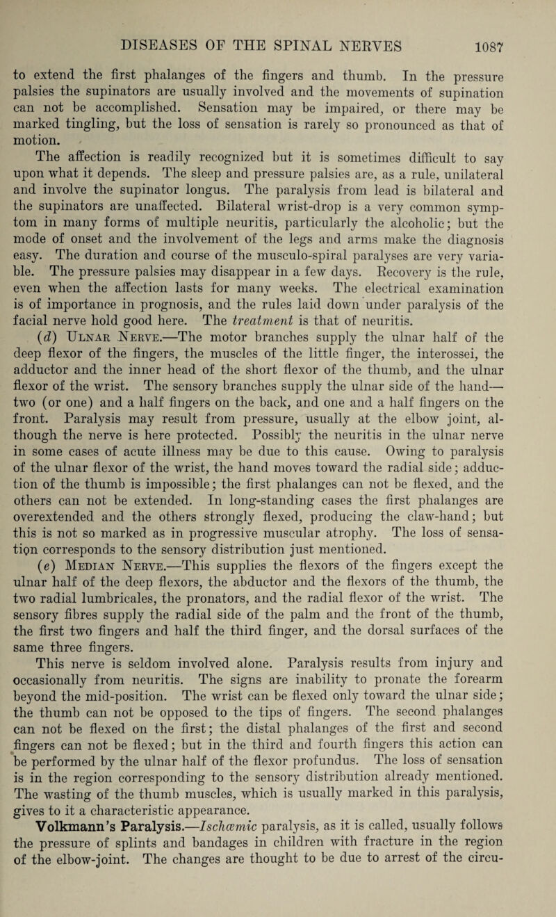 to extend the first phalanges of the fingers and thumb. In the pressure palsies the supinators are usually involved and the movements of supination can not be accomplished. Sensation may be impaired, or there may be marked tingling, but the loss of sensation is rarely so pronounced as that of motion. The affection is readily recognized but it is sometimes difficult to say upon what it depends. The sleep and pressure palsies are, as a rule, unilateral and involve the supinator longus. The paralysis from lead is bilateral and the supinators are unaffected. Bilateral wrist-drop is a very common symp¬ tom in many forms of multiple neuritis, particularly the alcoholic; but the mode of onset and the involvement of the legs and arms make the diagnosis easy. The duration and course of the musculo-spiral paralyses are very varia¬ ble. The pressure palsies may disappear in a few days. Recovery is the rule, even when the affection lasts for many weeks. The electrical examination is of importance in prognosis, and the rules laid down under paralysis of the facial nerve hold good here. The treatment is that of neuritis. (d) Ulnar Nerve.—The motor branches supply the ulnar half of the deep flexor of the fingers, the muscles of the little finger, the interossei, the adductor and the inner head of the short flexor of the thumb, and the ulnar flexor of the wrist. The sensory branches supply the ulnar side of the hand— two (or one) and a half fingers on the back, and one and a half fingers on the front. Paralysis may result from pressure, usually at the elbow joint, al¬ though the nerve is here protected. Possibly the neuritis in the ulnar nerve in some cases of acute illness may be due to this cause. Owing to paralysis of the ulnar flexor of the wrist, the hand moves toward the radial side; adduc¬ tion of the thumb is impossible; the first phalanges can not be flexed, and the others can not be extended. In long-standing cases the first phalanges are overextended and the others strongly flexed, producing the claw-hand; but this is not so marked as in progressive muscular atrophy. The loss of sensa¬ tion corresponds to the sensory distribution just mentioned. (e) Median Nerve.—This supplies the flexors of the fingers except the ulnar half of the deep flexors, the abductor and the flexors of the thumb, the two radial lumbricales, the pronators, and the radial flexor of the wrist. The sensory fibres supply the radial side of the palm and the front of the thumb, the first two fingers and half the third finger, and the dorsal surfaces of the same three fingers. This nerve is seldom involved alone. Paralysis results from injury and occasionally from neuritis. The signs are inability to pronate the forearm beyond the mid-position. The wrist can be flexed only toward the ulnar side; the thumb can not be opposed to the tips of fingers. The second phalanges can not be flexed on the first; the distal phalanges of the first and second fingers can not be flexed; but in the third and fourth fingers this action can be performed by the ulnar half of the flexor profundus. The loss of sensation is in the region corresponding to the sensory distribution already mentioned. The wasting of the thumb muscles, which is usually marked in this paralysis, gives to it a characteristic appearance. Volkmann’s Paralysis.—Ischcemic paralysis, as it is called, usually follows the pressure of splints and bandages in children with fracture in the region of the elbow-joint. The changes are thought to be due to arrest of the circu-