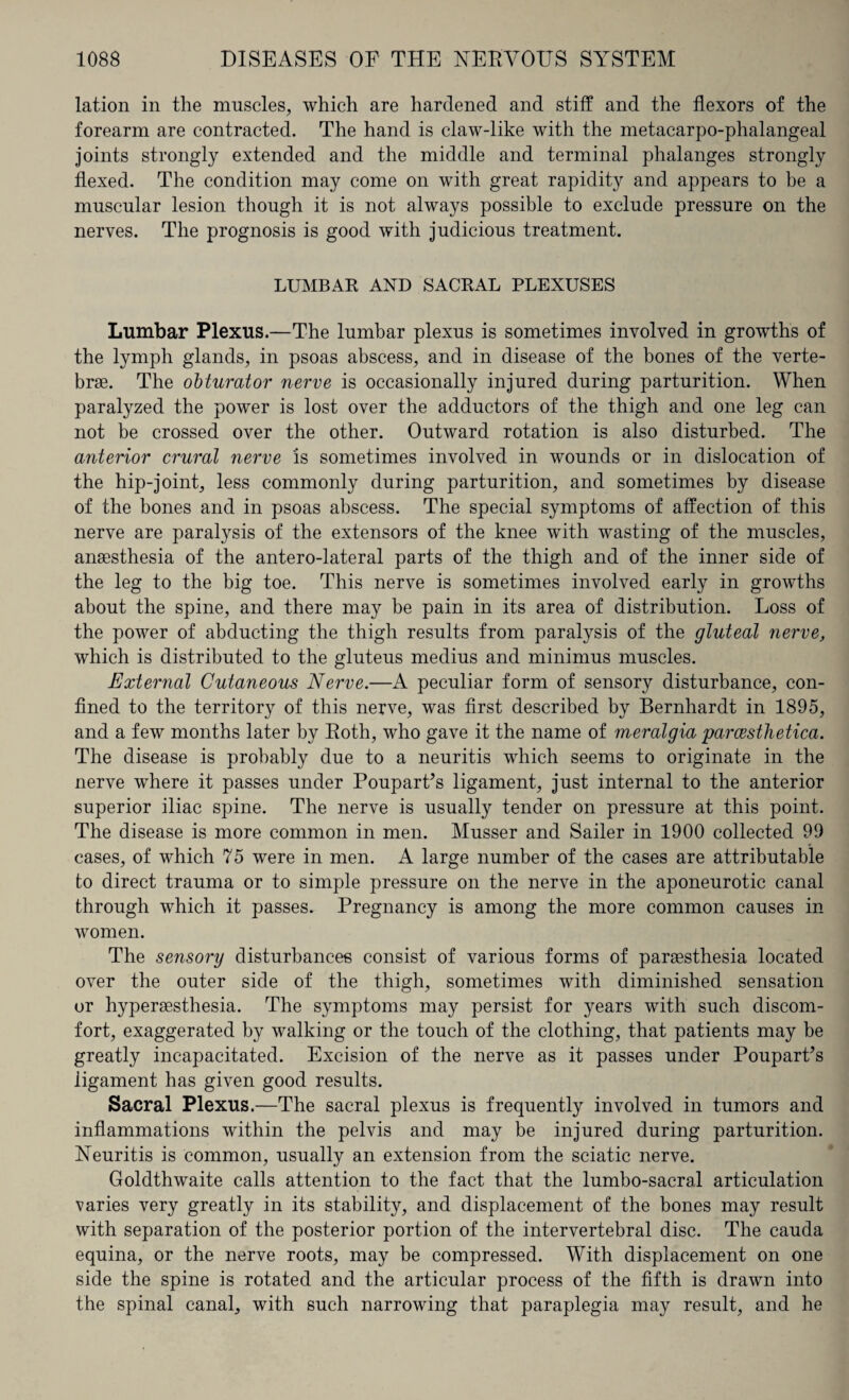 lation in the muscles, which are hardened and stiff and the flexors of the forearm are contracted. The hand is claw-like with the metacarpo-phalangeal joints strongly extended and the middle and terminal phalanges strongly flexed. The condition may come on with great rapidity and appears to be a muscular lesion though it is not always possible to exclude pressure on the nerves. The prognosis is good with judicious treatment. LUMBAR AND SACRAL PLEXUSES Lumbar Plexus.—The lumbar plexus is sometimes involved in growths of the lymph glands, in psoas abscess, and in disease of the bones of the verte¬ bras. The obturator nerve is occasionally injured during parturition. When paralyzed the power is lost over the adductors of the thigh and one leg can not be crossed over the other. Outward rotation is also disturbed. The anterior crural nerve is sometimes involved in wounds or in dislocation of the hip-joint, less commonly during parturition, and sometimes by disease of the bones and in psoas abscess. The special symptoms of affection of this nerve are paralysis of the extensors of the knee with wasting of the muscles, anaesthesia of the antero-lateral parts of the thigh and of the inner side of the leg to the big toe. This nerve is sometimes involved early in growths about the spine, and there may be pain in its area of distribution. Loss of the power of abducting the thigh results from paralysis of the gluteal nerve, which is distributed to the gluteus medius and minimus muscles. External Cutaneous Nerve.—A peculiar form of sensory disturbance, con¬ fined to the territory of this nerve, was first described by Bernhardt in 1895, and a few months later by Roth, who gave it the name of meralgia parcesthetica. The disease is probably due to a neuritis which seems to originate in the nerve where it passes under Poupart’s ligament, just internal to the anterior superior iliac spine. The nerve is usually tender on pressure at this point. The disease is more common in men. Musser and Sailer in 1900 collected 99 cases, of which 75 were in men. A large number of the cases are attributable to direct trauma or to simple pressure on the nerve in the aponeurotic canal through which it passes. Pregnancy is among the more common causes in women. The sensory disturbances consist of various forms of paresthesia located over the outer side of the thigh, sometimes with diminished sensation or hyperesthesia. The symptoms may persist for years with such discom¬ fort, exaggerated by walking or the touch of the clothing, that patients may be greatly incapacitated. Excision of the nerve as it passes under PouparPs ligament has given good results. Sacral Plexus.—The sacral plexus is frequently involved in tumors and inflammations within the pelvis and may be injured during parturition. Neuritis is common, usually an extension from the sciatic nerve. Goldthwaite calls attention to the fact that the lumbo-sacral articulation varies very greatly in its stability, and displacement of the bones may result with separation of the posterior portion of the intervertebral disc. The cauda equina, or the nerve roots, may be compressed. With displacement on one side the spine is rotated and the articular process of the fifth is drawn into the spinal canal, with such narrowing that paraplegia may result, and he