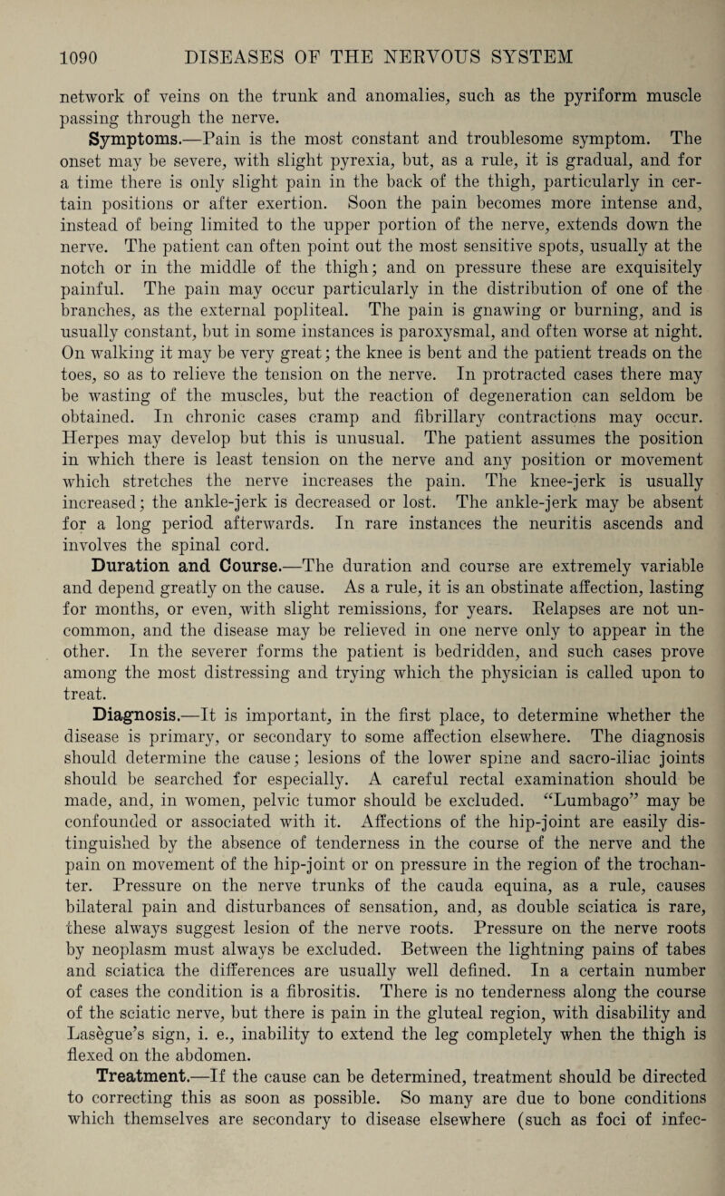 network of veins on the trunk and anomalies, such as the pyriform muscle passing through the nerve. Symptoms.—Pain is the most constant and troublesome symptom. The onset may be severe, with slight pyrexia, hut, as a rule, it is gradual, and for a time there is only slight pain in the back of the thigh, particularly in cer¬ tain positions or after exertion. Soon the pain becomes more intense and, instead of being limited to the upper portion of the nerve, extends down the nerve. The patient can often point out the most sensitive spots, usually at the notch or in the middle of the thigh; and on pressure these are exquisitely painful. The pain may occur particularly in the distribution of one of the branches, as the external popliteal. The pain is gnawing or burning, and is usually constant, but in some instances is paroxysmal, and often worse at night. On walking it may be very great; the knee is bent and the patient treads on the toes, so as to relieve the tension on the nerve. In protracted cases there may be wasting of the muscles, but the reaction of degeneration can seldom be obtained. In chronic cases cramp and fibrillary contractions may occur. Herpes may develop but this is unusual. The patient assumes the position in which there is least tension on the nerve and any position or movement which stretches the nerve increases the pain. The knee-jerk is usually increased; the ankle-jerk is decreased or lost. The ankle-jerk may be absent for a long period afterwards. In rare instances the neuritis ascends and involves the spinal cord. Duration and Course.—The duration and course are extremely variable and depend greatly on the cause. As a rule, it is an obstinate affection, lasting for months, or even, with slight remissions, for years. Relapses are not un¬ common, and the disease may be relieved in one nerve only to appear in the other. In the severer forms the patient is bedridden, and such cases prove among the most distressing and trying which the physician is called upon to treat. Diagnosis.—It is important, in the first place, to determine whether the disease is primary, or secondary to some affection elsewhere. The diagnosis should determine the cause; lesions of the lower spine and sacro-iliac joints should be searched for especially. A careful rectal examination should be made, and, in women, pelvic tumor should be excluded. “Lumbago” may be confounded or associated with it. Affections of the hip-joint are easily dis¬ tinguished by the absence of tenderness in the course of the nerve and the pain on movement of the hip-joint or on pressure in the region of the trochan¬ ter. Pressure on the nerve trunks of the cauda equina, as a rule, causes bilateral pain and disturbances of sensation, and, as double sciatica is rare, these always suggest lesion of the nerve roots. Pressure on the nerve roots by neoplasm must always be excluded. Between the lightning pains of tabes and sciatica the differences are usually well defined. In a certain number of cases the condition is a fibrositis. There is no tenderness along the course of the sciatic nerve, but there is pain in the gluteal region, with disability and Lasegue’s sign, i. e., inability to extend the leg completely when the thigh is flexed on the abdomen. Treatment.—If the cause can be determined, treatment should be directed to correcting this as soon as possible. So many are due to bone conditions which themselves are secondary to disease elsewhere (such as foci of infec-