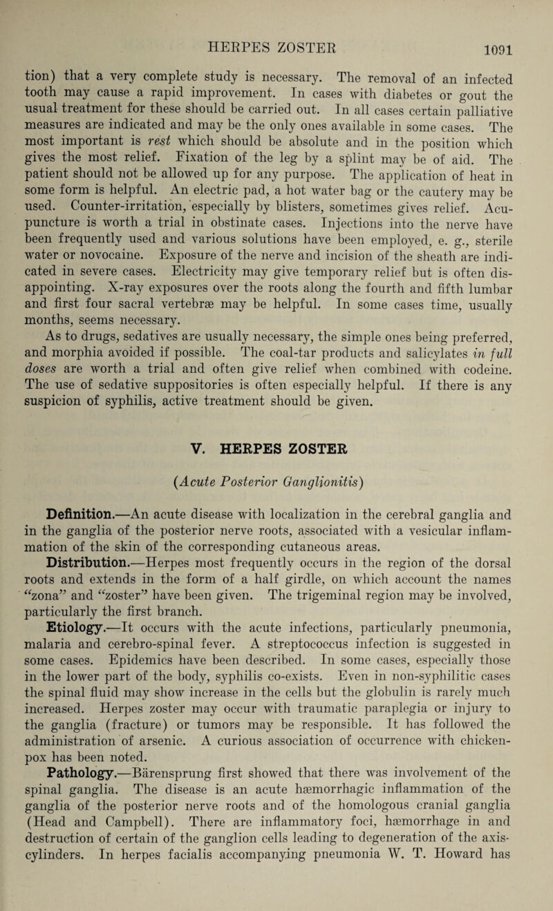 HERPES ZOSTER tion) that a very complete study is necessary. The removal of an infected tooth may cause a rapid improvement. In cases with diabetes or gout the usual treatment for these should be carried out. In all cases certain palliative measures are indicated and may be the only ones available in some cases. The most important is rest which should be absolute and in the position which gives the most relief. Fixation of the leg by a splint may be of aid. The patient should not be allowed up for any purpose. The application of heat in some form is helpful. An electric pad, a hot water bag or the cautery may be used. Counter-irritation, especially by blisters, sometimes gives relief. Acu¬ puncture is worth a trial in obstinate cases. Injections into the nerve have been frequently used and various solutions have been employed, e. g., sterile water or novocaine. Exposure of the nerve and incision of the sheath are indi¬ cated in severe cases. Electricity may give temporary relief but is often dis¬ appointing. X-ray exposures over the roots along the fourth and fifth lumbar and first four sacral vertebras may be helpful. In some cases time, usually months, seems necessary. As to drugs, sedatives are usually necessary, the simple ones being preferred, and morphia avoided if possible. The coal-tar products and salicylates in full doses are worth a trial and often give relief when combined with codeine. The use of sedative suppositories is often especially helpful. If there is any suspicion of syphilis, active treatment should be given. V. HERPES ZOSTER (Acute Posterior Ganglionitis) Definition.—An acute disease with localization in the cerebral ganglia and in the ganglia of the posterior nerve roots, associated with a vesicular inflam¬ mation of the skin of the corresponding cutaneous areas. Distribution.—Herpes most frequently occurs in the region of the dorsal roots and extends in the form of a half girdle, on which account the names “zona” and “zoster” have been given. The trigeminal region may be involved, particularly the first branch. Etiology.—It occurs with the acute infections, particularly pneumonia, malaria and cerebro-spinal fever. A streptococcus infection is suggested in some cases. Epidemics have been described. In some cases, especially those in the lower part of the body, syphilis co-exists. Even in non-syphilitic cases the spinal fluid may show increase in the cells but the globulin is rarely much increased. Herpes zoster may occur with traumatic paraplegia or injury to the ganglia (fracture) or tumors may be responsible. It has followed the administration of arsenic. A curious association of occurrence with chicken- pox has been noted. Pathology.—Biirensprung first showed that there was involvement of the spinal ganglia. The disease is an acute haemorrhagic inflammation of the ganglia of the posterior nerve roots and of the homologous cranial ganglia (Head and Campbell). There are inflammatory foci, haemorrhage in and destruction of certain of the ganglion cells leading to degeneration of the axis- cylinders. In herpes facialis accompanying pneumonia W. T. Howard has