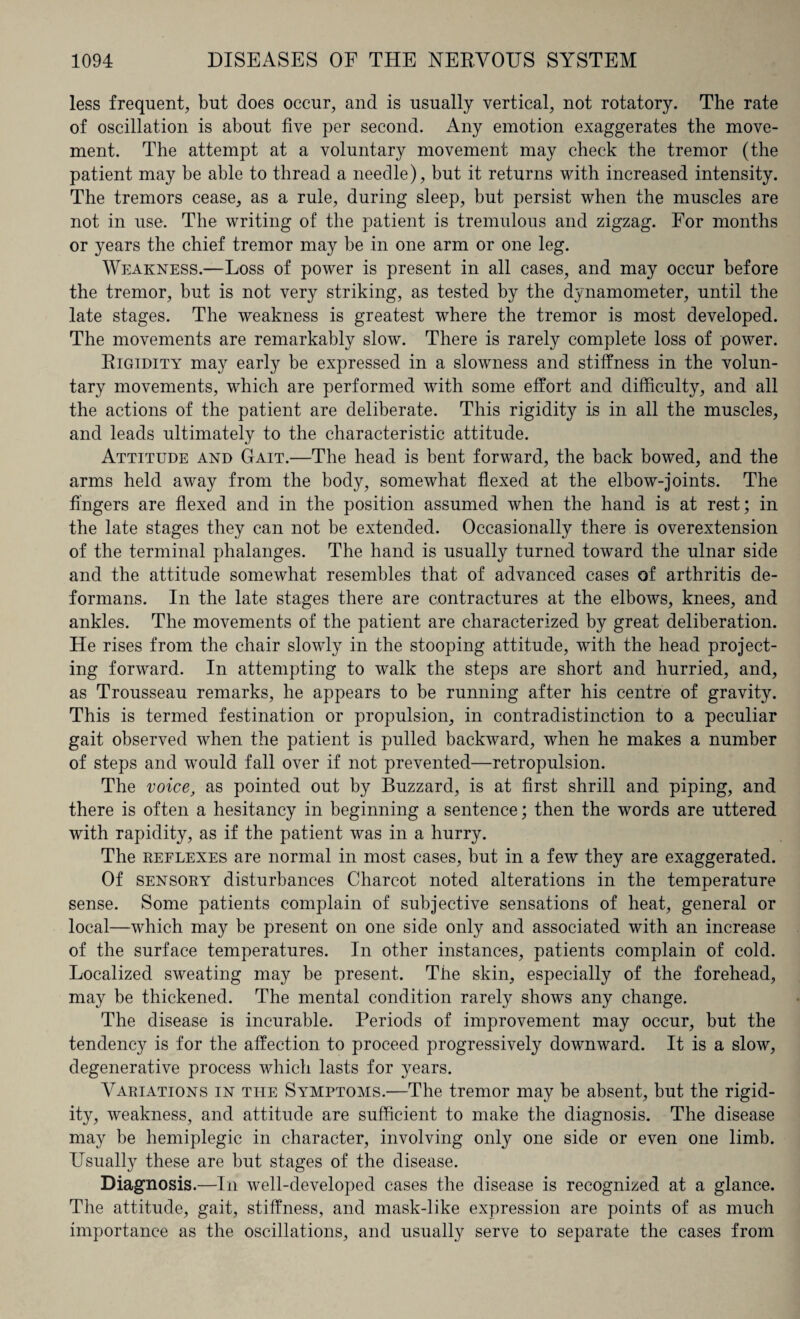 less frequent, but does occur, and is usually vertical, not rotatory. The rate of oscillation is about five per second. Any emotion exaggerates the move¬ ment. The attempt at a voluntary movement may check the tremor (the patient may be able to thread a needle), but it returns with increased intensity. The tremors cease, as a rule, during sleep, but persist when the muscles are not in use. The writing of the patient is tremulous and zigzag. For months or years the chief tremor may be in one arm or one leg. Weakness.—Loss of power is present in all cases, and may occur before the tremor, but is not very striking, as tested by the dynamometer, until the late stages. The weakness is greatest where the tremor is most developed. The movements are remarkably slow. There is rarely complete loss of power. Rigidity may early be expressed in a slowness and stiffness in the volun¬ tary movements, which are performed with some effort and difficulty, and all the actions of the patient are deliberate. This rigidity is in all the muscles, and leads ultimately to the characteristic attitude. Attitude and Gait.—The head is bent forward, the back bowed, and the arms held away from the body, somewhat flexed at the elbow-joints. The fingers are flexed and in the position assumed when the hand is at rest; in the late stages they can not be extended. Occasionally there is overextension of the terminal phalanges. The hand is usually turned toward the ulnar side and the attitude somewhat resembles that of advanced cases of arthritis de¬ formans. In the late stages there are contractures at the elbows, knees, and ankles. The movements of the patient are characterized by great deliberation. He rises from the chair slowly in the stooping attitude, with the head project¬ ing forward. In attempting to walk the steps are short and hurried, and, as Trousseau remarks, he appears to be running after his centre of gravity. This is termed festination or propulsion, in contradistinction to a peculiar gait observed when the patient is pulled backward, when he makes a number of steps and would fall over if not prevented—retropulsion. The voice, as pointed out by Buzzard, is at first shrill and piping, and there is often a hesitancy in beginning a sentence; then the words are uttered with rapidity, as if the patient was in a hurry. The reflexes are normal in most cases, but in a few they are exaggerated. Of sensory disturbances Charcot noted alterations in the temperature sense. Some patients complain of subjective sensations of heat, general or local—which may be present on one side only and associated with an increase of the surface temperatures. In other instances, patients complain of cold. Localized sweating may be present. The skin, especially of the forehead, may be thickened. The mental condition rarely shows any change. The disease is incurable. Periods of improvement may occur, but the tendency is for the affection to proceed progressively downward. It is a slow, degenerative process which lasts for years. Variations in the Symptoms.—The tremor may be absent, but the rigid¬ ity, weakness, and attitude are sufficient to make the diagnosis. The disease may be hemiplegic in character, involving only one side or even one limb. Usually these are but stages of the disease. Diagnosis.—In well-developed cases the disease is recognized at a glance. The attitude, gait, stiffness, and mask-like expression are points of as much importance as the oscillations, and usually serve to separate the cases from