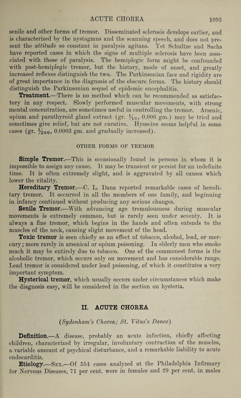 senile and other forms of tremor. Disseminated sclerosis develops earlier, and is characterized by the nystagmus and the scanning speech, and does not pre¬ sent the attitude so constant in paralysis agitans. Yet Schultze and Sachs have reported cases in which the signs of multiple sclerosis have been asso¬ ciated with those of paralysis. The hemiplegic form might be confounded with post-hemiplegic tremor, but the history, mode of onset, and greatly increased reflexes distinguish the two. The Parkinsonian face and rigidity are of great importance in the diagnosis of the obscure forms. The history should distinguish the Parkinsonian sequel of epidemic encephalitis. Treatment.—There is no method which can be recommended as satisfac¬ tory in any respect. Slowly performed muscular movements, with strong mental concentration, are sometimes useful in controlling the tremor. Arsenic, opium and parathyroid gland extract (gr. %0, 0.006 gm.) may be tried and sometimes give relief, but are not curative. Hyoscine seems helpful in some cases (gr. %0o> 0.0003 gm. and gradually increased). OTHER FORMS OF TREMOR Simple Tremor.—This is occasionally found in persons in whom it is impossible to assign any cause. It may be transient or persist for an indefinite time. It is often extremely slight, and is aggravated by all causes which lower the vitality. Hereditary Tremor.—C. L. Dana reported remarkable cases of heredi¬ tary tremor. It occurred in all the members of one family, and beginning in infancy continued without producing any serious changes. Senile Tremor.—With advancing age tremulousness during muscular movements is extremely common, but is rarely seen under seventy. It is always a fine tremor, which begins in the hands and often extends to the muscles of the neck, causing slight movement of the head. Toxic tremor is seen chiefly as an effect of tobacco, alcohol, lead, or mer¬ cury ; more rarely in arsenical or opium poisoning. In elderly men who smoke much it may be entirely due to tobacco. One of the commonest forms is the alcoholic tremor, which occurs only on movement and has considerable range. Lead tremor is considered under lead poisoning, of which it constitutes a very important symptom. Hysterical tremor, which usually occurs under circumstances which make the diagnosis easy, will be considered in the section on hysteria. II. ACUTE CHOREA (Sydenham's Chorea; St. Vitus's Dance) Definition.—A disease, probably an acute infection, chiefly affecting children, characterized by irregular, involuntary contraction of the muscles, a variable amount of psychical disturbance, and a remarkable liability to acute endocarditis. Etiology.—Sex.—Of 554 cases analyzed at the Philadelphia Infirmary for Nervous Diseases, 71 per cent, were in females and 29 per cent, in males
