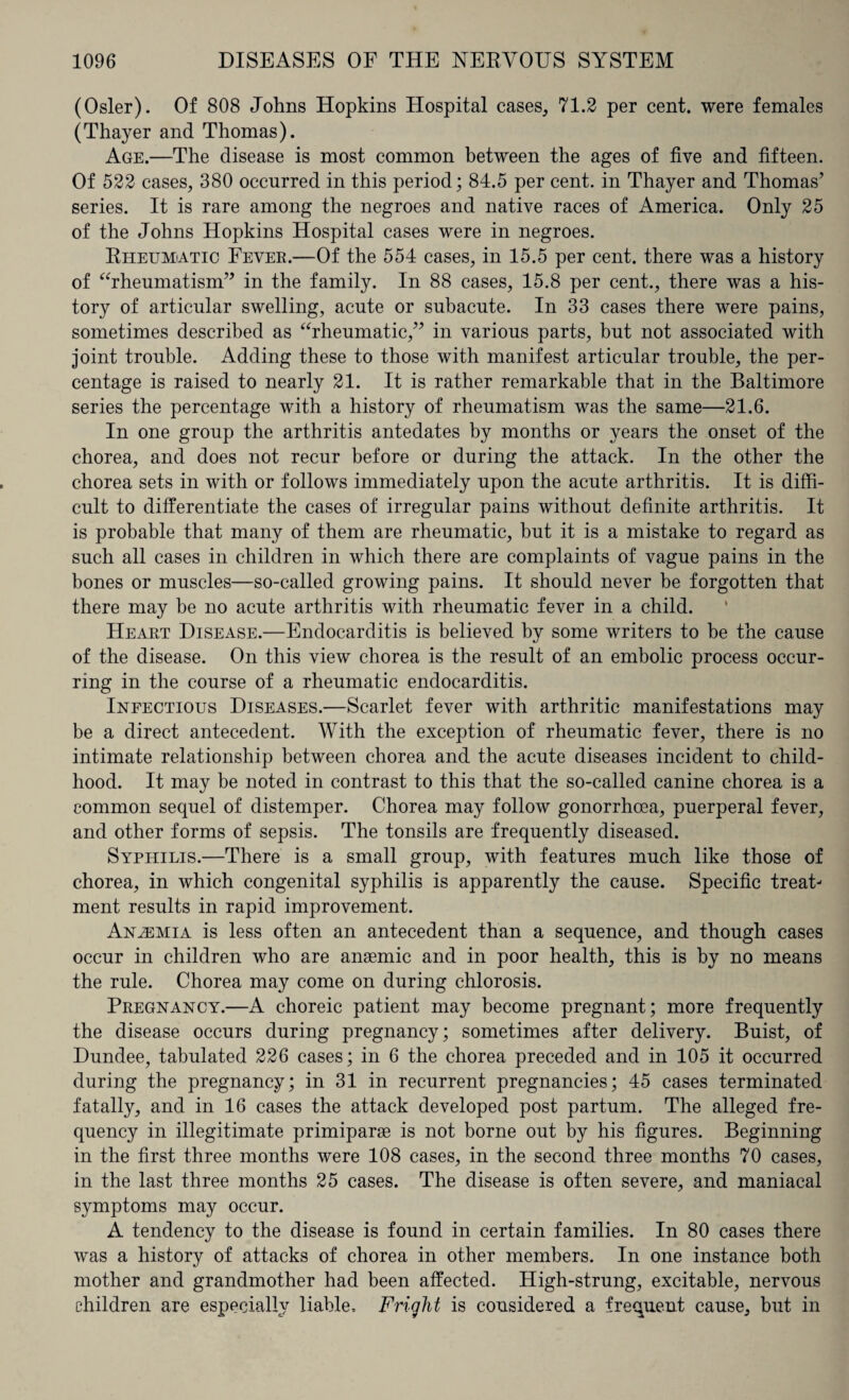 (Osier). Of 808 Johns Hopkins Hospital cases, 71.2 per cent, were females (Thayer and Thomas). Age.—The disease is most common between the ages of five and fifteen. Of 522 cases, 380 occurred in this period; 84.5 per cent, in Thayer and Thomas’ series. It is rare among the negroes and native races of America. Only 25 of the Johns Hopkins Hospital cases were in negroes. Rheumatic Fever.—Of the 554 cases, in 15.5 per cent, there was a history of “rheumatism” in the family. In 88 cases, 15.8 per cent., there was a his¬ tory of articular swelling, acute or subacute. In 33 cases there were pains, sometimes described as “rheumatic,” in various parts, but not associated with joint trouble. Adding these to those with manifest articular trouble, the per¬ centage is raised to nearly 21. It is rather remarkable that in the Baltimore series the percentage with a history of rheumatism was the same—21.6. In one group the arthritis antedates by months or years the onset of the chorea, and does not recur before or during the attack. In the other the chorea sets in with or follows immediately upon the acute arthritis. It is diffi¬ cult to differentiate the cases of irregular pains without definite arthritis. It is probable that many of them are rheumatic, but it is a mistake to regard as such all cases in children in which there are complaints of vague pains in the bones or muscles—so-called growing pains. It should never be forgotten that there may be no acute arthritis with rheumatic fever in a child. Heart Disease.—Endocarditis is believed by some writers to be the cause of the disease. On this view chorea is the result of an embolic process occur¬ ring in the course of a rheumatic endocarditis. Infectious Diseases.—Scarlet fever with arthritic manifestations may be a direct antecedent. With the exception of rheumatic fever, there is no intimate relationship between chorea and the acute diseases incident to child¬ hood. It may be noted in contrast to this that the so-called canine chorea is a common sequel of distemper. Chorea may follow gonorrhoea, puerperal fever, and other forms of sepsis. The tonsils are frequently diseased. Syphilis.—There is a small group, with features much like those of chorea, in which congenital syphilis is apparently the cause. Specific treat¬ ment results in rapid improvement. Anemia is less often an antecedent than a sequence, and though cases occur in children who are anaemic and in poor health, this is by no means the rule. Chorea may come on during chlorosis. Pregnancy.—A choreic patient may become pregnant; more frequently the disease occurs during pregnancy; sometimes after delivery. Buist, of Dundee, tabulated 226 cases; in 6 the chorea preceded and in 105 it occurred during the pregnancy; in 31 in recurrent pregnancies; 45 cases terminated fatally, and in 16 cases the attack developed post partum. The alleged fre¬ quency in illegitimate primiparse is not borne out by his figures. Beginning in the first three months were 108 cases, in the second three months 70 cases, in the last three months 25 cases. The disease is often severe, and maniacal symptoms may occur. A tendency to the disease is found in certain families. In 80 cases there was a history of attacks of chorea in other members. In one instance both mother and grandmother had been affected. High-strung, excitable, nervous children are especially liable. Fright is considered a frequent cause, but in