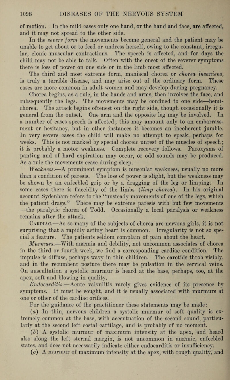 of motion. In the mild cases only one hand, or the hand and face, are affected, and it may not spread to the other side. In the severe form the movements become general and the patient may he unable to get about or to feed or undress herself, owing to the constant, irregu¬ lar, clonic muscular contractions. The speech is affected, and for days the child may not be able to talk. Often with the onset of the severer symptoms there is loss of power on one side or in the limb most affected. The third and most extreme form, maniacal chorea or chorea insaniens, is truly a terrible disease, and may arise out of the ordinary form. These cases are more common in adult women and may develop during pregnancy. Chorea begins, as a rule, in the hands and arms, then involves the face, and subsequently the legs. The movements may be confined to one side—hemi- chorea. The attack begins oftenest on the right side, though occasionally it is general from the outset. One arm and the opposite leg may be involved. In a number of cases speech is affected; this may amount only to an embarrass¬ ment or hesitancy, but in other instances it becomes an incoherent jumble. In very severe cases the child will make no attempt to speak, perhaps for weeks. This is not marked by special choreic unrest of the muscles of speech; it is probably a motor weakness. Complete recovery follows. Paroxysms of panting and of hard expiration may occur, or odd sounds may be produced. As a rule the movements cease during sleep. Weahness.—A prominent symptom is muscular weakness, usually no more than a condition of paresis. The loss of power is slight, but the weakness may be shown by an enfeebled grip or by a dragging of the leg or limping. In some cases there is flacciclity of the limbs (limp chorea). In his original account Sydenham refers to the “unsteady movements of one of the legs, which the patient dragsV There may be extreme paresis with but few movements —the paralytic chorea of Todd. Occasionally a local paralysis or weakness remains after the attack. Cardiac.—As so many of the subjects of chorea are nervous girls, it is not surprising that a rapidly acting heart is common. Irregularity is not so spe¬ cial a feature. The patients seldom complain of pain about the heart. Murmurs.—With anaemia and debility, not uncommon associates of chorea in the third or fourth week, we find a corresponding cardiac condition. The impulse is diffuse, perhaps wavy in thin children. The carotids throb visibly, and in the recumbent posture there may be pulsation in the cervical veins. On auscultation a systolic murmur is heard at the base, perhaps, too, at the apex, soft and blowing in quality. Endocarditis.—Acute valvulitis rarely gives evidence of its presence by symptoms. It must be sought, and it is usually associated with murmurs at one or other of the cardiac orifices. For the guidance of the practitioner these statements may be made: (a) In thin, nervous children a systolic murmur of soft quality is ex¬ tremely common at the base, with accentuation of the second sound, particu¬ larly at the second left costal cartilage, and is probably of no moment. (b) A systolic murmur of maximum intensity at the apex, and heard also along the left sternal margin, is not uncommon in anaemic, enfeebled states, and does not necessarily indicate either endocarditis or insufficiency. (c) A murmur of maximum intensity at the apex, with rough quality, and
