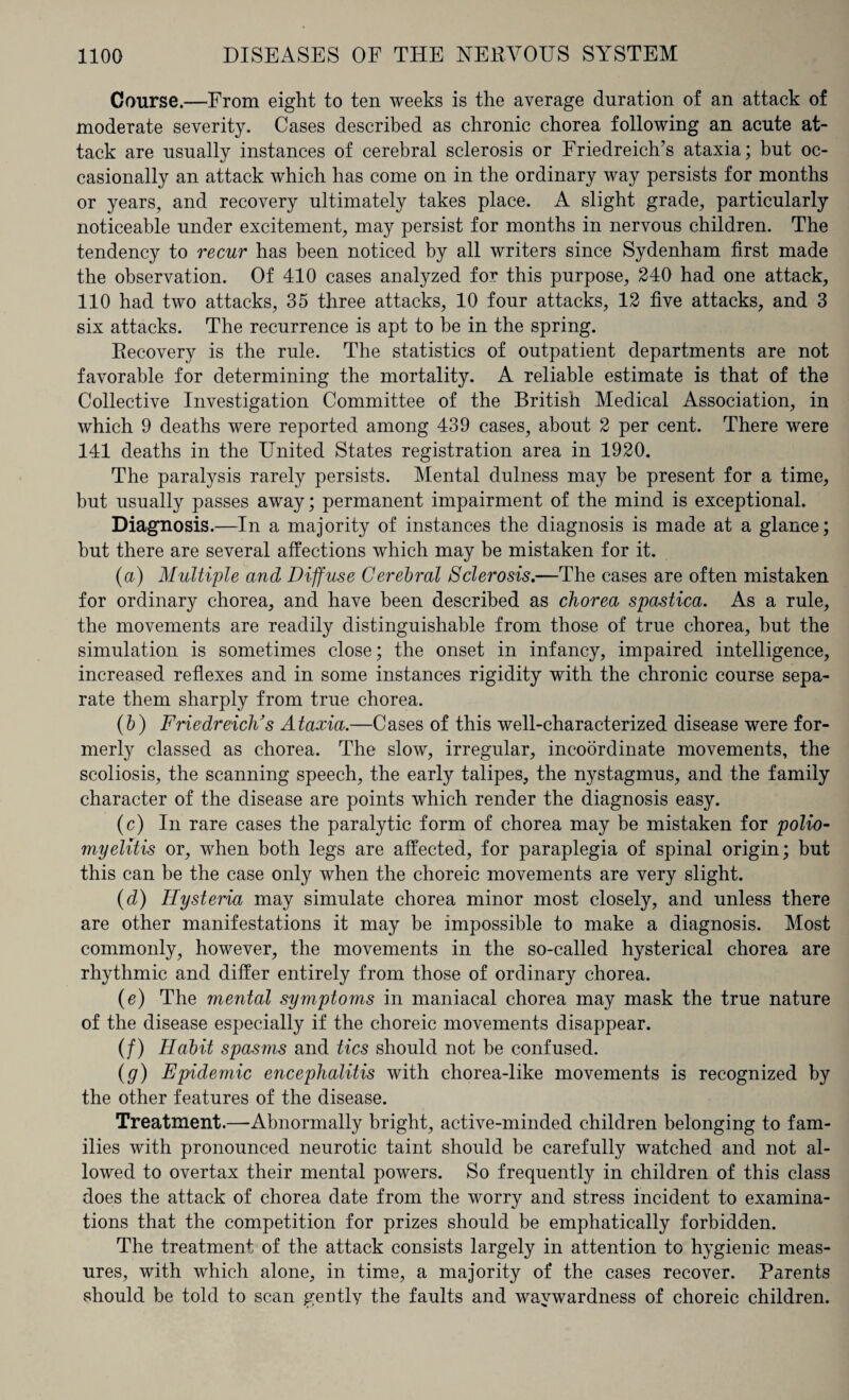 Course.—From eight to ten weeks is the average duration of an attack of moderate severity. Cases described as chronic chorea following an acute at¬ tack are usually instances of cerebral sclerosis or Friedreich’s ataxia; but oc¬ casionally an attack which has come on in the ordinary way persists for months or years, and recovery ultimately takes place. A slight grade, particularly noticeable under excitement, may persist for months in nervous children. The tendency to recur has been noticed by all writers since Sydenham first made the observation. Of 410 cases analyzed for this purpose, 240 had one attack, 110 had two attacks, 35 three attacks, 10 four attacks, 12 five attacks, and 3 six attacks. The recurrence is apt to be in the spring. Recovery is the rule. The statistics of outpatient departments are not favorable for determining the mortality. A reliable estimate is that of the Collective Investigation Committee of the British Medical Association, in which 9 deaths were reported among 439 cases, about 2 per cent. There were 141 deaths in the United States registration area in 1920. The paralysis rarely persists. Mental dulness may be present for a time, but usually passes away; permanent impairment of the mind is exceptional. Diagnosis.—In a majority of instances the diagnosis is made at a glance; but there are several affections which may be mistaken for it. (a) Multiple and Diffuse Cerebral Sclerosis.—The cases are often mistaken for ordinary chorea, and have been described as chorea spastica. As a rule, the movements are readily distinguishable from those of true chorea, but the simulation is sometimes close; the onset in infancy, impaired intelligence, increased reflexes and in some instances rigidity with the chronic course sepa¬ rate them sharply from true chorea. (b) Friedreich’s Ataxia.—Cases of this well-characterized disease were for¬ merly classed as chorea. The slow, irregular, incoordinate movements, the scoliosis, the scanning speech, the early talipes, the nystagmus, and the family character of the disease are points which render the diagnosis easy. (c) In rare cases the paralytic form of chorea may be mistaken for polio- myelitis or, when both legs are affected, for paraplegia of spinal origin; but this can be the case only when the choreic movements are very slight. (d) Hysteria may simulate chorea minor most closely, and unless there are other manifestations it may be impossible to make a diagnosis. Most commonly, however, the movements in the so-called hysterical chorea are rhythmic and differ entirely from those of ordinary chorea. (e) The mental symptoms in maniacal chorea may mask the true nature of the disease especially if the choreic movements disappear. (/) Habit spasms and tics should not be confused. (g) Epidemic encephalitis with chorea-like movements is recognized by the other features of the disease. Treatment.—Abnormally bright, active-minded children belonging to fam¬ ilies with pronounced neurotic taint should be carefully watched and not al¬ lowed to overtax their mental powers. So frequently in children of this class does the attack of chorea date from the worry and stress incident to examina¬ tions that the competition for prizes should be emphatically forbidden. The treatment of the attack consists largely in attention to hygienic meas¬ ures, with which alone, in time, a majority of the cases recover. Parents should be told to scan gentlv the faults and waywardness of choreic children.