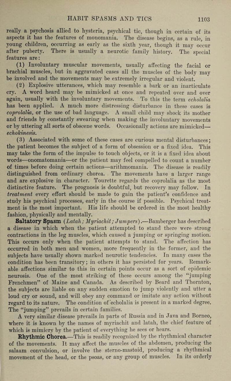 really a psychosis allied to hysteria, psychical tic, though in certain of its aspects it has the features of monomania. The disease begins, as a rule, in young children, occurring as early as the sixth year, though it may occur after puberty. There is usually a neurotic family history. The special features are: (1) Involuntary muscular movements, usually affecting the facial or brachial muscles, but in aggravated cases all the muscles of the body may be involved and the movements may be extremely irregular and violent. (2) Explosive utterances, which may resemble a bark or an inarticulate cry. A word heard may be mimicked at once and repeated over and over again, usually with the involuntary movements. To this the term echolalia has been applied. A much more distressing disturbance in these cases is coprolalia, or the use of bad language. A small child may shock its mother and friends by constantly swearing when making the involuntary movements or by uttering all sorts of obscene words. Occasionally actions are mimicked— echokinesis. (3) Associated with some of these cases are curious mental disturbances; the patient becomes the subject of a form of obsession or a fixed idea. This may take the form of the impulse to touch objects, or it is a fixed idea about words—onomatomania—or the patient may feel compelled to count a number of times before doing certain actions—arithmomania. The disease is readily distinguished from ordinary chorea. The movements have a larger range and are explosive in character. Tourette regards the coprolalia as the most distinctive feature. The prognosis is doubtful, but recovery may follow. In treatment every effort should be made to gain the patient’s confidence and study his psychical processes, early in the course if possible. Psychical treat¬ ment is the most important. His life should be ordered in the most healthy fashion, physically and mentally. Saltatory Spasm (Latah; Myriachit; Jumpers).—Bamberger has described a disease in which when the patient attempted to stand there were strong contractions in the leg muscles, which caused a jumping or springing motion. This occurs only when the patient attempts to stand. The affection has occurred in both men and women, more frequently in the former, and the subjects have usually shown marked neurotic tendencies. In many cases the condition has been transitory; in others it has persisted for years. Remark- able affections similar to this in certain points occur as a sort of epidemic neurosis. One of the most striking of these occurs among the “jumping Frenchmen” of Maine and Canada. As described by Beard and Thornton, the subjects are liable on any sudden emotion to jump violently and utter a loud cry or sound, and will obey any command or imitate any action without regard to its nature. The condition of echolalia is present in a marked degree. The “jumping” prevails in certain families. A very similar disease prevails in parts of Russia and in Java and Borneo, where it is known by the names of myriachit and latah, the chief feature of which is mimicry by the patient of everything he sees or hears. Rhythmic Chorea.—This is readily recognized by the rhythmical character of the movements. It may affect the muscles of the abdomen, producing the salaam convulsion, or involve the sterno-mastoid, producing a rhythmical movement of the head, or the psoas, or any group of muscles. In its orderly