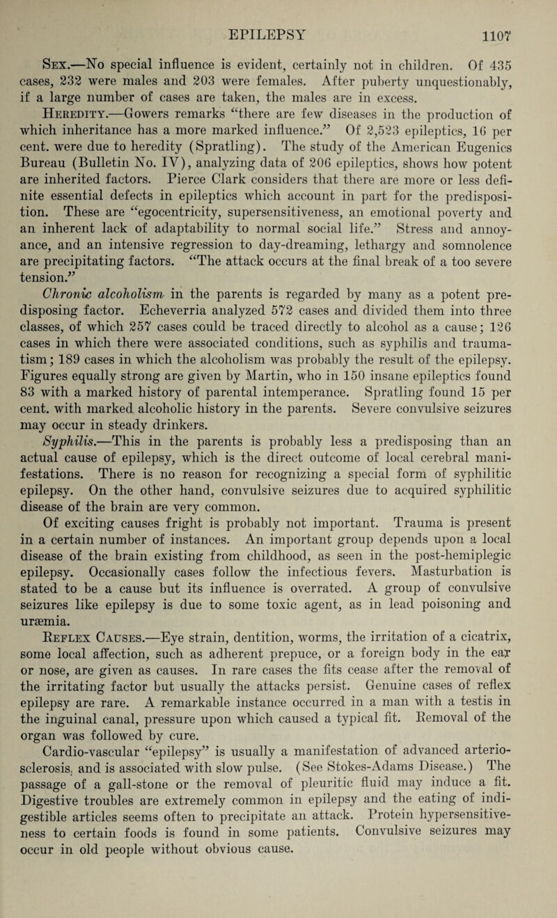 Sex.—No special influence is evident, certainly not in children. Of 435 cases, 232 were males and 203 were females. After puberty unquestionably, if a large number of cases are taken, the males are in excess. Heredity.—Gowers remarks “there are few diseases in the production of which inheritance has a more marked influence.” Of 2,523 epileptics, 16 per cent, were due to heredity (Spratling). The study of the American Eugenics Bureau (Bulletin No. IV), analyzing data of 206 epileptics, shows how potent are inherited factors. Pierce Clark considers that there are more or less defi¬ nite essential defects in epileptics which account in part for the predisposi¬ tion. These are “egocentricity, supersensitiveness, an emotional poverty and an inherent lack of adaptability to normal social life.” Stress and annoy¬ ance, and an intensive regression to day-dreaming, lethargy and somnolence are precipitating factors. “The attack occurs at the final break of a too severe tension.” Chronic alcoholism in the parents is regarded by many as a potent pre¬ disposing factor. Echeverria analyzed 572 cases and divided them into three classes, of which 257 cases could be traced directly to alcohol as a cause; 126 cases in which there were associated conditions, such as syphilis and trauma¬ tism; 189 cases in which the alcoholism was probably the result of the epilepsy. Figures equally strong are given by Martin, who in 150 insane epileptics found 83 with a marked history of parental intemperance. Spratling found 15 per cent, with marked alcoholic history in the parents. Severe convulsive seizures may occur in steady drinkers. Syphilis.—This in the parents is probably less a predisposing than an actual cause of epilepsy, which is the direct outcome of local cerebral mani¬ festations. There is no reason for recognizing a special form of syphilitic epilepsy. On the other hand, convulsive seizures due to acquired syphilitic disease of the brain are very common. Of exciting causes fright is probably not important. Trauma is present in a certain number of instances. An important group depends upon a local disease of the brain existing from childhood, as seen in the post-hemiplegic epilepsy. Occasionally cases follow the infectious fevers. Masturbation is stated to be a cause but its influence is overrated. A group of convulsive seizures like epilepsy is due to some toxic agent, as in lead poisoning and uraemia. Beflex Causes.—Eye strain, dentition, worms, the irritation of a cicatrix, some local affection, such as adherent prepuce, or a foreign body in the eay or nose, are given as causes. In rare cases the fits cease after the removal of the irritating factor but usually the attacks persist. Genuine cases of reflex epilepsy are rare. A remarkable instance occurred in a man with a testis in the inguinal canal, pressure upon which caused a typical fit. Bemoval of the organ was followed by cure. Cardio-vascular “epilepsy” is usually a manifestation of advanced arterio¬ sclerosis, and is associated with slow pulse. (See Stokes-Adams Disease.) The passage of a gall-stone or the removal of pleuritic fluid may induce a fit. Digestive troubles are extremely common in epilepsy and the eating of indi¬ gestible articles seems often to precipitate an attack. Protein hypersensitive¬ ness to certain foods is found in some patients. Convulsive seizures may occur in old people without obvious cause.