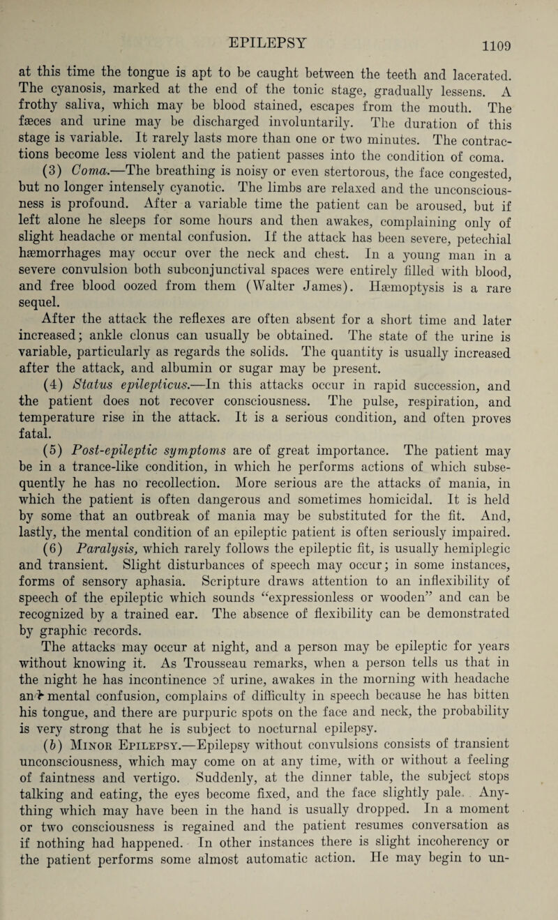 at this time the tongue is apt to be caught between the teeth and lacerated. The cyanosis, marked at the end of the tonic stage, gradually lessens. A frothy saliva, which may be blood stained, escapes from the mouth. The faeces and urine may be discharged involuntarily. The duration of this stage is variable. It rarely lasts more than one or two minutes. The contrac¬ tions become less violent and the patient passes into the condition of coma. (3) Coma.—The breathing is noisy or even stertorous, the face congested, but no longer intensely cyanotic. The limbs are relaxed and the unconscious¬ ness is profound. After a variable time the patient can be aroused, but if left alone he sleeps for some hours and then awakes, complaining only of slight headache or mental confusion. If the attack has been severe, petechial haemorrhages may occur over the neck and chest. In a young man in a severe convulsion both subconjunctival spaces were entirely filled with blood, and free blood oozed from them (Walter James). Haemoptysis is a rare sequel. After the attack the reflexes are often absent for a short time and later increased; ankle clonus can usually be obtained. The state of the urine is variable, particularly as regards the solids. The quantity is usually increased after the attack, and albumin or sugar may be present. (4) Status epilepticus.—In this attacks occur in rapid succession, and the patient does not recover consciousness. The pulse, respiration, and temperature rise in the attack. It is a serious condition, and often proves fatal. (5) Post-epileptic symptoms are of great importance. The patient may be in a trance-like condition, in which he performs actions of which subse¬ quently he has no recollection. More serious are the attacks of mania, in which the patient is often dangerous and sometimes homicidal. It is held by some that an outbreak of mania may be substituted for the fit. And, lastly, the mental condition of an epileptic patient is often seriously impaired. (6) Paralysis, which rarely follows the epileptic fit, is usually hemiplegic and transient. Slight disturbances of speech may occur; in some instances, forms of sensory aphasia. Scripture draws attention to an inflexibility of speech of the epileptic which sounds “expressionless or wooden'’ and can be recognized by a trained ear. The absence of flexibility can be demonstrated by graphic records. The attacks may occur at night, and a person may be epileptic for years without knowing it. As Trousseau remarks, when a person tells us that in the night he has incontinence of urine, awakes in the morning with headache and* mental confusion, complains of difficulty in speech because he has bitten his tongue, and there are purpuric spots on the face and neck, the probability is very strong that he is subject to nocturnal epilepsy. (b) Minor Epilepsy.—Epilepsy without convulsions consists of transient unconsciousness, which may come on at any time, with or without a feeling of faintness and vertigo. Suddenly, at the dinner table, the subject stops talking and eating, the eyes become fixed, and the face slightly pale, Any¬ thing which may have been in the hand is usually dropped. In a moment or two consciousness is regained and the patient resumes conversation as if nothing had happened. In other instances there is slight incoherency or the patient performs some almost automatic action. He may begin to un-