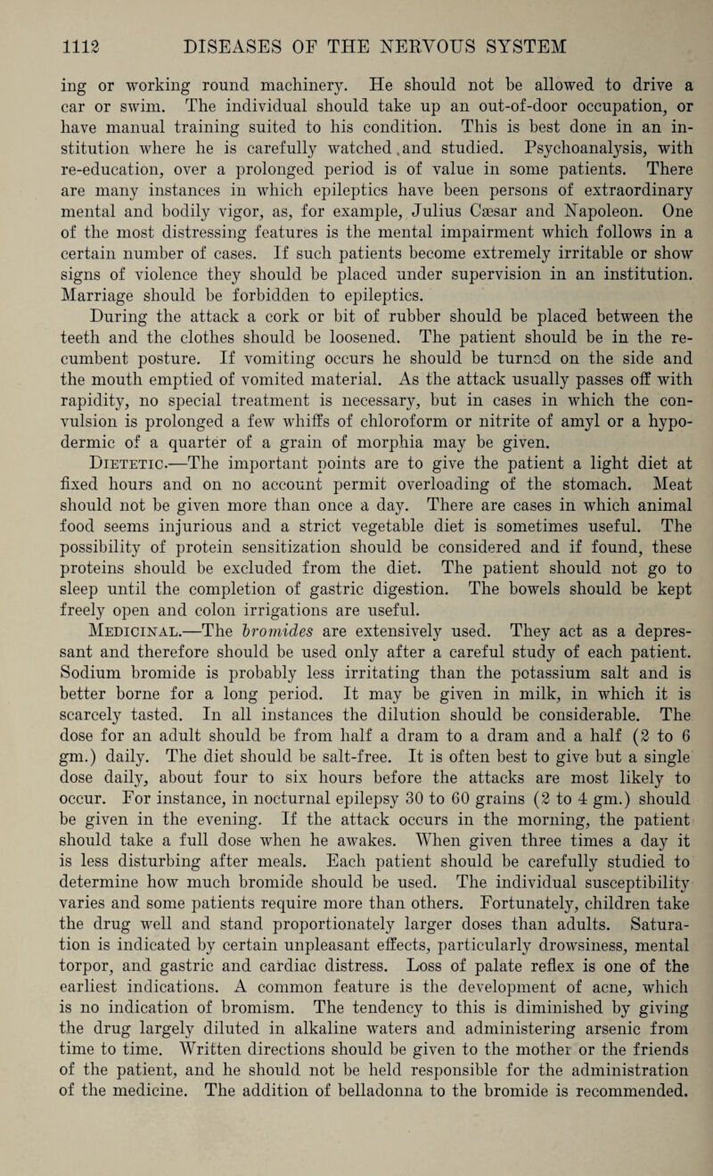 ing or working round machinery. He should not be allowed to drive a car or swim. The individual should take up an out-of-door occupation, or have manual training suited to his condition. This is best done in an in¬ stitution where he is carefully watched .and studied. Psychoanalysis, with re-education, over a prolonged period is of value in some patients. There are many instances in which epileptics have been persons of extraordinary mental and bodily vigor, as, for example, Julius Caesar and Napoleon. One of the most distressing features is the mental impairment which follows in a certain number of cases. If such patients become extremely irritable or show signs of violence they should be placed under supervision in an institution. Marriage should be forbidden to epileptics. During the attack a cork or bit of rubber should be placed between the teeth and the clothes should be loosened. The patient should be in the re¬ cumbent posture. If vomiting occurs he should be turned on the side and the mouth emptied of vomited material. As the attack usually passes off with rapidity, no special treatment is necessary, but in cases in which the con¬ vulsion is prolonged a few whiffs of chloroform or nitrite of amyl or a hypo¬ dermic of a quarter of a grain of morphia may be given. Dietetic.—The important points are to give the patient a light diet at fixed hours and on no account permit overloading of the stomach. Meat should not be given more than once a day. There are cases in which animal food seems injurious and a strict vegetable diet is sometimes useful. The possibility of protein sensitization should be considered and if found, these proteins should be excluded from the diet. The patient should not go to sleep until the completion of gastric digestion. The bowels should be kept freely open and colon irrigations are useful. Medicinal.—The bromides are extensively used. They act as a depres¬ sant and therefore should be used only after a careful study of each patient. Sodium bromide is probably less irritating than the potassium salt and is better borne for a long period. It may be given in milk, in which it is scarcely tasted. In all instances the dilution should be considerable. The dose for an adult should be from half a dram to a dram and a half (2 to 6 gm.) daily. The diet should be salt-free. It is often best to give but a single dose daily, about four to six hours before the attacks are most likely to occur. For instance, in nocturnal epilepsy 30 to 60 grains (2 to 4 gm.) should be given in the evening. If the attack occurs in the morning, the patient should take a full dose when he awakes. When given three times a day it is less disturbing after meals. Each patient should be carefully studied to determine how much bromide should be used. The individual susceptibility varies and some patients require more than others. Fortunately, children take the drug well and stand proportionately larger doses than adults. Satura¬ tion is indicated by certain unpleasant effects, particularly drowsiness, mental torpor, and gastric and cardiac distress. Loss of palate reflex is one of the earliest indications. A common feature is the development of acne, which is no indication of bromism. The tendency to this is diminished by giving the drug largely diluted in alkaline waters and administering arsenic from time to time. Written directions should be given to the mothei or the friends of the patient, and he should not be held responsible for the administration of the medicine. The addition of belladonna to the bromide is recommended.