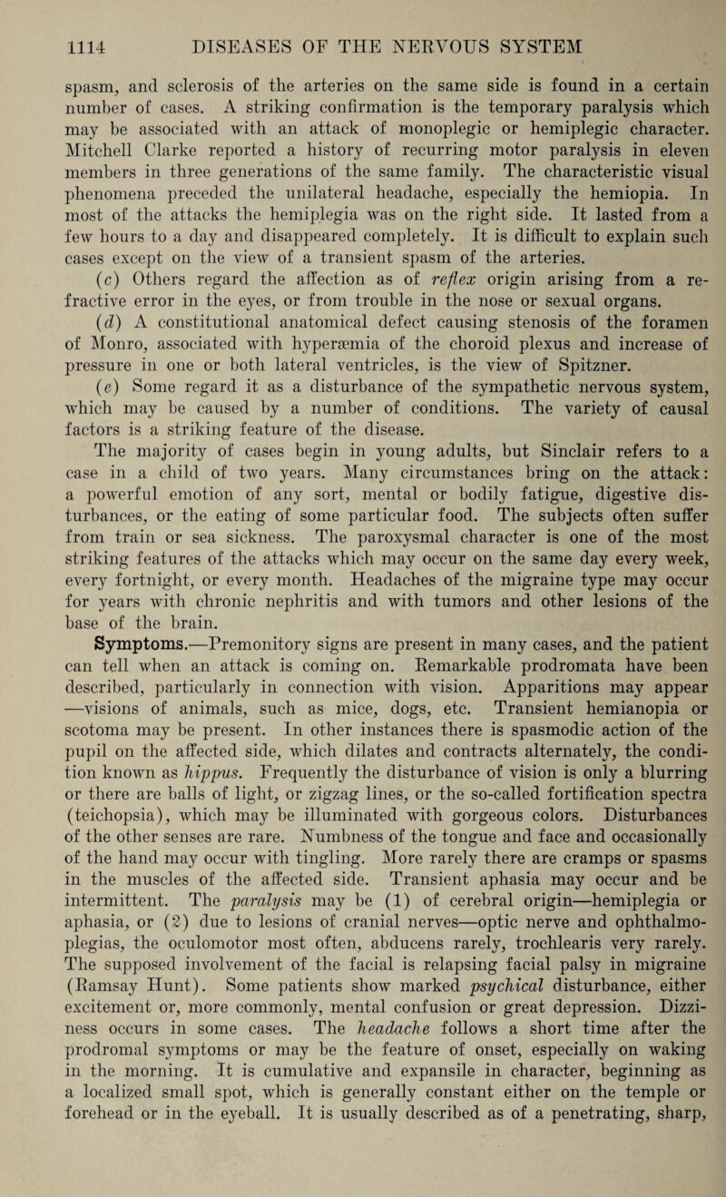 spasm, and sclerosis of the arteries on the same side is found in a certain number of cases. A striking confirmation is the temporary paralysis which may be associated with an attack of monoplegic or hemiplegic character. Mitchell Clarke reported a history of recurring motor paralysis in eleven members in three generations of the same family. The characteristic visual phenomena preceded the unilateral headache, especially the hemiopia. In most of the attacks the hemiplegia was on the right side. It lasted from a few hours to a day and disappeared completely. It is difficult to explain such cases except on the view of a transient spasm of the arteries. (c) Others regard the affection as of reflex origin arising from a re¬ fractive error in the eyes, or from trouble in the nose or sexual organs. (d) A constitutional anatomical defect causing stenosis of the foramen of Monro, associated with hypergemia of the choroid plexus and increase of pressure in one or both lateral ventricles, is the view of Spitzner. (e) Some regard it as a disturbance of the sympathetic nervous system, which may be caused by a number of conditions. The variety of causal factors is a striking feature of the disease. The majority of cases begin in young adults, but Sinclair refers to a case in a child of two years. Many circumstances bring on the attack: a powerful emotion of any sort, mental or bodily fatigue, digestive dis¬ turbances, or the eating of some particular food. The subjects often suffer from train or sea sickness. The paroxysmal character is one of the most striking features of the attacks which may occur on the same day every week, every fortnight, or every month. Headaches of the migraine type may occur for years with chronic nephritis and with tumors and other lesions of the base of the brain. Symptoms.—Premonitory signs are present in many cases, and the patient can tell when an attack is coming on. Remarkable prodromata have been described, particularly in connection with vision. Apparitions may appear —visions of animals, such as mice, dogs, etc. Transient hemianopia or scotoma may be present. In other instances there is spasmodic action of the pupil on the affected side, which dilates and contracts alternately, the condi¬ tion known as hippus. Frequently the disturbance of vision is only a blurring or there are balls of light, or zigzag lines, or the so-called fortification spectra (teichopsia), which may be illuminated with gorgeous colors. Disturbances of the other senses are rare. Numbness of the tongue and face and occasionally of the hand may occur with tingling. More rarely there are cramps or spasms in the muscles of the affected side. Transient aphasia may occur and be intermittent. The paralysis may be (1) of cerebral origin—hemiplegia or aphasia, or (2) due to lesions of cranial nerves—optic nerve and ophthalmo¬ plegias, the oculomotor most often, abducens rarely, trochlearis very rarely. The supposed involvement of the facial is relapsing facial palsy in migraine (Ramsay Hunt). Some patients show marked psychical disturbance, either excitement or, more commonly, mental confusion or great depression. Dizzi¬ ness occurs in some cases. The headache follows a short time after the prodromal symptoms or may be the feature of onset, especially on waking in the morning. It is cumulative and expansile in character, beginning as a localized small spot, which is generally constant either on the temple or forehead or in the eyeball. It is usually described as of a penetrating, sharp,