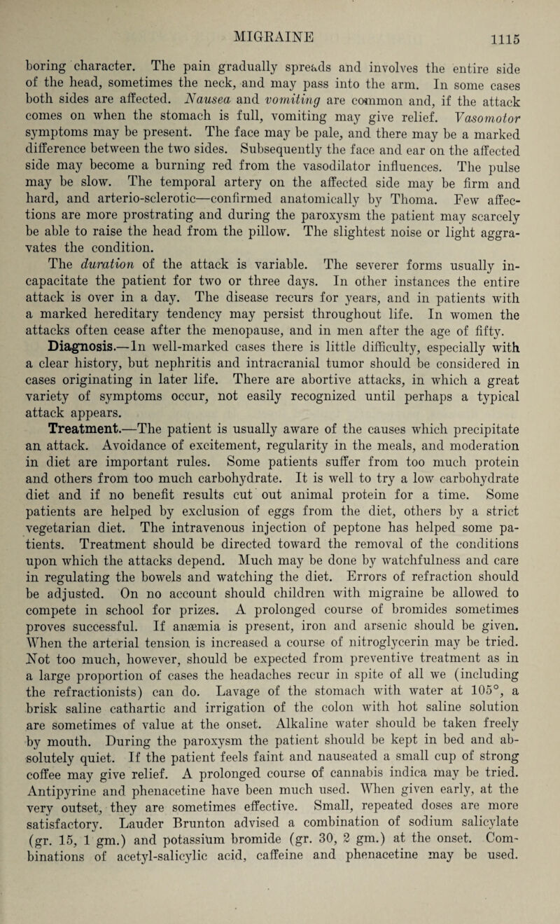 boring character. The pain gradually spreads and involves the entire side of the head, sometimes the neck, and may pass into the arm. In some cases both sides are affected. JSausea and vomiting are common and, if the attack comes on when the stomach is full, vomiting may give relief. Vasomotor symptoms may be present. The face may be pale, and there may be a marked difference between the two sides. Subsequently the face and ear on the affected side may become a burning red from the vasodilator influences. The pulse may be slow. The temporal artery on the affected side may be firm and hard, and arterio-sclerotic—confirmed anatomically by Thoma. Few affec¬ tions are more prostrating and during the paroxysm the patient may scarcely be able to raise the head from the pillow. The slightest noise or light aggra¬ vates the condition. The duration of the attack is variable. The severer forms usually in¬ capacitate the patient for two or three days. In other instances the entire attack is over in a day. The disease recurs for years, and in patients with a marked hereditary tendency may persist throughout life. In women the attacks often cease after the menopause, and in men after the age of fifty. Diagnosis.—In well-marked cases there is little difficulty, especially with a clear history, but nephritis and intracranial tumor should be considered in cases originating in later life. There are abortive attacks, in which a great variety of symptoms occur, not easily recognized until perhaps a typical attack appears. Treatment.—The patient is usually aware of the causes which precipitate an attack. Avoidance of excitement, regularity in the meals, and moderation in diet are important rules. Some patients suffer from too much protein and others from too much carbohydrate. It is well to try a low carbohydrate diet and if no benefit results cut out animal protein for a time. Some patients are helped by exclusion of eggs from the diet, others by a strict vegetarian diet. The intravenous injection of peptone has helped some pa¬ tients. Treatment should be directed toward the removal of the conditions upon which the attacks depend. Much may be done by watchfulness and care in regulating the bowels and watching the diet. Errors of refraction should be adjusted. On no account should children with migraine be allowed to compete in school for prizes. A prolonged course of bromides sometimes proves successful. If anaemia is present, iron and arsenic should be given. When the arterial tension is increased a course of nitroglycerin may be tried. Not too much, however, should be expected from preventive treatment as in a large proportion of cases the headaches recur in spite of all we (including the refractionists) can do. Lavage of the stomach with water at 105°, a brisk saline cathartic and irrigation of the colon with hot saline solution are sometimes of value at the onset. Alkaline water should be taken freely by mouth. During the paroxysm the patient should be kept in bed and ab¬ solutely quiet. If the patient feels faint and nauseated a small cup of strong coffee may give relief. A prolonged course of cannabis indica may be tried. Antipyrine and phenacetine have been much used. When given early, at the very outset, they are sometimes effective. Small, repeated doses are more satisfactory. Lauder Brunton advised a combination of sodium salicylate (gr. 15, 1 gm.) and potassium bromide (gr. 30, 2 gm.) at the onset. Com¬ binations of acetyl-salicylic acid, caffeine and phenacetine may be used.