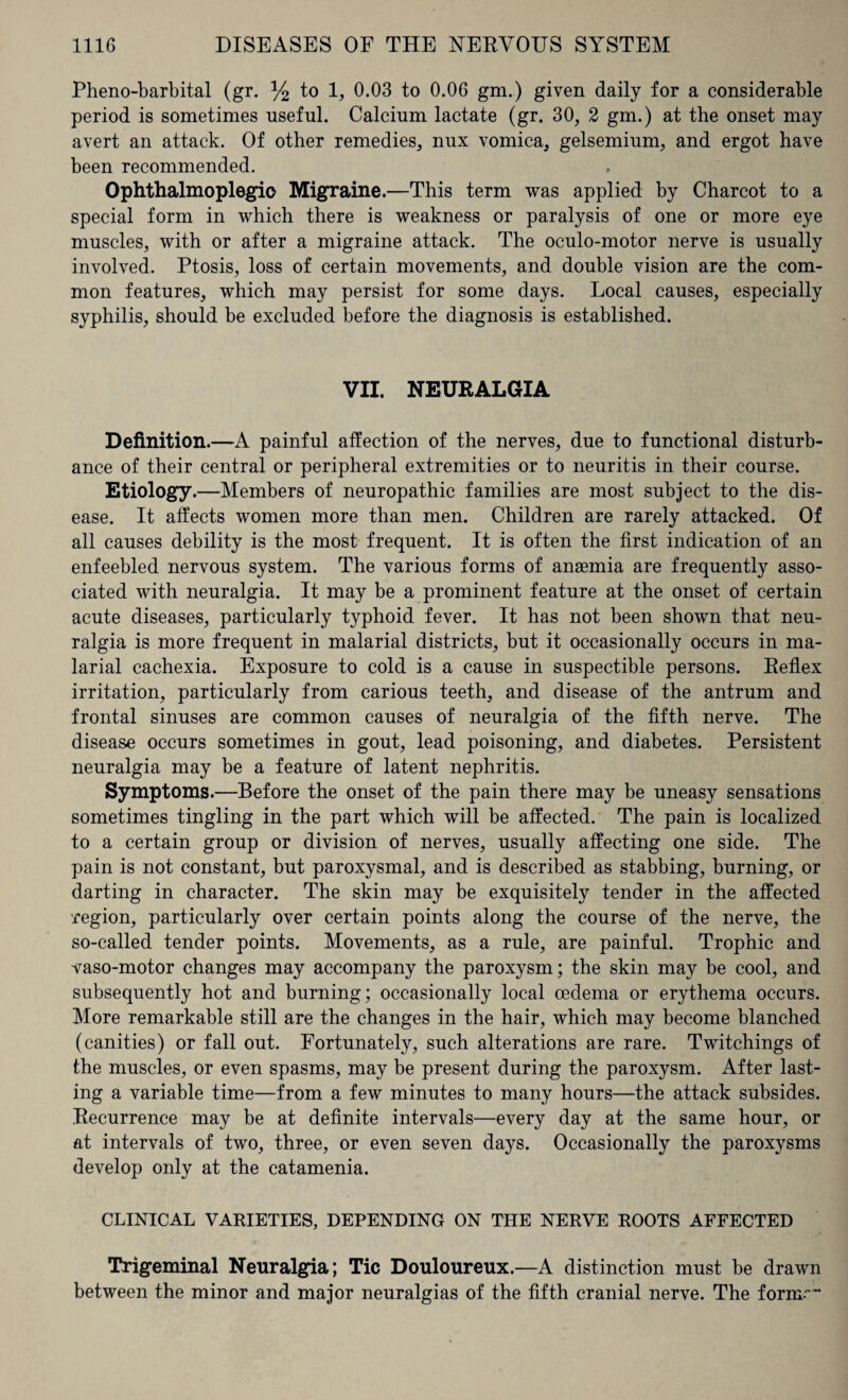 Pheno-barbital (gr. % to 1, 0.03 to 0.06 gm.) given daily for a considerable period is sometimes useful. Calcium lactate (gr. 30, 2 gm.) at the onset may avert an attack. Of other remedies, nux vomica, gelsemium, and ergot have been recommended. Ophthalmoplegic Migraine.—This term was applied by Charcot to a special form in which there is weakness or paralysis of one or more eye muscles, with or after a migraine attack. The oculo-motor nerve is usually involved. Ptosis, loss of certain movements, and double vision are the com¬ mon features, which may persist for some days. Local causes, especially syphilis, should be excluded before the diagnosis is established. VII. NEURALGIA Definition.—A painful affection of the nerves, due to functional disturb¬ ance of their central or peripheral extremities or to neuritis in their course. Etiology.—Members of neuropathic families are most subject to the dis¬ ease. It affects women more than men. Children are rarely attacked. Of all causes debility is the most frequent. It is often the first indication of an enfeebled nervous system. The various forms of anaemia are frequently asso¬ ciated with neuralgia. It may be a prominent feature at the onset of certain acute diseases, particularly typhoid fever. It has not been shown that neu¬ ralgia is more frequent in malarial districts, but it occasionally occurs in ma¬ larial cachexia. Exposure to cold is a cause in suspectible persons. Reflex irritation, particularly from carious teeth, and disease of the antrum and frontal sinuses are common causes of neuralgia of the fifth nerve. The disease occurs sometimes in gout, lead poisoning, and diabetes. Persistent neuralgia may be a feature of latent nephritis. Symptoms.—Before the onset of the pain there may be uneasy sensations sometimes tingling in the part which will be affected. The pain is localized to a certain group or division of nerves, usually affecting one side. The pain is not constant, but paroxysmal, and is described as stabbing, burning, or darting in character. The skin may be exquisitely tender in the affected region, particularly over certain points along the course of the nerve, the so-called tender points. Movements, as a rule, are painful. Trophic and vaso-motor changes may accompany the paroxysm; the skin may be cool, and subsequently hot and burning; occasionally local oedema or erythema occurs. More remarkable still are the changes in the hair, which may become blanched (canities) or fall out. Fortunately, such alterations are rare. Twitchings of the muscles, or even spasms, may be present during the paroxysm. After last¬ ing a variable time—from a few minutes to many hours—the attack subsides. Recurrence may be at definite intervals—every day at the same hour, or at intervals of two, three, or even seven days. Occasionally the paroxysms develop only at the catamenia. CLINICAL VARIETIES, DEPENDING ON THE NERVE ROOTS AFFECTED Trigeminal Neuralgia ; Tic Douloureux.—A distinction must be drawn between the minor and major neuralgias of the fifth cranial nerve. The formr-