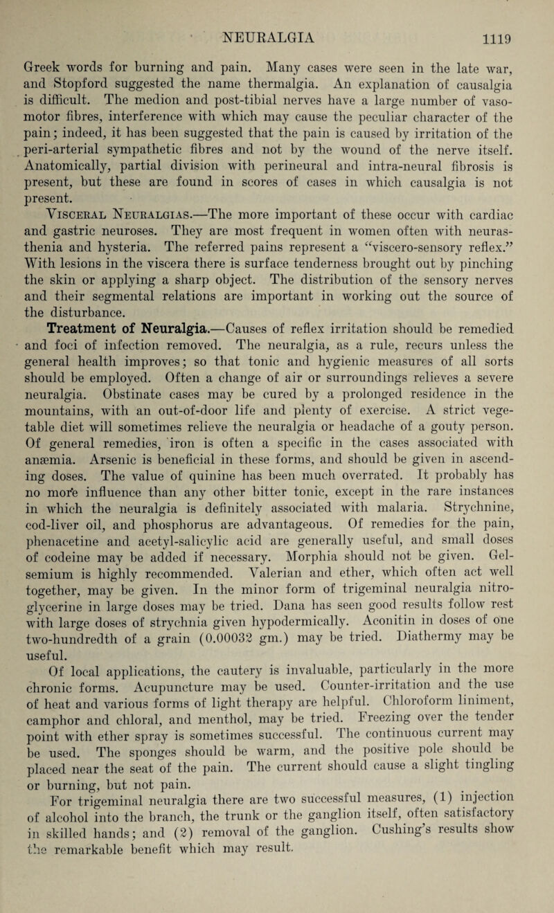 Greek words for burning and pain. Many cases were seen in the late war, and Stopford suggested the name thermalgia. An explanation of causalgia is difficult. The medion and post-tibial nerves have a large number of vaso¬ motor fibres, interference with which may cause the peculiar character of the pain; indeed, it has been suggested that the pain is caused by irritation of the peri-arterial sympathetic fibres and not by the wound of the nerve itself. Anatomically, partial division with perineural and intra-neural fibrosis is present, but these are found in scores of cases in which causalgia is not present. Visceral Neuralgias.—The more important of these occur with cardiac and gastric neuroses. They are most frequent in women often with neuras¬ thenia and hysteria. The referred pains represent a “viscero-sensory reflex.” With lesions in the viscera there is surface tenderness brought out by pinching the skin or applying a sharp object. The distribution of the sensory nerves and their segmental relations are important in working out the source of the disturbance. Treatment of Neuralgia.—Causes of reflex irritation should be remedied and foci of infection removed. The neuralgia, as a rule, recurs unless the general health improves; so that tonic and hygienic measures of all sorts should be employed. Often a change of air or surroundings relieves a severe neuralgia. Obstinate cases may be cured by a prolonged residence in the mountains, with an out-of-door life and plenty of exercise. A strict vege¬ table diet will sometimes relieve the neuralgia or headache of a gouty person. Of general remedies, iron is often a specific in the cases associated with anaemia. Arsenic is beneficial in these forms, and should be given in ascend¬ ing doses. The value of quinine has been much overrated. It probably has no more influence than any other bitter tonic, except in the rare instances in which the neuralgia is definitely associated with malaria. Strychnine, cod-liver oil, and phosphorus are advantageous. Of remedies for the pain, phenacetine and acetyl-salicylic acid are generally useful, and small doses of codeine may be added if necessary. Morphia should not be given. Gel- semium is highly recommended. Valerian and ether, which often act well together, may be given. In the minor form of trigeminal neuralgia nitro¬ glycerine in large doses may be tried. Dana has seen good results follow rest with large doses of strychnia given hypodermically. Aconitin in doses of one two-hundredth of a grain (0.00032 gm.) may be tried. Diathermy may be useful. Of local applications, the cautery is invaluable, particularly in the more chronic forms. Acupuncture may be used. Counter-irritation and the use of heat and various forms of light therapy are helpful. Chloroform liniment, camphor and chloral, and menthol, may be tried, breezing over the tender point with ether spray is sometimes successful. The continuous current may be used. The sponges should be warm, and the positive pole should be placed near the seat of the pain. The current should cause a slight tingling or burning, but not pain. For trigeminal neuralgia there are two successful measuies, (1) injection of alcohol into the branch, the trunk or the ganglion itself, often satisfactory in skilled hands; and (2) removal of the ganglion. Cushings results show the remarkable benefit which may result.