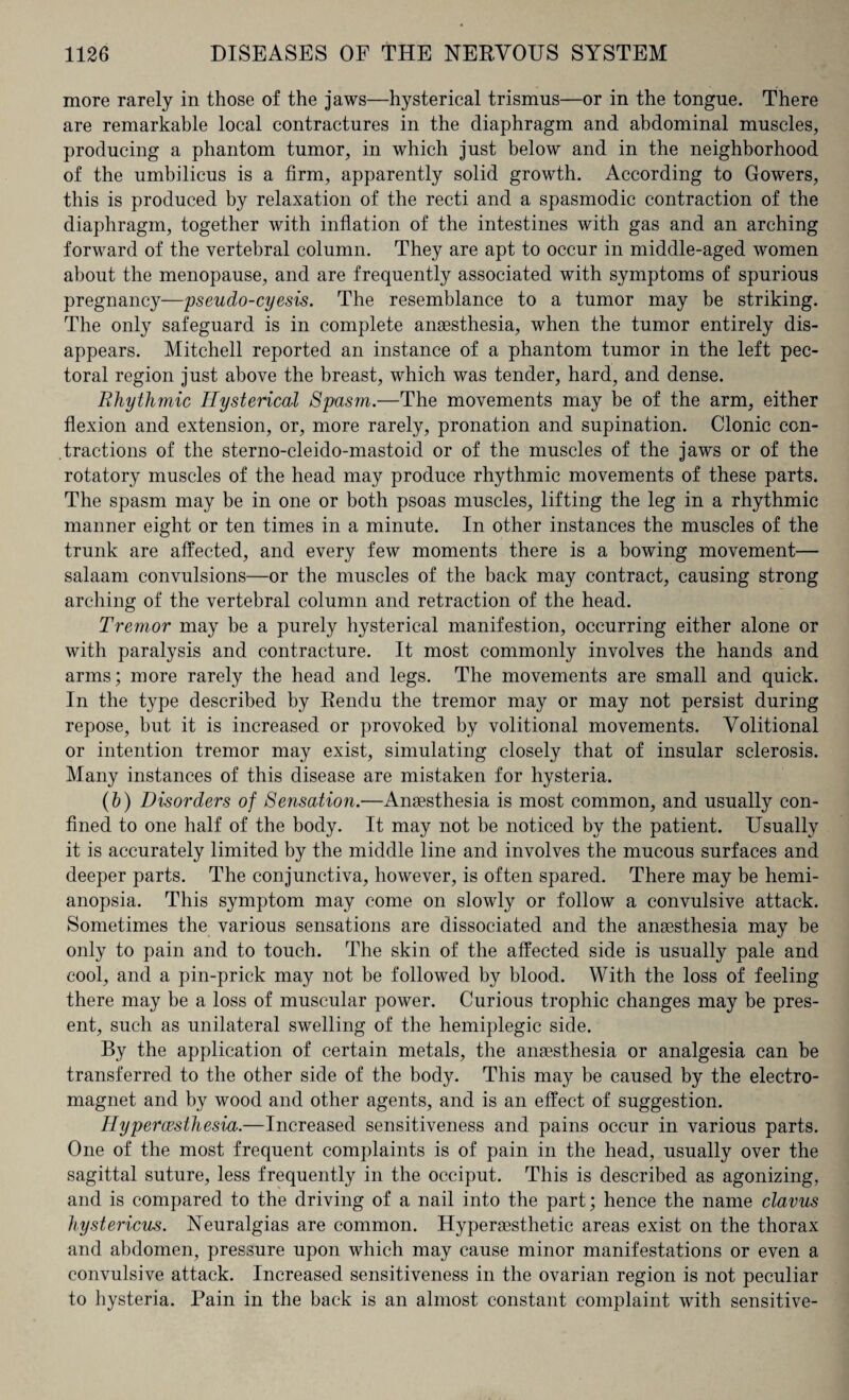 more rarely in those of the jaws—hysterical trismus—or in the tongue. There are remarkable local contractures in the diaphragm and abdominal muscles, producing a phantom tumor, in which just below and in the neighborhood of the umbilicus is a firm, apparently solid growth. According to Gowers, this is produced by relaxation of the recti and a spasmodic contraction of the diaphragm, together with inflation of the intestines with gas and an arching forward of the vertebral column. They are apt to occur in middle-aged women about the menopause, and are frequently associated with symptoms of spurious pregnancy—pseudo-cyesis. The resemblance to a tumor may be striking. The only safeguard is in complete anaesthesia, when the tumor entirely dis¬ appears. Mitchell reported an instance of a phantom tumor in the left pec¬ toral region just above the breast, which was tender, hard, and dense. Rhythmic Hysterical Spasm.—The movements may be of the arm, either flexion and extension, or, more rarely, pronation and supination. Clonic con¬ tractions of the sterno-cleido-mastoid or of the muscles of the jaws or of the rotatory muscles of the head may produce rhythmic movements of these parts. The spasm may be in one or both psoas muscles, lifting the leg in a rhythmic manner eight or ten times in a minute. In other instances the muscles of the trunk are affected, and every few moments there is a bowing movement— salaam convulsions—or the muscles of the back may contract, causing strong arching of the vertebral column and retraction of the head. Tremor may be a purely hysterical manifestion, occurring either alone or with paralysis and contracture. It most commonly involves the hands and arms; more rarely the head and legs. The movements are small and quick. In the type described by Rendu the tremor may or may not persist during repose, but it is increased or provoked by volitional movements. Volitional or intention tremor may exist, simulating closely that of insular sclerosis. Many instances of this disease are mistaken for hysteria. (b) Disorders of Sensation.—Anaesthesia is most common, and usually con¬ fined to one half of the body. It may not be noticed by the patient. Usually it is accurately limited by the middle line and involves the mucous surfaces and deeper parts. The conjunctiva, however, is often spared. There may be hemi¬ anopsia. This symptom may come on slowly or follow a convulsive attack. Sometimes the various sensations are dissociated and the anaesthesia may be only to pain and to touch. The skin of the affected side is usually pale and cool, and a pin-prick may not be followed by blood. With the loss of feeling there may be a loss of muscular power. Curious trophic changes may be pres¬ ent, such as unilateral swelling of the hemiplegic side. By the application of certain metals, the anaesthesia or analgesia can be transferred to the other side of the body. This may be caused by the electro¬ magnet and by wood and other agents, and is an effect of suggestion. Hypercesthesia.—Increased sensitiveness and pains occur in various parts. One of the most frequent complaints is of pain in the head, usually over the sagittal suture, less frequently in the occiput. This is described as agonizing, and is compared to the driving of a nail into the part; hence the name clavus hystericus. Neuralgias are common. Hyperaesthetic areas exist on the thorax and abdomen, pressure upon which may cause minor manifestations or even a convulsive attack. Increased sensitiveness in the ovarian region is not peculiar to hysteria. Pain in the back is an almost constant complaint with sensitive-