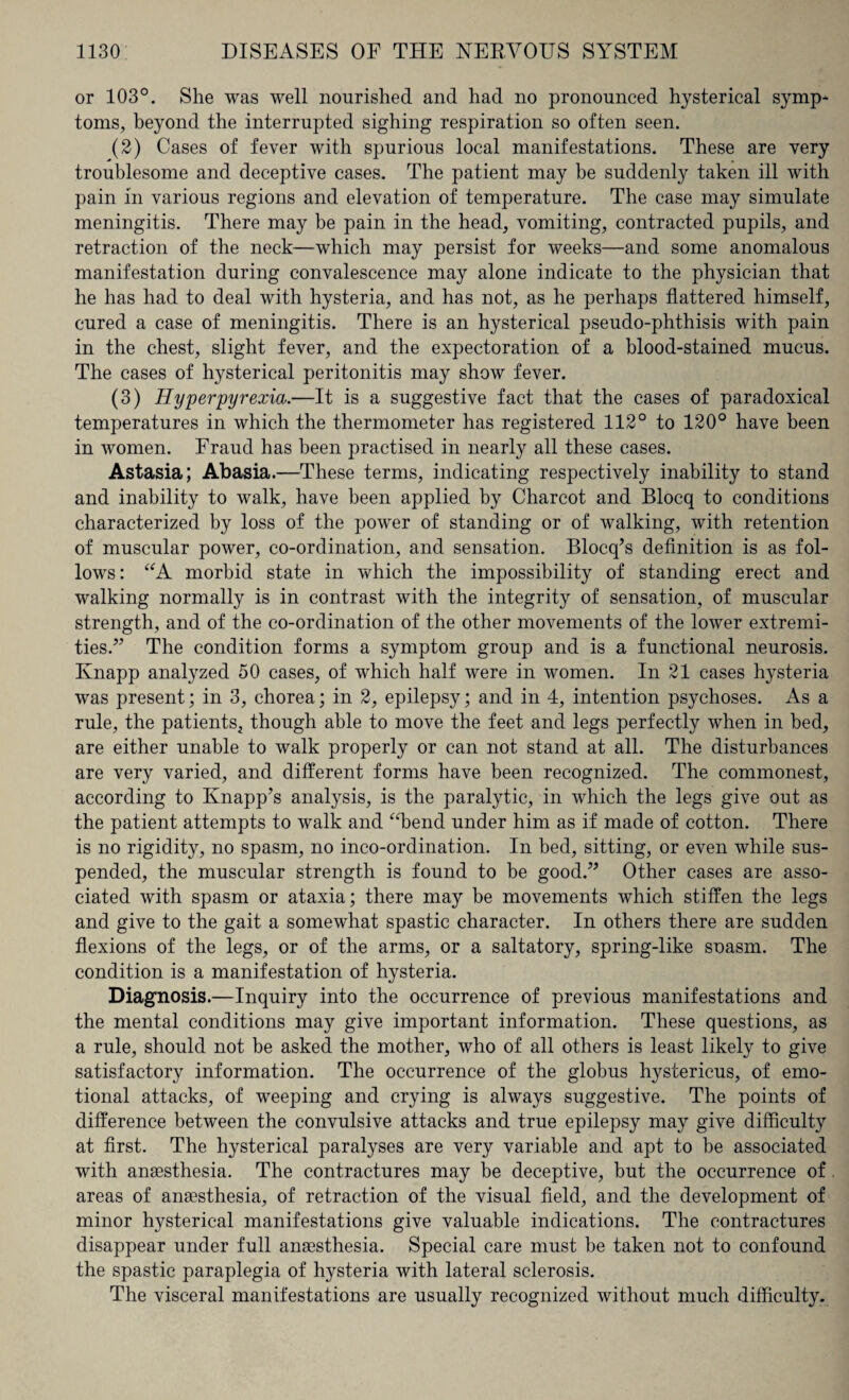 or 103°. She was well nourished and had no pronounced hysterical symp¬ toms, beyond the interrupted sighing respiration so often seen. (2) Cases of fever with spurious local manifestations. These are very troublesome and deceptive cases. The patient may be suddenly taken ill with pain in various regions and elevation of temperature. The case may simulate meningitis. There may be pain in the head, vomiting, contracted pupils, and retraction of the neck—which may persist for weeks—and some anomalous manifestation during convalescence may alone indicate to the physician that he has had to deal with hysteria, and has not, as he perhaps flattered himself, cured a case of meningitis. There is an hysterical pseudo-phthisis with pain in the chest, slight fever, and the expectoration of a blood-stained mucus. The cases of hysterical peritonitis may show fever. (3) Hyperpyrexia,.—It is a suggestive fact that the cases of paradoxical temperatures in which the thermometer has registered 112° to 120° have been in women. Fraud has been practised in nearly all these cases. Astasia; Abasia.—These terms, indicating respectively inability to stand and inability to walk, have been applied by Charcot and Blocq to conditions characterized by loss of the power of standing or of walking, with retention of muscular power, co-ordination, and sensation. Blocq’s definition is as fol¬ lows: “A morbid state in which the impossibility of standing erect and walking normally is in contrast with the integrity of sensation, of muscular strength, and of the co-ordination of the other movements of the lower extremi¬ ties.” The condition forms a symptom group and is a functional neurosis. Ivnapp analyzed 50 cases, of which half were in women. In 21 cases hysteria was present; in 3, chorea; in 2, epilepsy; and in 4, intention psychoses. As a rule, the patients, though able to move the feet and legs perfectly when in bed, are either unable to walk properly or can not stand at all. The disturbances are very varied, and different forms have been recognized. The commonest, according to Knapp’s analysis, is the paralytic, in which the legs give out as the patient attempts to walk and “bend under him as if made of cotton. There is no rigidity, no spasm, no inco-ordination. In bed, sitting, or even while sus¬ pended, the muscular strength is found to be good.” Other cases are asso¬ ciated with spasm or ataxia; there may be movements which stiffen the legs and give to the gait a somewhat spastic character. In others there are sudden flexions of the legs, or of the arms, or a saltatory, spring-like soasm. The condition is a manifestation of hysteria. Diagnosis.—Inquiry into the occurrence of previous manifestations and the mental conditions may give important information. These questions, as a rule, should not be asked the mother, who of all others is least likely to give satisfactory information. The occurrence of the globus hystericus, of emo¬ tional attacks, of weeping and crying is always suggestive. The points of difference between the convulsive attacks and true epilepsy may give difficulty at first. The hysterical paralyses are very variable and apt to he associated with anaesthesia. The contractures may be deceptive, but the occurrence of areas of anaesthesia, of retraction of the visual field, and the development of minor hysterical manifestations give valuable indications. The contractures disappear under full anaesthesia. Special care must be taken not to confound the spastic paraplegia of hysteria with lateral sclerosis. The visceral manifestations are usually recognized without much difficulty.