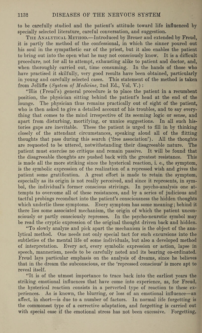 to be carefully studied and the patient’s attitude toward life influenced by specially selected literature, careful conversation, and suggestion. The Analytical Method.—Introduced by Breuer and extended by Freud, it is partly the method of the confessional, in which the sinner poured out his soul in the sympathetic ear of the priest, but it also enables the patient to bring out into the open what he may not consciously know. It is a difficult procedure, not for all to attempt, exhausting alike to patient and doctor, and, when thoroughly carried out, time consuming. In the hands of those who have practised it skilfully, very good results have been obtained, particularly in young and carefully selected cases. This statement of the method is taken from Jelliffe (System of Medicine, 2nd Ed., Vol. V.) : “His (Freud’s) general procedure is to place the patient in a recumbent position, the physician sitting behind the patient’s head at the end of the lounge. The physician thus remains practically out of sight of the patient, who is then asked to give a detailed account of his troubles, and to say every¬ thing that comes to the mind irrespective of its seeming logic or sense, and apart from disturbing, mortifying, or unnice suggestions. In all such his¬ tories gaps are inevitable. These the patient is urged to fill in by thinking closely of the attendant circumstances, speaking aloud all of the flitting thoughts that pass during this search (Tree association’). All the thoughts are requested to be uttered, notwithstanding their disagreeable nature. The patient must exercise no critique and remain passive. It will be found that the disagreeable thoughts are pushed back with the greatest resistance. This is made all the more striking since the hysterical reaction, i. e., the symptom, is the symbolic expression of the realization of a repressed wish and gives the patient some gratification. A great effort is made to retain the symptom, especially as its origin is not really perceived, and since it represents, in sym¬ bol, the individual’s former conscious strivings. In psycho-analysis one at¬ tempts to overcome all of these resistances, and by a series of judicious and tactful probings reconduct into the patient’s consciousness the hidden thoughts which underlie these symptoms. Every symptom has some meaning; behind it there lies some associated mechanism, the origin of which the patient uncon¬ sciously or partly consciously represses. In the psycho-neurotic symbol may be read the cryptic expression of the original thought driven back and hidden. “To slowly analyze and pick apart the mechanism is the object of the ana¬ lytical method. One needs not only special tact for such excursions into the subtleties of the mental life of some individuals, but also a developed method of interpretation. Every act, every symbolic expression or action, lapse in speech, mannerism, needs to be carefully noted and its bearing co-ordinated. Freud lays particular emphasis on the analysis of dreams, since he believes that in the dream the subconscious, or the ‘repressed conscious’ is more apt to reveal itself. “It is of the utmost importance to trace back into the earliest years the striking emotional influences that have come into experience, as, for Freud, the hysterical reaction consists in a perverted type of reaction to these ex¬ periences. As is known, the blurring, or loss of an emotional influence—an affect, in short—is due to a number of factors. In normal life forgetting is the commonest type of a corrective adaptation, and forgetting is carried out with special ease if the emotional stress has not been excessive. Forgetting,