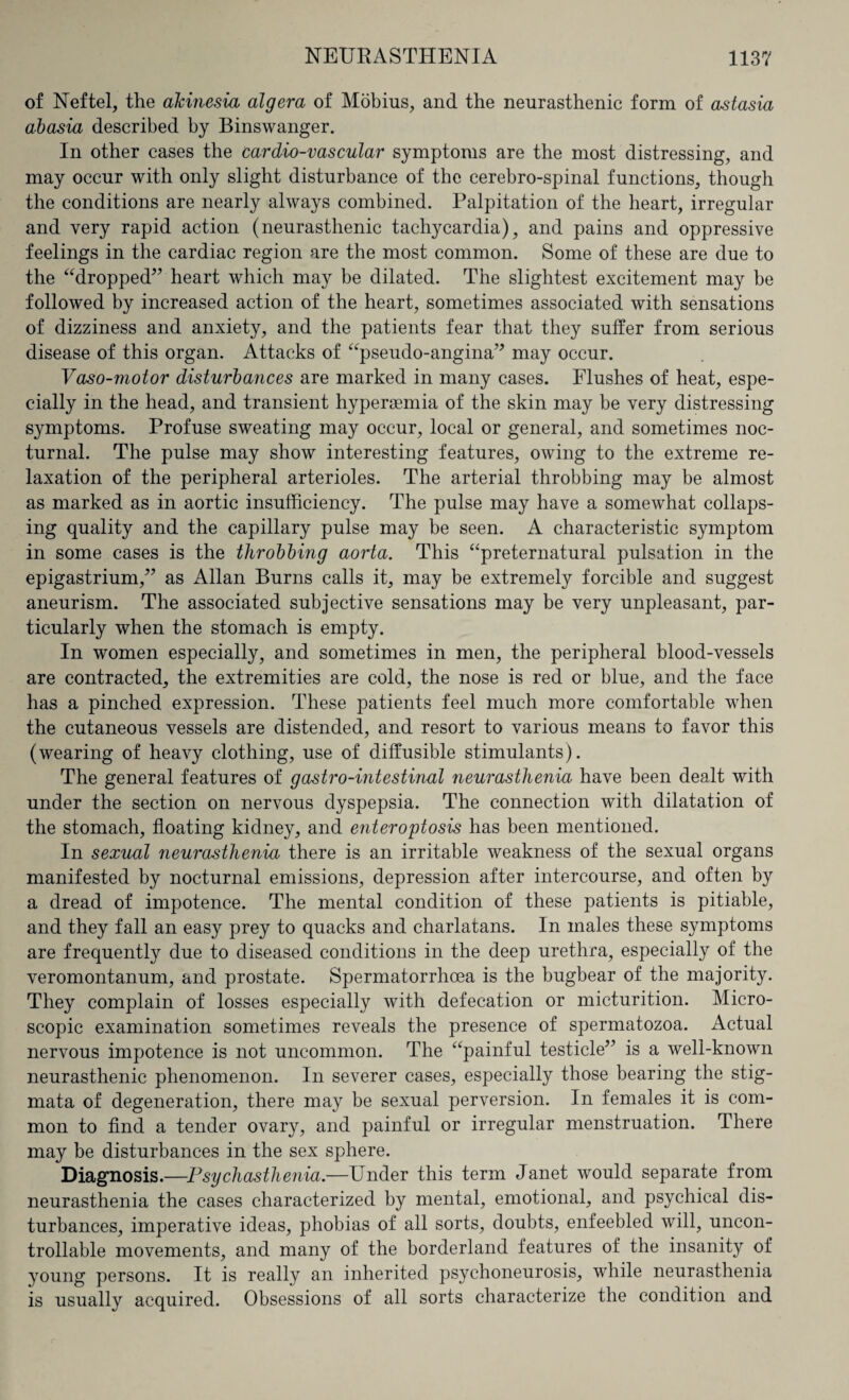 of Neftel, the akinesia algera of Mobius, and the neurasthenic form of astasia abasia described by Binswanger. In other cases the cardio-vascular symptoms are the most distressing, and may occur with only slight disturbance of the cerebro-spinal functions, though the conditions are nearly always combined. Palpitation of the heart, irregular and very rapid action (neurasthenic tachycardia), and pains and oppressive feelings in the cardiac region are the most common. Some of these are due to the “dropped” heart which may be dilated. The slightest excitement may be followed by increased action of the heart, sometimes associated with sensations of dizziness and anxiety, and the patients fear that they suffer from serious disease of this organ. Attacks of “pseudo-angina” may occur. Vaso-motor disturbances are marked in many cases. Flushes of heat, espe¬ cially in the head, and transient hyperasmia of the skin may be very distressing symptoms. Profuse sweating may occur, local or general, and sometimes noc¬ turnal. The pulse may show interesting features, owing to the extreme re¬ laxation of the peripheral arterioles. The arterial throbbing may be almost as marked as in aortic insufficiency. The pulse may have a somewhat collaps¬ ing quality and the capillary pulse may be seen. A characteristic symptom in some cases is the throbbing aorta. This “preternatural pulsation in the epigastrium,” as Allan Burns calls it, may be extremely forcible and suggest aneurism. The associated subjective sensations may be very unpleasant, par¬ ticularly when the stomach is empty. In women especially, and sometimes in men, the peripheral blood-vessels are contracted, the extremities are cold, the nose is red or blue, and the face has a pinched expression. These patients feel much more comfortable when the cutaneous vessels are distended, and resort to various means to favor this (wearing of heavy clothing, use of diffusible stimulants). The general features of gastro-intestinal neurasthenia have been dealt with under the section on nervous dyspepsia. The connection with dilatation of the stomach, floating kidney, and editor opto sis has been mentioned. In sexual neurasthenia there is an irritable weakness of the sexual organs manifested by nocturnal emissions, depression after intercourse, and often by a dread of impotence. The mental condition of these patients is pitiable, and they fall an easy prey to quacks and charlatans. In males these symptoms are frequently due to diseased conditions in the deep urethra, especially of the veromontanum, and prostate. Spermatorrhoea is the bugbear of the majority. They complain of losses especially with defecation or micturition. Micro¬ scopic examination sometimes reveals the presence of spermatozoa. Actual nervous impotence is not uncommon. The “painful testicle” is a well-known neurasthenic phenomenon. In severer cases, especially those bearing the stig¬ mata of degeneration, there may be sexual perversion. In females it is com¬ mon to find a tender ovary, and painful or irregular menstruation. There may be disturbances in the sex sphere. Diagnosis.—Psychasthenia.—Under this term Janet would separate from neurasthenia the cases characterized by mental, emotional, and psychical dis¬ turbances, imperative ideas, phobias of all sorts, doubts, enfeebled will, uncon¬ trollable movements, and many of the borderland features of the insanity of young persons. It is really an inherited psychoneurosis, while neurasthenia is usually acquired. Obsessions of all sorts characterize the condition and