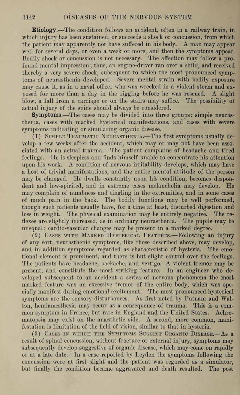 Etiology.—The condition follows an accident, often in a railway train, in which injury has been sustained, or succeeds a shock or concussion, from which the patient may apparently not have suffered in his body. A man may appear well for several days, or even a week or more, and then the symptoms appear. Bodily shock or concussion is not necessary. The affection may follow a pro¬ found mental impression; thus, an engine-driver ran over a child, and received thereby a very severe shock, subsequent to which the most pronounced symp¬ toms of neurasthenia developed. Severe mental strain with bodily exposure may cause it, as in a naval officer who was wrecked in a violent storm and ex¬ posed for more than a day in the rigging before he was rescued. A slight blow, a fall from a carriage or on the stairs may suffice. The possibility of actual injury of the spine should always be considered. Symptoms.—The cases may be divided into three groups: simple neuras¬ thenia, cases with marked hysterical manifestations, and cases with severe symptoms indicating or simulating organic disease. (1) Simple Traumatic Neurasthenia.—The first symptoms usually de¬ velop a few weeks after the accident, which may or may not have been asso¬ ciated with an actual trauma. The patient complains of headache and tired feelings. He is sleepless and finds himself unable to concentrate his attention upon his work. A condition of nervous irritability develops, which may have a host of trivial manifestations, and the entire mental attitude of the person may be changed. He dwells constantly upon his condition, becomes despon¬ dent and low-spirited, and in extreme cases melancholia may develop. He may complain of numbness and tingling in the extremities, and in some cases of much pain in the back. The bodily functions may be well performed, though such patients usually have, for a time at least, disturbed digestion and loss in weight. The physical examination may be entirely negative. The re¬ flexes are slightly increased, as in ordinary neurasthenia. The pupils may be unequal; cardio-vascular changes may be present in a marked degree. (2) Cases with Marked Hysterical Features.—Following an injury of any sort, neurasthenic symptoms, like those described above, may develop, and in addition symptoms regarded as characteristic of hysteria. The emo¬ tional element is prominent, and there is but slight control over the feelings. The patients have headache, backache, and vertigo. A violent tremor may be present, and constitute the most striking feature. In an engineer who de¬ veloped subsequent to an accident a series of nervous phenomena the most marked feature was an excessive tremor of the entire body, which was spe¬ cially manifest during emotional excitement. The most pronounced hysterical symptoms are the sensory disturbances. As first noted by Putnam and Wal¬ ton, hemianesthesia may occur as a consequence of trauma. This is a com¬ mon symptom in France, but rare in England and the United States. Achro¬ matopsia may exist on the anaesthetic side. A second, more common, mani¬ festation is limitation of the field of vision, similar to that in hysteria. (3) Cases in which the Symptoms Suggest Organic Disease.—As a result of spinal concussion, without fracture or external injury, symptoms may subsequently develop suggestive of organic disease, which may come on rapidly or at a late date. In a case reported by Leyden the symptoms following the concussion were at first slight and the patient was regarded as a simulator, but finally the condition became aggravated and death resulted. The post