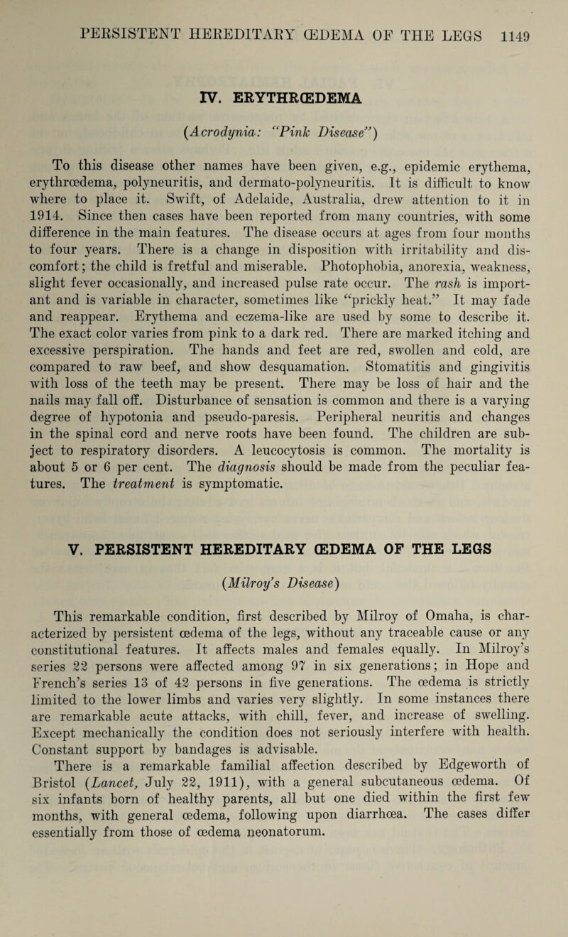 IV. ERYTHRCEDEMA (Acrodynia: “Pink Disease”) To this disease other names have been given, e.g., epidemic erythema, erythrcedema, polyneuritis, and dermato-polyneuritis. It is difficult to know where to place it. Swift, of Adelaide, Australia, drew attention to it in 1914. Since then cases have been reported from many countries, with some difference in the main features. The disease occurs at ages from four months to four years. There is a change in disposition with irritability and dis¬ comfort ; the child is fretful and miserable. Photophobia, anorexia, weakness, slight fever occasionally, and increased pulse rate occur. The rasli is import¬ ant and is variable in character, sometimes like “prickly heat.” It may fade and reappear. Erythema and eczema-like are used by some to describe it. The exact color varies from pink to a dark red. There are marked itching and excessive perspiration. The hands and feet are red, swollen and cold, are compared to raw beef, and show desquamation. Stomatitis and gingivitis with loss of the teeth may be present. There may be loss of hair and the nails may fall off. Disturbance of sensation is common and there is a varying degree of hypotonia and pseudo-paresis. Peripheral neuritis and changes in the spinal cord and nerve roots have been found. The children are sub¬ ject to respiratory disorders. A leucocytosis is common. The mortality is about 5 or 6 per cent. The diagnosis should be made from the peculiar fea¬ tures. The treatment is symptomatic. V. PERSISTENT HEREDITARY (EDEMA OF THE LEGS (Milroy’s Disease) This remarkable condition, first described by Milroy of Omaha, is char¬ acterized by persistent oedema of the legs, without any traceable cause or any constitutional features. It affects males and females equally. In Milroy’s series 22 persons were affected among 97 in six generations; in Hope and French’s series 13 of 42 persons in five generations. The oedema is strictly limited to the lower limbs and varies very slightly. In some instances there are remarkable acute attacks, with chill, fever, and increase of swelling. Except mechanically the condition does not seriously interfere with health. Constant support by bandages is advisable. There is a remarkable familial affection described by Edgeworth of Bristol (Lancet, July 22, 1911), with a general subcutaneous oedema. Of six infants born of healthy parents, all but one died within the first few months, with general oedema, following upon diarrhoea. The cases differ essentially from those of oedema neonatorum.