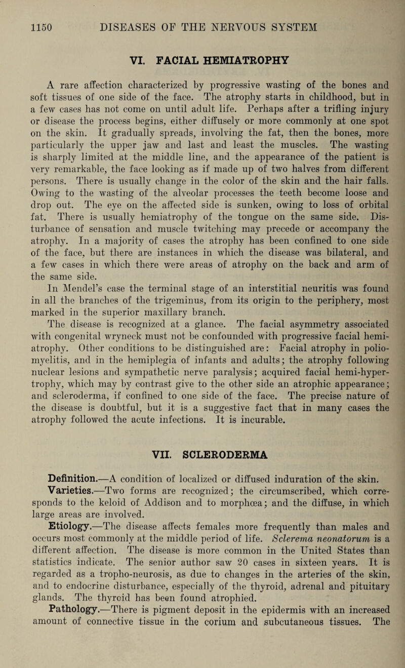 VI. FACIAL HEMIATROPHY A rare affection characterized by progressive wasting of the bones and soft tissues of one side of the face. The atrophy starts in childhood, but in a few cases has not come on until adult life. Perhaps after a trifling injury or disease the process begins, either diffusely or more commonly at one spot on the skin. It gradually spreads, involving the fat, then the bones, more particularly the upper jaw and last and least the muscles. The wasting is sharply limited at the middle line, and the appearance of the patient is very remarkable, the face looking as if made up of two halves from different persons. There is usually change in the color of the skin and the hair falls. Owing to the wasting of the alveolar processes the teeth become loose and drop out. The eye on the affected side is sunken, owing to loss of orbital fat. There is usually hemiatrophy of the tongue on the same side. Dis¬ turbance of sensation and muscle twitching may precede or accompany the atrophy. In a majority of cases the atrophy has been confined to one side of the face, but there are instances in which the disease was bilateral, and a few cases in which there were areas of atrophy on the back and arm of the same side. In Mendel’s case the terminal stage of an interstitial neuritis was found in all the branches of the trigeminus, from its origin to the periphery, most marked in the superior maxillary branch. The disease is recognized at a glance. The facial asymmetry associated with congenital wryneck must not be confounded with progressive facial hemi¬ atrophy. Other conditions to be distinguished are: Facial atrophy in polio¬ myelitis, and in the hemiplegia of infants and adults; the atrophy following nuclear lesions and sympathetic nerve paralysis; acquired facial hemi-hyper- trophy, which may by contrast give to the other side an atrophic appearance; and scleroderma, if confined to one side of the face. The precise nature of the disease is doubtful, but it is a suggestive fact that in many cases the atrophy followed the acute infections. It is incurable. VII. SCLERODERMA Definition.—A condition of localized or diffused induration of the skin. Varieties.—Two forms are recognized; the circumscribed, which corre¬ sponds to the keloid of Addison and to morphoea; and the diffuse, in which large areas are involved. Etiology.—The disease affects females more frequently than males and occurs most commonly at the middle period of life. Sclerema neonatorum is a different affection. The disease is more common in the United States than statistics indicate. The senior author saw 20 cases in sixteen years. It is regarded as a tropho-neurosis, as due to changes in the arteries of the skin, and to endocrine disturbance, especially of the thyroid, adrenal and pituitary glands. The thyrcid has been found atrophied. Pathology.—There is pigment deposit in the epidermis with an increased amount of connective tissue in the corium and subcutaneous tissues. The