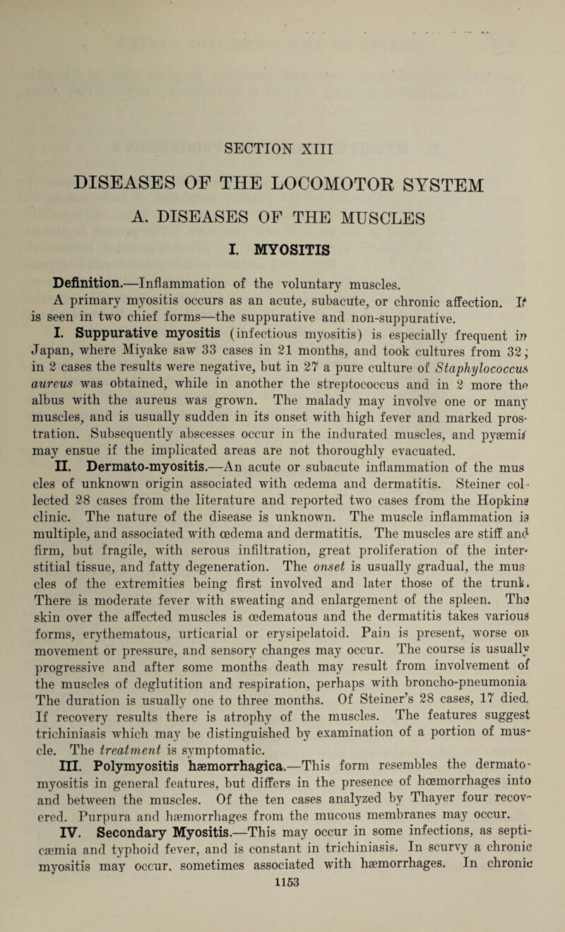 SECTION XIII DISEASES OF THE LOCOMOTOR SYSTEM A. DISEASES OF THE MUSCLES I. MYOSITIS Definition.—Inflammation of the voluntary muscles. A primary myositis occurs as an acute, subacute, or chronic affection. If is seen in two chief forms—the suppurative and non-suppurative. I. Suppurative myositis (infectious myositis) is especially frequent in Japan, where Miyake saw 33 cases in 21 months, and took cultures from 32; in 2 cases the results were negative, but in 27 a pure culture of Staphylococcus aureus was obtained, while in another the streptococcus and in 2 more the albus with the aureus was grown. The malady may involve one or many muscles, and is usually sudden in its onset with high fever and marked pros¬ tration. Subsequently abscesses occur in the indurated muscles, and pyaemia may ensue if the implicated areas are not thoroughly evacuated. II. Dermato-myositis.—An acute or subacute inflammation of the mus cles of unknown origin associated with oedema and dermatitis. Steiner col ¬ lected 28 cases from the literature and reported two cases from the Hopkins clinic. The nature of the disease is unknown. The muscle inflammation is multiple, and associated with oedema and dermatitis. The muscles are stiff and firm, but fragile, with serous infiltration, great proliferation of the inter¬ stitial tissue, and fatty degeneration. The onset is usually gradual, the mus cles of the extremities being first involved and later those of the trunk. There is moderate fever with sweating and enlargement of the spleen. The skin over the affected muscles is oedematous and the dermatitis takes various forms, erythematous, urticarial or erysipelatoid. Pain is present, worse on movement or pressure, and sensory changes may occur. The course is usually progressive and after some months death may result from involvement of the muscles of deglutition and respiration, perhaps with broncho-pneumonia The duration is usually one to three months. Of Steiner’s 28 cases, 17 died, If recovery results there is atrophy of the muscles. The features suggest trichiniasis which may be distinguished by examination of a portion of mus¬ cle. The treatment is symptomatic. III. Polymyositis hsemorrhagica.—This form resembles the dermato- myositis in general features, but differs in the presence of hoemorrhages into and between the muscles. Of the ten cases analyzed by Thayer four recov¬ ered. Purpura and haemorrhages from the mucous membranes may occur. IV. Secondary Myositis.—This may occur in some infections, as septi¬ caemia and typhoid fever, and is constant in trichiniasis. In scurvy a chronic myositis may occur, sometimes associated with haemorrhages. In chronic