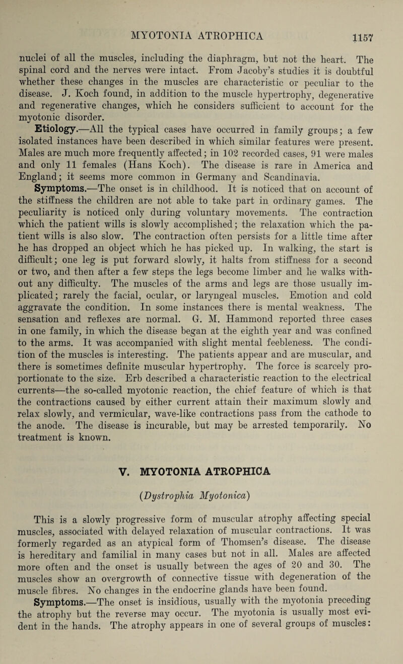 MYOTONIA ATROPHICA nuclei of all the muscles, including the diaphragm, but not the heart. The spinal cord and the nerves were intact. From Jacoby’s studies it is doubtful whether these changes in the muscles are characteristic or peculiar to the disease. J. Koch found, in addition to the muscle hypertrophy, degenerative and regenerative changes, which he considers sufficient to account for the myotonic disorder. Etiology.—All the typical cases have occurred in family groups; a few isolated instances have been described in which similar features were present. Males are much more frequently affected; in 102 recorded cases, 91 were males and only 11 females (Hans Koch). The disease is rare in America and England; it seems more common in Germany and Scandinavia. Symptoms.—The onset is in childhood. It is noticed that on account of the stiffness the children are not able to take part in ordinary games. The peculiarity is noticed only during voluntary movements. The contraction which the patient wills is slowly accomplished; the relaxation which the pa¬ tient wills is also slow. The contraction often persists for a little time after he has dropped an object which he has picked up. In walking, the start is difficult; one leg is put forward slowly, it halts from stiffness for a second or two, and then after a few steps the legs become limber and lie walks with¬ out any difficulty. The muscles of the arms and legs are those usually im¬ plicated; rarely the facial, ocular, or laryngeal muscles. Emotion and cold aggravate the condition. In some instances there is mental weakness. The sensation and reflexes are normal. G. M. Hammond reported three cases in one family, in which the disease began at the eighth year and was confined to the arms. It was accompanied with slight mental feebleness. The condi¬ tion of the muscles is interesting. The patients appear and are muscular, and there is sometimes definite muscular hypertrophy. The force is scarcely pro¬ portionate to the size. Erb described a characteristic reaction to the electrical currents—the so-called myotonic reaction, the chief feature of which is that the contractions caused by either current attain their maximum slowly and relax slowly, and vermicular, wave-like contractions pass from the cathode to the anode. The disease is incurable, but may be arrested temporarily. No treatment is known. V. MYOTONIA ATROPHICA (Dystrophia Myotonica) This is a slowly progressive form of muscular atrophy affecting special muscles, associated with delayed relaxation of muscular contractions. It was formerly regarded as an atypical form of Thomsen’s disease. The disease is hereditary and familial in many cases but not in all. Males are affected more often and the onset is usually between the ages of 20 and 30. The muscles show an overgrowth of connective tissue with degeneration of the muscle fibres. No changes in the endocrine glands have been found. Symptoms.—The onset is insidious, usually with the myotonia preceding the atrophy but the reverse may occur. The myotonia is usually most evi¬ dent in the hands. The atrophy appears in one of several groups of muscles.