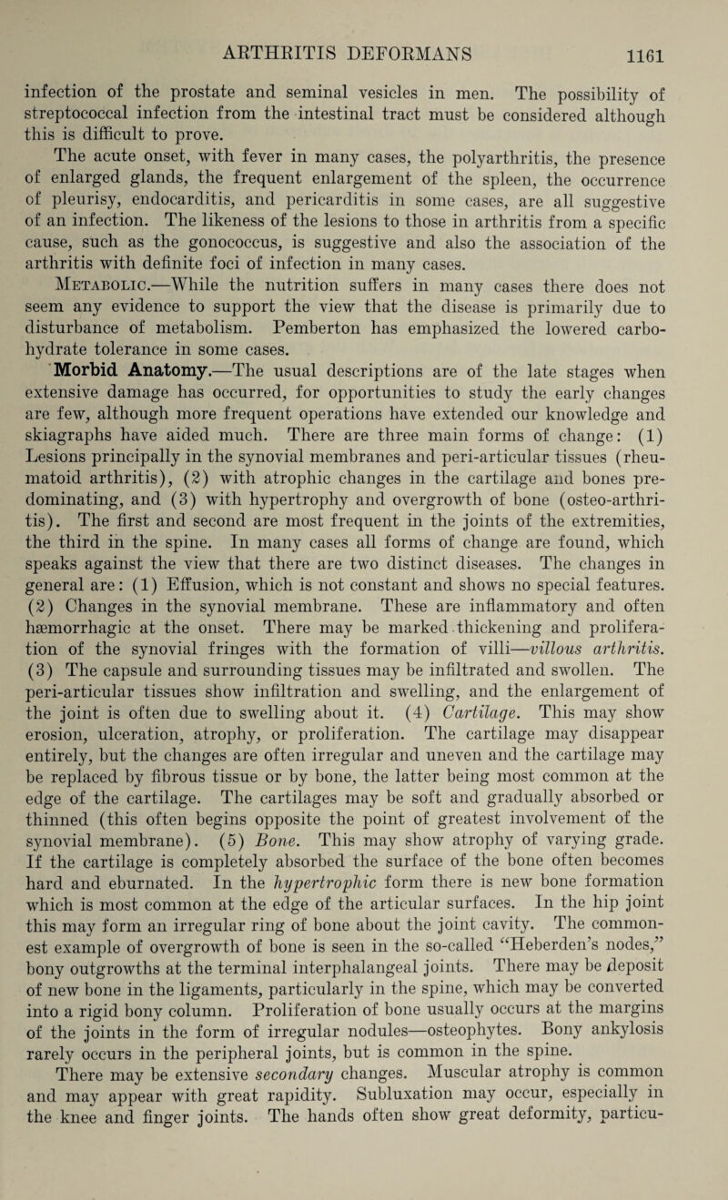 infection of the prostate and seminal vesicles in men. The possibility of streptococcal infection from the intestinal tract must be considered although this is difficult to prove. The acute onset, with fever in many cases, the polyarthritis, the presence of enlarged glands, the frequent enlargement of the spleen, the occurrence of pleurisy, endocarditis, and pericarditis in some cases, are all suggestive of an infection. The likeness of the lesions to those in arthritis from a specific cause, such as the gonococcus, is suggestive and also the association of the arthritis with definite foci of infection in many cases. Metabolic.—While the nutrition suffers in many cases there does not seem any evidence to support the view that the disease is primarily due to disturbance of metabolism. Pemberton has emphasized the lowered carbo- hvdrate tolerance in some cases. Morbid Anatomy.—The usual descriptions are of the late stages when extensive damage has occurred, for opportunities to study the early changes are few, although more frequent operations have extended our knowledge and skiagraphs have aided much. There are three main forms of change: (1) Lesions principally in the synovial membranes and peri-articular tissues (rheu¬ matoid arthritis), (2) with atrophic changes in the cartilage and bones pre¬ dominating, and (3) with hypertrophy and overgrowth of bone (osteo-arthri- tis). The first and second are most frequent in the joints of the extremities, the third in the spine. In many cases all forms of change are found, which speaks against the view that there are two distinct diseases. The changes in general are: (1) Effusion, which is not constant and shows no special features. (2) Changes in the synovial membrane. These are inflammatory and often haemorrhagic at the onset. There may be marked thickening and prolifera¬ tion of the synovial fringes with the formation of villi—villous arthritis. (3) The capsule and surrounding tissues may be infiltrated and swollen. The peri-articular tissues show infiltration and swelling, and the enlargement of the joint is often due to swelling about it. (4) Cartilage. This may show erosion, ulceration, atrophy, or proliferation. The cartilage may disappear entirely, but the changes are often irregular and uneven and the cartilage may be replaced by fibrous tissue or by bone, the latter being most common at the edge of the cartilage. The cartilages may be soft and gradually absorbed or thinned (this often begins opposite the point of greatest involvement of the synovial membrane). (5) Bone. This may show atrophy of varying grade. If the cartilage is completely absorbed the surface of the bone often becomes hard and eburnated. In the hypertrophic form there is new bone formation which is most common at the edge of the articular surfaces. In the hip joint this may form an irregular ring of bone about the joint cavity. The common¬ est example of overgrowth of bone is seen in the so-called “Heberden’s nodes/7 bony outgrowths at the terminal interphaiangeal joints. There may be deposit of new bone in the ligaments, particularly in the spine, which may be converted into a rigid bony column. Proliferation of bone usually occurs at the margins of the joints in the form of irregular nodules—osteophytes. Bony ankylosis rarely occurs in the peripheral joints, but is common in the spine. There may be extensive secondary changes. Muscular atrophy is common and may appear with great rapidity. Subluxation may occur, especially in the knee and finger joints. The hands often show great deformity, particu-