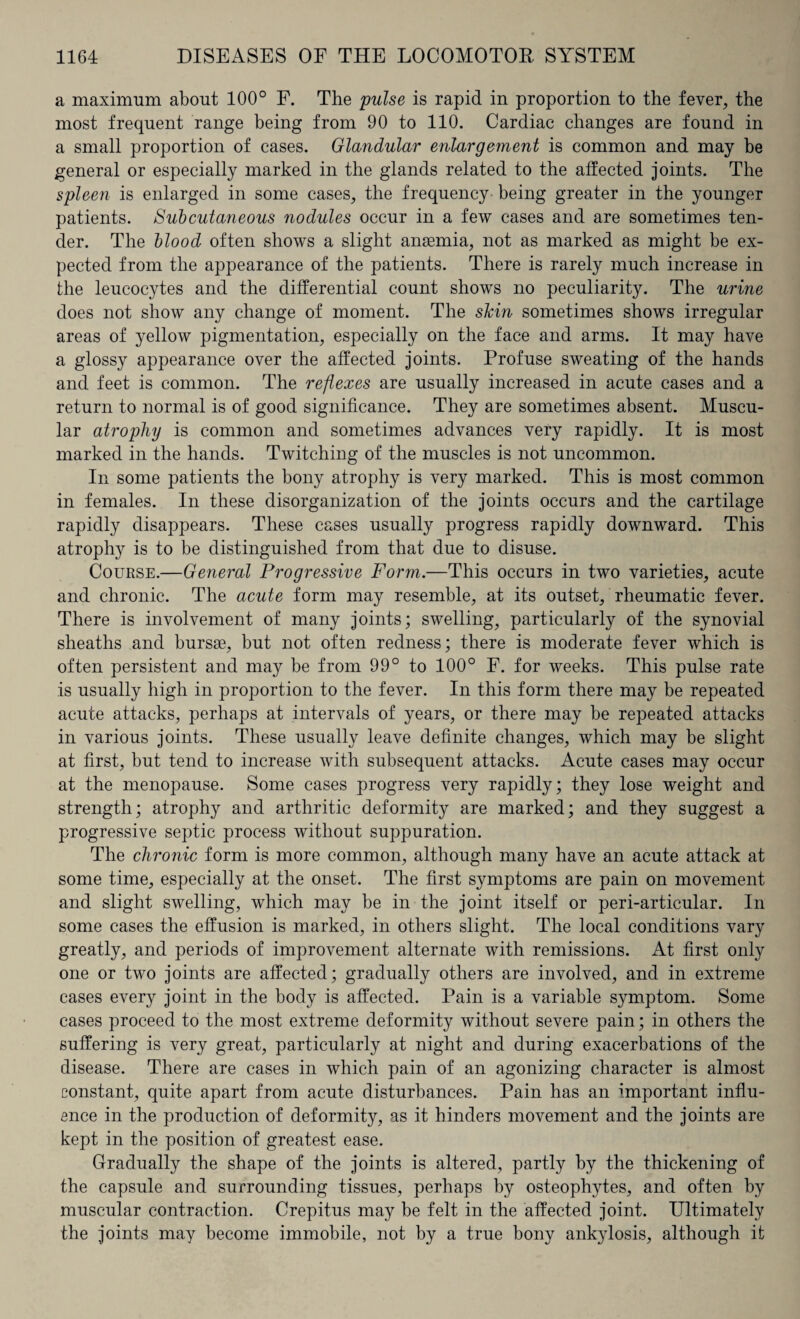 a maximum about 100° F. The pulse is rapid in proportion to the fever, the most frequent range being from 90 to 110. Cardiac changes are found in a small proportion of cases. Glandular enlargement is common and may be general or especially marked in the glands related to the affected joints. The spleen is enlarged in some cases, the frequency being greater in the younger patients. Subcutaneous nodules occur in a few cases and are sometimes ten¬ der. The blood often shows a slight anaemia, not as marked as might be ex¬ pected from the appearance of the patients. There is rarely much increase in the leucocytes and the differential count shows no peculiarity. The urine does not show any change of moment. The skin sometimes shows irregular areas of yellow pigmentation, especially on the face and arms. It may have a glossy appearance over the affected joints. Profuse sweating of the hands and feet is common. The reflexes are usually increased in acute cases and a return to normal is of good significance. They are sometimes absent. Muscu¬ lar atrophy is common and sometimes advances very rapidly. It is most marked in the hands. Twitching of the muscles is not uncommon. In some patients the bony atrophy is very marked. This is most common in females. In these disorganization of the joints occurs and the cartilage rapidly disappears. These cases usually progress rapidly downward. This atrophy is to be distinguished from that due to disuse. Course.—General Progressive Form.—This occurs in two varieties, acute and chronic. The acute form may resemble, at its outset, rheumatic fever. There is involvement of many joints; swelling, particularly of the synovial sheaths and bursae, but not often redness; there is moderate fever which is often persistent and may be from 99° to 100° F. for weeks. This pulse rate is usually high in proportion to the fever. In this form there may be repeated acute attacks, perhaps at intervals of years, or there may be repeated attacks in various joints. These usually leave definite changes, which may be slight at first, but tend to increase with subsequent attacks. Acute cases may occur at the menopause. Some cases progress very rapidly; they lose weight and strength; atrophy and arthritic deformity are marked; and they suggest a progressive septic process without suppuration. The chro7iic form is more common, although many have an acute attack at some time, especially at the onset. The first symptoms are pain on movement and slight swelling, which may be in the joint itself or peri-articular. In some cases the effusion is marked, in others slight. The local conditions vary greatly, and periods of improvement alternate with remissions. At first only one or two joints are affected; gradually others are involved, and in extreme cases every joint in the body is affected. Pain is a variable symptom. Some cases proceed to the most extreme deformity without severe pain; in others the suffering is very great, particularly at night and during exacerbations of the disease. There are cases in which pain of an agonizing character is almost constant, quite apart from acute disturbances. Pain has an important influ¬ ence in the production of deformity, as it hinders movement and the joints are kept in the position of greatest ease. Gradually the shape of the joints is altered, partly by the thickening of the capsule and surrounding tissues, perhaps by osteophytes, and often by muscular contraction. Crepitus may be felt in the affected joint. Ultimately the joints may become immobile, not by a true bony ankylosis, although it