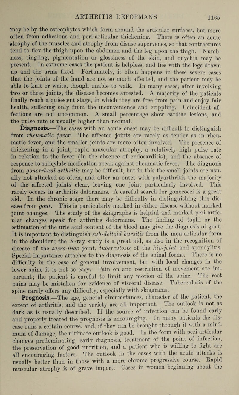 may be by the osteophytes which form around the articular surfaces, but more often from adhesions and peri-articular thickening. There is often an acute atrophy of the muscles and atrophy from disuse supervenes, so that contractures tend to flex the thigh upon the abdomen and the leg upon the thigh. Numb¬ ness, tingling, pigmentation or glossiness of the skin, and onychia may be present. In extreme cases the patient is helpless, and lies with the legs drawn up and the arms fixed. Fortunately, it often happens in these severe cases that the joints of the hand are not so much affected, and the patient may be able to knit or write, though unable to walk. In many cases, after involving two or three joints, the disease becomes arrested. A majority of the patients finally reach a quiescent stage, in which they are free from pain and enjoy fair health, suffering only from the inconvenience and crippling. Coincident af¬ fections are not uncommon. A small percentage show cardiac lesions, and the pulse rate is usually higher than normal. Diagnosis.—The cases with an acute onset may be difficult to distinguish from rheumatic fever. The affected joints are rarely as tender as in rheu¬ matic fever, and the smaller joints are more often involved. The presence of thickening in a joint, rapid muscular atrophy, a relatively high pulse rate in relation to the fever (in the absence of endocarditis), and the absence of response to salicylate medication speak against rheumatic fever. The diagnosis from gonorrhoeal arthritis may be difficult, but in this the small joints are usu¬ ally not attacked so often, and after an onset with polyarthritis the majority of the affected joints clear, leaving one joint particularly involved. This rarely occurs in arthritis deformans. A careful search for gonococci is a great aid. In the chronic stage there may be difficulty in distinguishing this dis¬ ease from gout. This is particularly marked in either disease without marked joint changes. The study of the skiagraphs is helpful and marked peri-artic¬ ular changes speak for arthritis deformans. The finding of tophi or the estimation of the uric acid content of the blood may give the diagnosis of gout. It is important to distinguish sub-deltoid bursitis from the mon-articular form in the shoulder; the N-ray study is a great aid, as also in the recognition of disease of the sacro-iliac joint, tuberculosis of the hip-joint and spondylitis. Special importance attaches to the diagnosis of the spinal forms. There is no difficulty in the case of general involvement, but with local changes in the lower spine it is not so easy. Pain on and restriction of movement are im¬ portant; the patient is careful to limit any motion of the spine. The root pains may be mistaken for evidence of visceral disease. Tuberculosis of the spine rarely offers any difficulty, especially with skiagrams. Prognosis.—The age, general circumstances, character of the patient, the extent of arthritis, and the variety are all important. The outlook is not as dark as is usually described. If the source of infection can be found early and properly treated the prognosis is encouraging. In many patients the dis¬ ease runs a certain course, and, if they can be brought through it with a mini¬ mum of damage, the ultimate outlook is good. In the form with peri-articulai changes predominating, early diagnosis, treatment of the point of infection, the preservation of good nutrition, and a patient who is willing to fight aie all encouraging factors. The outlook in the cases with the acute attacks is usually better than in those with a more chronic progressive course. Rapid muscular atrophy is of grave import. Cases in women beginning about the
