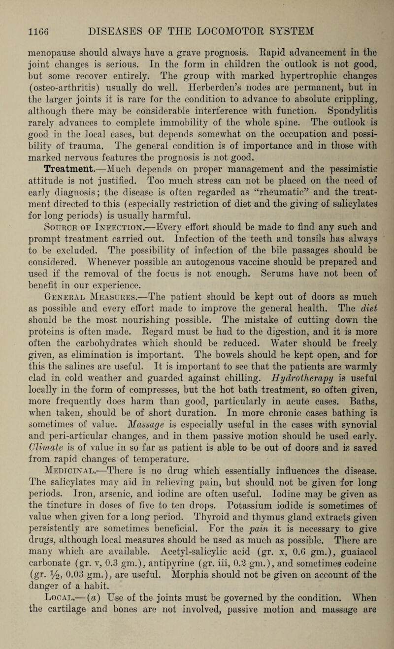 menopause should always have a grave prognosis. Rapid advancement in the joint changes is serious. In the form in children the outlook is not good, but some recover entirely. The group with marked hypertrophic changes (osteo-arthritis) usually do well. Herberden’s nodes are permanent, but in the larger joints it is rare for the condition to advance to absolute crippling, although there may be considerable interference with function. Spondylitis rarely advances to complete immobility of the whole spine. The outlook is good in the local cases, but depends somewhat on the occupation and possi¬ bility of trauma. The general condition is of importance and in those with marked nervous features the prognosis is not good. Treatment.—Much depends on proper management and the pessimistic attitude is not justified. Too much stress can not be placed on the need of early diagnosis; the disease is often regarded as “rheumatic” and the treat¬ ment directed to this (especially restriction of diet and the giving of salicylates for long periods) is usually harmful. Source of Infection.—Every effort should be made to find any such and prompt treatment carried out. Infection of the teeth and tonsils has always to be excluded. The possibility of infection of the bile passages should be considered. Whenever possible an autogenous vaccine should be prepared and used if the removal of the focus is not enough. Serums have not been of benefit in our experience. General Measures.—The patient should be kept out of doors as much as possible and every effort made to improve the general health. The diet should be the most nourishing possible. The mistake of cutting down the proteins is often made. Regard must be had to the digestion, and it is more often the carbohydrates which should be reduced. Water should be freely given, as elimination is important. The bowels should be kept open, and for this the salines are useful. It is important to see that the patients are warmly clad in cold weather and guarded against chilling. Hydrotherapy is useful locally in the form of compresses, but the hot bath treatment, so often given, more frequently does harm than good, particularly in acute cases. Baths, when taken, should be of short duration. In more chronic cases bathing is sometimes of value. Massage is especially useful in the cases with synovial and peri-articular changes, and in them passive motion should be used early. Climate is of value in so far as patient is able to be out of doors and is saved from rapid changes of temperature. Medicinal.—There is no drug which essentially influences the disease. The salicylates may aid in relieving pain, but should not be given for long periods. Iron, arsenic, and iodine are often useful. Iodine may be given as the tincture in doses of five to ten drops. Potassium iodide is sometimes of value when given for a long period. Thyroid and thymus gland extracts given persistently are sometimes beneficial. For the pain it is necessary to give drugs, although local measures should be used as much as possible. There are many which are available. Acetyl-salicylic acid (gr. x, 0.6 gm.), guaiacol carbonate (gr. v, 0.3 gm.), antipyrine (gr. iii, 0.2 gm.), and sometimes codeine (gr. %, 0.03 gm.), are useful. Morphia should not be given on account of the danger of a habit. Local.— (a) Use of the joints must be governed by the condition. When the cartilage and bones are not involved, passive motion and massage are