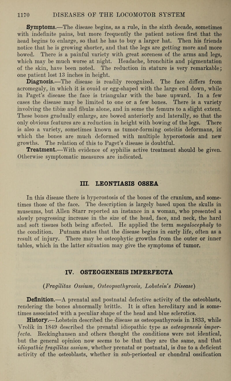 Symptoms.—The disease begins, as a rule, in the sixth decade, sometimes with indefinite pains, but more frequently the patient notices first that the head begins to enlarge, so that he has to buy a larger hat. Then his friends notice that he is growing shorter, and that the legs are getting more and more bowed. There is a painful variety with great soreness of the arms and legs, which may be much worse at night. Headache, bronchitis and pigmentation of the skin, have been noted. The reduction in stature is very remarkable; one patient lost 13 inches in height. Diagnosis.—The disease is readily recognized. The face differs from acromegaly, in which it is ovoid or egg-shaped with the large end down, while in Paget’s disease the face is triangular with the base upward. In a few cases the disease may be limited to one or a few bones. There is a variety involving the tibiae and fibulae alone, and in some the femurs to a slight extent. These bones gradually enlarge, are bowed anteriorly and laterally, so that the only obvious features are a reduction in height with bowing of the legs. There is also a variety, sometimes known as tumor-forming osteitis deformans, in which the bones are much deformed with multiple hyperostosis and new growths. The relation of this to Paget’s disease is doubtful. Treatment.—With evidence of syphilis active treatment should be given. Otherwise symptomatic measures are indicated. III. LEONTIASIS OSSEA In this disease there is hyperostosis of the bones of the cranium, and some¬ times those of the face. The description is largely based upon the skulls in museums, but Allen Starr reported an instance in a woman, who presented a slowly progressing increase in the size of the head, face, and neck, the hard and soft tissues both being affected. He applied the term megalocephaly to the condition. Putnam states that the disease begins in early life, often as a result of injury. There may be osteophytic growths from the outer or inner tables, which in the latter situation may give the symptoms of tumor. IV. OSTEOGENESIS IMPERFECTA (Fragilitas Ossium, Osteopsathyrosis, Lobsteins Disease) Definition.—A prenatal and postnatal defective activity of the osteoblasts, rendering the bones abnormally brittle. It is often hereditary and is some¬ times associated with a peculiar shape of the head and blue sclerotics. History.—Lobstein described the disease as osteopsathyrosis in 1833, while Yrolik in 1849 described the prenatal idiopathic type as osteogenesis imper¬ fecta. Reckinghausen and others thought the conditions were not identical, but the general opinion now seems to be that they are the same, and that idiopathic fragilitas ossium, whether prenatal or postnatal, is due to a deficient activity of the osteoblasts, whether in sub-periosteal or chondral ossification