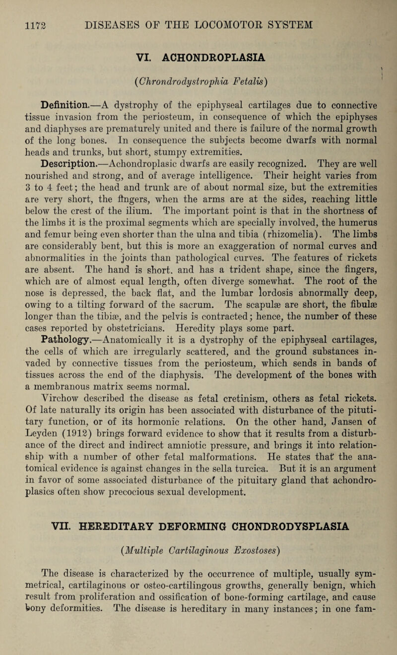 VI. ACHONDROPLASIA (Chrondro dystrophia Fetalis) Definition.—A dystrophy of the epiphyseal cartilages due to connective tissue invasion from the periosteum, in consequence of which the epiphyses and diaphyses are prematurely united and there is failure of the normal growth of the long bones. In consequence the subjects become dwarfs with normal heads and trunks, but short, stumpy extremities. Description.—Achondroplasic dwarfs are easily recognized. They are well nourished and strong, and of average intelligence. Their height varies from 3 to 4 feet; the head and trunk are of about normal size, but the extremities are very short, the fingers, when the arms are at the sides, reaching little below the crest of the ilium. The important point is that in the shortness of the limbs it is the proximal segments which are specially involved, the humerus and femur being even shorter than the ulna and tibia (rhizomelia). The limbs are considerably bent, but this is more an exaggeration of normal curves and abnormalities in the joints than pathological curves. The features of rickets are absent. The hand is short, and has a trident shape, since the fingers, which are of almost equal length, often diverge somewhat. The root of the nose is depressed, the back flat, and the lumbar lordosis abnormally deep, owing to a tilting forward of the sacrum. The scapulae are short, the fibulae longer than the tibiae, and the pelvis is contracted; hence, the number of these cases reported by obstetricians. Heredity plays some part. Pathology.—Anatomically it is a dystrophy of the epiphyseal cartilages, the cells of which are irregularly scattered, and the ground substances in¬ vaded by connective tissues from the periosteum, which sends in bands of tissues across the end of the diaphysis. The development of the bones with a membranous matrix seems normal. Virchow described the disease as fetal cretinism, others as fetal rickets. Of late naturally its origin has been associated with disturbance of the pituti- tary function, or of its hormonic relations. On the other hand, Jansen of Leyden (1912) brings forward evidence to show that it results from a disturb¬ ance of the direct and indirect amniotic pressure, and brings it into relation¬ ship with a number of other fetal malformations. He states that' the ana¬ tomical evidence is against changes in the sella turcica. But it is an argument in favor of some associated disturbance of the pituitary gland that achondro- plasics often show precocious sexual development. VII. HEREDITARY DEFORMING CHONDRODYSPLASIA {Multiple Cartilaginous Exostoses) The disease is characterized by the occurrence of multiple, usually sym¬ metrical, cartilaginous or osteo-cartilingous growths, generally benign, which result from proliferation and ossification of bone-forming cartilage, and cause bony deformities. The disease is hereditary in many instances; in one fam-