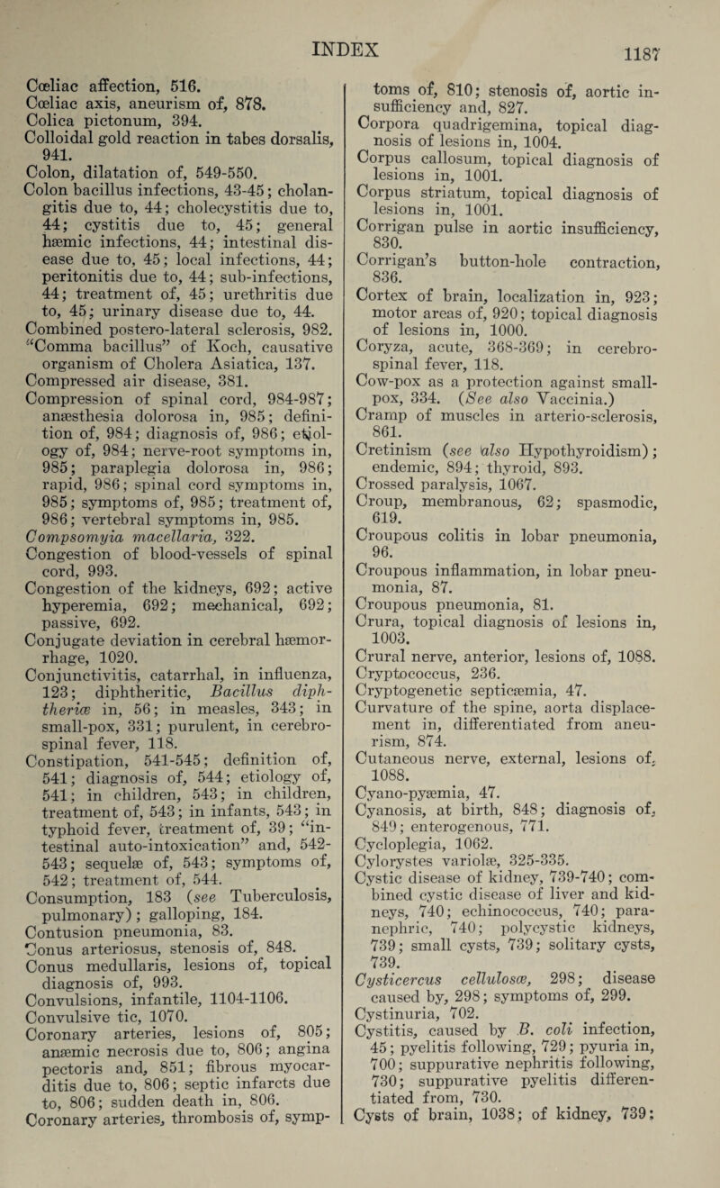 Coeliac affection, 516. Cceliac axis, aneurism of, 878. Colica pictonum, 394. Colloidal gold reaction in tabes dorsalis, 941. Colon, dilatation of, 549-550. Colon bacillus infections, 43-45; cholan¬ gitis due to, 44; cholecystitis due to, 44; cystitis due to, 45; general haunic infections, 44; intestinal dis¬ ease due to, 45; local infections, 44; peritonitis due to, 44; sub-infections, 44; treatment of, 45; urethritis due to, 45; urinary disease due to, 44. Combined postero-lateral sclerosis, 982. “Comma bacillus” of Koch, causative organism of Cholera Asiatica, 137. Compressed air disease, 381. Compression of spinal cord, 984-987; anaesthesia dolorosa in, 985; defini¬ tion of, 984; diagnosis of, 986; etiol¬ ogy of, 984; nerve-root symptoms in, 985; paraplegia dolorosa in, 986; rapid, 986; spinal cord symptoms in, 985; symptoms of, 985; treatment of, 986; vertebral symptoms in, 985. Compsomyia macellaria, 322. Congestion of blood-vessels of spinal cord, 993. Congestion of the kidneys, 692; active hyperemia, 692; mechanical, 692; passive, 692. Conjugate deviation in cerebral haemor¬ rhage, 1020. Conjunctivitis, catarrhal, in influenza, 123; diphtheritic, Bacillus diph¬ theria in, 56; in measles, 343; in small-pox, 331; purulent, in cerebro¬ spinal fever, 118. Constipation, 541-545; definition of, 541; diagnosis of, 544; etiology of, 541; in children, 543; in children, treatment of, 543; in infants, 543; in typhoid fever, treatment of, 39; “in¬ testinal auto-intoxication” and, 542- 543; sequelae of, 543; symptoms of, 542; treatment of, 544. Consumption, 183 (see Tuberculosis, pulmonary) ; galloping, 184. Contusion pneumonia, 83. Conus arteriosus, stenosis of, 848. Conus medullaris, lesions of, topical diagnosis of, 993. Convulsions, infantile, 1104-1106. Convulsive tic, 1070. Coronary arteries, lesions of, 805; anaemic necrosis due to, 806; angina pectoris and, 851; fibrous myocar¬ ditis due to, 806; septic infarcts due to, 806; sudden death in,. 806. Coronary arteries, thrombosis of, symp¬ toms, of, 810; stenosis of, aortic in¬ sufficiency and, 827. Corpora quadrigemina, topical diag¬ nosis of lesions in, 1004. Corpus callosum, topical diagnosis of lesions in, 1001. Corpus striatum, topical diagnosis of lesions in, 1001. Corrigan pulse in aortic insufficiency, 830. Corrigan’s button-hole contraction, 836. Cortex of brain, localization in, 923; motor areas of, 920; topical diagnosis of lesions in, 1000. Coryza, acute, 368-369; in cerebro¬ spinal fever, 118. Cow-pox as a protection against small¬ pox, 334. (See also Vaccinia.) Cramp of muscles in arterio-sclerosis, 861. Cretinism (see also Hypothyroidism); endemic, 894; thyroid, 893. Crossed paralysis, 1067. Croup, membranous, 62; spasmodic, 619. Croupous colitis in lobar pneumonia, 96. Croupous inflammation, in lobar pneu¬ monia, 87. Croupous pneumonia, 81. Crura, topical diagnosis of lesions in, 1003. Crural nerve, anterior, lesions of, 1088. Cryptococcus, 236. Cryptogenetic septicaemia, 47. Curvature of the spine, aorta displace¬ ment in, differentiated from aneu¬ rism, 874. Cutaneous nerve, external, lesions of. 1088. Cyano-pyaemia, 47. Cyanosis, at birth, 848; diagnosis of, 849; enterogenous, 771. Cycloplegia, 1062. Cylorystes variolae, 325-335. Cystic disease of kidney, 739-740; com¬ bined cystic disease of liver and kid¬ neys, 740; echinococcus, 740; para¬ nephric, 740; polycystic kidneys, 739; small cysts, 739; solitary cysts, 739. Cysticercus celluloses, 298; disease caused by, 298; symptoms of, 299. Cystinuria, 702. Cystitis, caused by B. coli infection, 45; pyelitis following, 729; pyuria in, 700; suppurative nephritis following, 730; suppurative pyelitis differen¬ tiated from, 730. Cysts of brain, 1038; of kidney, 739;