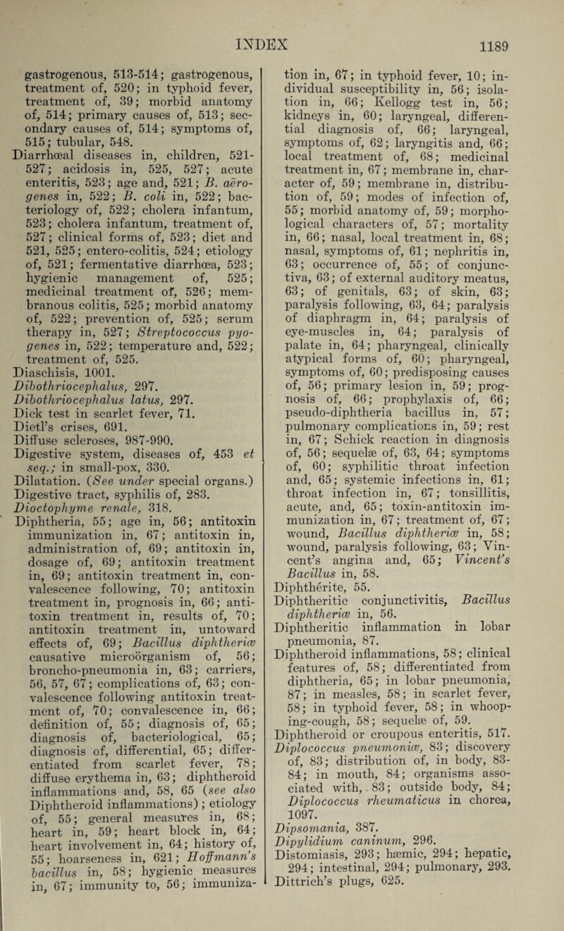 gastrogenous, 513-514; gastrogenous, treatment of, 520; in typhoid fever, treatment of, 39; morbid anatomy of, 514; primary causes of, 513; sec¬ ondary causes of, 514; symptoms of, 515; tubular, 548. Diarrhoeal diseases in, children, 521- 527; acidosis in, 525, 527; acute enteritis, 523; age and, 521; B. aero- genes in, 522; B. coli in, 522; bac¬ teriology of, 522; cholera infantum, 523; cholera infantum, treatment of, 527; clinical forms of, 523; diet and 521, 525; entero-colitis, 524; etiology of, 521; fermentative diarrhoea, 523; hygienic management of, 525; medicinal treatment of, 526; mem¬ branous colitis, 525; morbid anatomy of, 522; prevention of, 525; serum therapy in, 527; Streptococcus pyo¬ genes in, 522; temperature and, 522; treatment of, 525. Diaschisis, 1001. Dibothriocephalus, 297. Dibothriocephalus latus, 297. Dick test in scarlet fever, 71. Dietl’s crises, 691. Diffuse scleroses, 987-990. Digestive system, diseases of, 453 et seqin small-pox, 330. Dilatation. (See under special organs.) Digestive tract, syphilis of, 283. Dioctophyme renale, 318. Diphtheria, 55; age in, 56; antitoxin immunization in, 67; antitoxin in, administration of, 69; antitoxin in, dosage of, 69; antitoxin treatment in, 69; antitoxin treatment in, con¬ valescence following, 70; antitoxin treatment in, prognosis in, 66; anti¬ toxin treatment in, results of, 70; antitoxin treatment in, untoward effects of, 69; Bacillus diphtheria? causative microorganism of, 56; broncho-pneumonia in, 63; carriers, 56, 57, 67; complications of, 63; con¬ valescence following antitoxin treat¬ ment of, 70; convalescence in, 66; definition of, 55; diagnosis of, 65; diagnosis of, bacteriological, 65; diagnosis of, differential, 65; differ¬ entiated from scarlet fever, 78; diffuse erythema in, 63; diphtheroid inflammations and, 58, 65 (see also Diphtheroid inflammations) ; etiology of, 55; general measures in, 68; heart in, 59; heart block in, 64; heart involvement in, 64; history of, 55; hoarseness in, 621; Hoffmanns bacillus in, 58; hygienic measures in, 67; immunity to, 56; immuniza¬ tion in, 67; in typhoid fever, 10; in¬ dividual susceptibility in, 56; isola¬ tion in, 66; Kellogg test in, 56; kidneys in, 60; laryngeal, differen¬ tial diagnosis of, 66; laryngeal, symptoms of, 62; laryngitis and, 66; local treatment of, 68; medicinal treatment in, 67; membrane in, char¬ acter of, 59; membrane in, distribu¬ tion of, 59; modes of infection of, 55; morbid anatomy of, 59; morpho¬ logical characters of, 57; mortality in, 66; nasal, local treatment in, 68; nasal, symptoms of, 61; nephritis in, 63; occurrence of, 55; of conjunc¬ tiva, 63; of external auditory meatus, 63; of genitals, 63; of skin, 63; paralysis following, 63, 64; paralysis of diaphragm in, 64; paralysis of eye-muscles in, 64; paralysis of palate in, 64; pharyngeal, clinically atypical forms of, 60; pharyngeal, symptoms of, 60; predisposing causes of, 56; primary lesion in, 59; prog¬ nosis of, 66; prophylaxis of, 66; pseudo-diphtheria bacillus in, 57; pulmonary complications in, 59; rest in, 67; Schick reaction in diagnosis of, 56; sequelae of, 63, 64; symptoms of, 60; syphilitic throat infection and, 65; systemic infections in, 61; throat infection in, 67; tonsillitis, acute, and, 65; toxin-antitoxin im¬ munization in, 67; treatment of, 67; wound, Bacillus diphtherias in, 58; wound, paralysis following, 63; Vin¬ cent’s angina and, 65; Vincent's Bacillus in, 58. Diphtherite, 55. Diphtheritic conjunctivitis, Bacillus diphtherias in, 56. Diphtheritic inflammation in lobar pneumonia, 87. Diphtheroid inflammations, 58; clinical features of, 58; differentiated from diphtheria, 65; in lobar pneumonia, 87; in measles, 58; in scarlet fever, 58; in typhoid fever, 58; in whoop¬ ing-cough, 58; sequelae of, 59. Diphtheroid or croupous enteritis, 517. Diplococcus pneumonias, 83; discovery of, 83; distribution of, in body, 83- 84; in mouth, 84; organisms asso¬ ciated with, 83; outside body, 84; Diplococcus rheumaticus in chorea, 1097. Dipsomania, 387. Dipylidium caninum, 296. Distomiasis, 293; haemic, 294; hepatic, 294; intestinal, 294; pulmonary, 293. Dittrich’s plugs, 625.