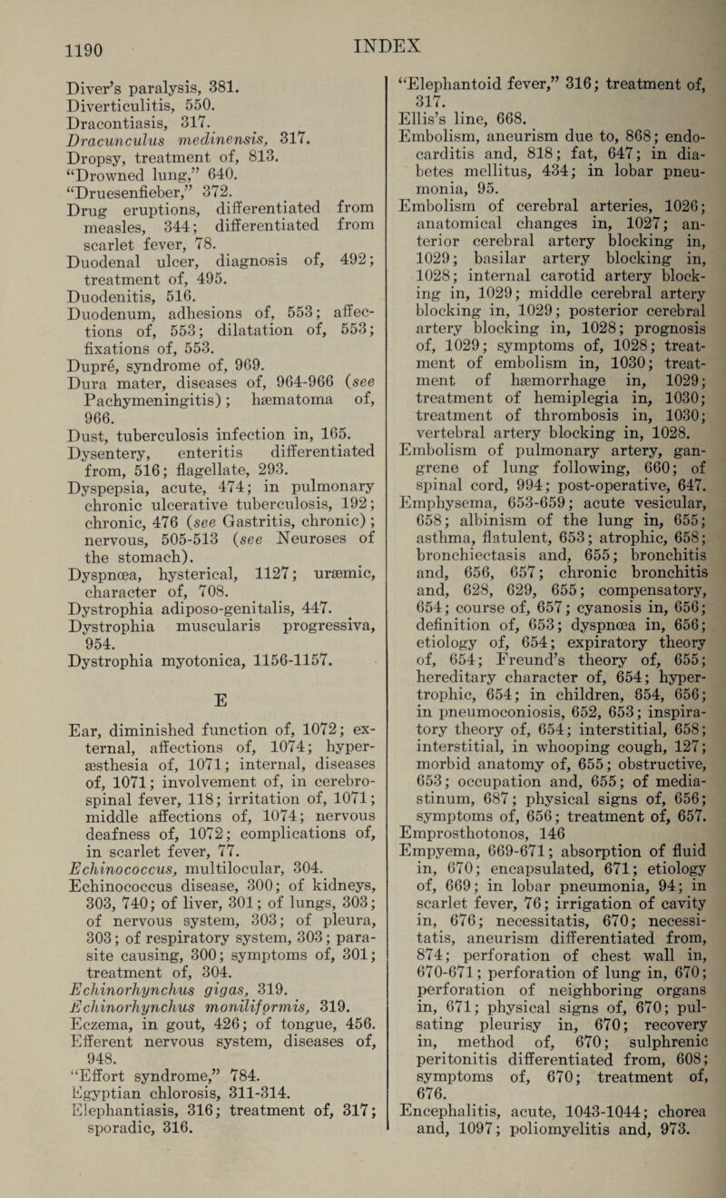 Diver’s paralysis, 381. Diverticulitis, 550. Dracontiasis, 317. Dracunculus medinensis, 317. Dropsy, treatment of, 813. “Drowned lung,” 640. “Druesenfieber,” 372. Drug eruptions, differentiated from measles, 344; differentiated from scarlet fever, 78. Duodenal ulcer, diagnosis of, 492; treatment of, 495. Duodenitis, 516. Duodenum, adhesions of, 553; affec¬ tions of, 553; dilatation of, 553; fixations of, 553. Dupre, syndrome of, 969. Dura mater, diseases of, 964-966 (see Pachymeningitis); hsematoma of, 966. Dust, tuberculosis infection in, 165. Dysentery, enteritis differentiated from, 516; flagellate, 293. Dyspepsia, acute, 474; in pulmonary chronic ulcerative tuberculosis, 192; chronic, 476 (see Gastritis, chronic) ; nervous, 505-513 (see Neuroses of the stomach). Dyspnoea, hysterical, 1127; uraemic, character of, 708. Dystrophia adiposo-genitalis, 447. Dystrophia muscularis progressiva, 954. Dystrophia myotonica, 1156-1157. E Ear, diminished function of, 1072; ex¬ ternal, affections of, 1074; hyper- sesthesia of, 1071; internal, diseases of, 1071; involvement of, in cerebro¬ spinal fever, 118; irritation of, 1071; middle affections of, 1074; nervous deafness of, 1072; complications of, in scarlet fever, 77. Echinococcus, multilocular, 304. Echinococcus disease, 300; of kidneys, 303, 740; of liver, 301; of lungs, 303; of nervous system, 303; of pleura, 303; of respiratory system, 303; para¬ site causing, 300; symptoms of, 301; treatment of, 304. E chinorhynchus gig as, 319. Ecliinorhynchus moniliformis, 319. Eczema, in gout, 426; of tongue, 456. Efferent nervous system, diseases of, 948. “Effort syndrome,” 784. Egyptian chlorosis, 311-314. Elephantiasis, 316; treatment of, 317; sporadic, 316. “Elephantoid fever,” 316; treatment of, 317. Ellis’s line, 668. Embolism, aneurism due to, 868; endo¬ carditis and, 818; fat, 647; in dia¬ betes mellitus, 434; in lobar pneu¬ monia, 95. Embolism of cerebral arteries, 1026; anatomical changes in, 1027; an¬ terior cerebral artery blocking in, 1029; basilar artery blocking in, 1028; internal carotid artery block¬ ing in, 1029; middle cerebral artery blocking in, 1029; posterior cerebral artery blocking in, 1028; prognosis of, 1029; symptoms of, 1028; treat¬ ment of embolism in, 1030; treat¬ ment of haemorrhage in, 1029; treatment of hemiplegia in, 1030; treatment of thrombosis in, 1030; vertebral artery blocking in, 1028. Embolism of pulmonary artery, gan¬ grene of lung following, 660; of spinal cord, 994; post-operative, 647. Emphysema, 653-659; acute vesicular, 658; albinism of the lung in, 655; asthma, flatulent, 653; atrophic, 658; bronchiectasis and, 655; bronchitis and, 656, 657; chronic bronchitis and, 628, 629, 655; compensatory, 654; course of, 657; cyanosis in, 656; definition of, 653; dyspnoea in, 656; etiology of, 654; expiratory theory of, 654; Freund’s theory of, 655; hereditary character of, 654; hyper¬ trophic, 654; in children, 654, 656; in pneumoconiosis, 652, 653; inspira¬ tory theory of, 654; interstitial, 658; interstitial, in whooping cough, 127; morbid anatomy of, 655; obstructive, 653; occupation and, 655; of media¬ stinum, 687; physical signs of, 656; symptoms of, 656; treatment of, 657. Emprosthotonos, 146 Empyema, 669-671; absorption of fluid in, 670; encapsulated, 671; etiology of, 669; in lobar pneumonia, 94; in scarlet fever, 76; irrigation of cavity in, 676; necessitatis, 670; necessi¬ tatis, aneurism differentiated from, 874; perforation of chest wall in, 670-671; perforation of lung in, 670; perforation of neighboring organs in, 671; physical signs of, 670; pul¬ sating pleurisy in, 670; recovery in, method of, 670; sulphrenic peritonitis differentiated from, 608; symptoms of, 670; treatment of, ^ 676. Encephalitis, acute, 1043-1Q44; chorea and, 1097; poliomyelitis and, 973.