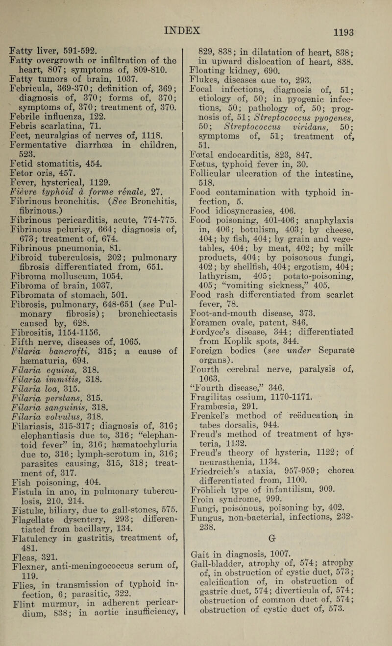 Fatty liver, 591-592. Fatty overgrowth or infiltration of the heart, 807; symptoms of, 809-810. Fatty tumors of brain, 1037. Febricula, 369-370; definition of, 369; diagnosis of, 370; forms of, 370; symptoms of, 370; treatment of, 370. Febrile influenza, 122. Febris scarlatina, 71. Feet, neuralgias of nerves of, 1118. Fermentative diarrhoea in children, 523. Fetid stomatitis, 454. Fetor oris, 457. Fever, hysterical, 1129. Fievre typhoid a forme renale, 27. Fibrinous bronchitis. (See Bronchitis, fibrinous.) Fibrinous pericarditis, acute, 774-775. Fibrinous pelurisy, 664; diagnosis of, 673; treatment of, 674. Fibrinous pneumonia, 81. Fibroid tuberculosis, 202; pulmonary fibrosis differentiated from, 651. Fibroma molluscum, 1054. Fibroma of brain, 1037. Fibromata of stomach, 501. Fibrosis, pulmonary, 648-651 (see Pul¬ monary fibrosis); bronchiectasis caused by, 628. Fibrositis, 1154-1156. Fifth nerve, diseases of, 1065. Filaria bancrofti, 315; a cause of haematuria, 694. Filaria equina, 318. Filaria immitis, 318. Filaria loa, 315. Filaria perstans, 315. Filaria sanguinis, 318. Filaria volvulus, 318. Filariasis, 315-317; diagnosis of, 316; elephantiasis due to, 316; “elephan- toid fever” in, 316; haematochyluria due to, 316; lymph-scrotum in, 316; parasites causing, 315, 318; treat¬ ment of, 317. Fish poisoning, 404. Fistula in ano, in pulmonary tubercu¬ losis, 210, 214. Fistulae, biliary, due to gall-stones, 575. Flagellate dysentery, 293; differen¬ tiated from bacillary, 134. Flatulency in gastritis, treatment of, 481. Fleas, 321. Flexner, anti-meningococcus serum of, 119. Flies, in transmission of typhoid in¬ fection, 6; parasitic, 322. Flint murmur, in adherent pericar¬ dium, 838; in aortic insufficiency, 829, 838; in dilatation of heart, 838; in upward dislocation of heart, 838. Floating kidney, 690. Flukes, diseases aue to, 293. Focal infections, diagnosis of, 51; etiology of, 50; in pyogenic infec¬ tions, 50; pathology of, 50; prog¬ nosis of, 51; Streptococcus pyogenes, 50; Streptococcus viridans, 50; symptoms of, 51; treatment of, 51. Foetal endocarditis, 823, 847. Foetus, typhoid fever in, 30. Follicular ulceration of the intestine, 518. Food contamination with typhoid in¬ fection, 5. Food idiosyncrasies, 406. Food poisoning, 401-406; anaphylaxis in, 406; botulism, 403; by cheese, 404; by fish, 404; by grain and vege¬ tables, 404; by meat, 402; by milk products, 404; by poisonous fungi, 402; by shellfish, 404; ergotism, 404; lathyrism, 405; potato-poisoning, 405; “vomiting sickness,” 405. Food rash differentiated from scarlet fever, 78. Foot-and-mouth disease, 373. Foramen ovale, patent, 846. Fordyce’s disease, 344; differentiated from Koplik spots, 344. Foreign bodies (see under Separate organs). Fourth cerebral nerve, paralysis of, 1063. “Fourth disease,” 346. Fragilitas ossium, 1170-1171. Framboesia, 291. Frenkel’s method of reeducation^ in tabes dorsalis, 944. Freud’s method of treatment of hys¬ teria, 1132. Freud’s theory of hysteria, 1122; of neurasthenia, 1134. Friedreich’s ataxia, 957-959; chorea differentiated from, 1100. Frohlich type of infantilism, 909. Froin syndrome, 999. Fungi, poisonous, poisoning by, 402. Fungus, non-bacterial, infections, 232- 238. G Gait in diagnosis, 1007. Gall-bladder, atrophy of, 574; atrophy of, in obstruction of cystic duct, 573; calcification of, in obstruction of gastric duct, 574; diverticula of, 574; obstruction of common duct of, 574; obstruction of cystic duct of, 573.