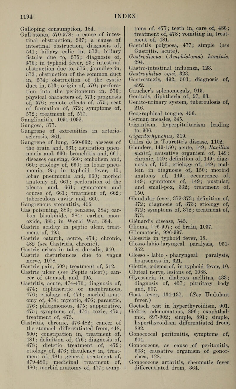 Galloping consumption, 184. Gall-stones, 570-578; a cause of intes¬ tinal obstruction, 537; a cause of intestinal obstruction, diagnosis of, 541; biliary colic in, 572; biliary fistulse due to, 575; diagnosis of, 576; in typhoid fever, 23; intestinal obstruction due to, 575; jaundice in, 572; obstruction of the common duct in, 574; obstruction of the cystic duct in, 573; origin of, 570; perfora¬ tion into the peritoneum in, 576; physical characters of, 571; prognosis of, 576; remote elfects of, 575; seat of formation of, 572; symptoms of, 572; treatment of, 577. Ganglionitis, 1091-1092. Gangosa, 377. Gangrene of extremities in arterio¬ sclerosis, 861. Gangrene of lung, 660-662; abscess of the brain and, 661; aspiration pneu¬ monia and, 660; bronchitis and, 661; diseases causing, 660; embolism and, 660; etiology of, 660; in lobar pneu¬ monia, 95; in typhoid fever, 10; lobar pneumonia and, 660; morbid anatomy of, 661; perforation of the pleura and, 661; symptoms and course of, 661; treatment of, 662; tuberculous cavity and, 660. Gangrenous stomatitis, 455. Gas poisoning, 383; benzene, 384; car¬ bon bisulphide, 384; carbon mon¬ oxide, 383; in World War, 384. Gastric acidity in peptic ulcer, treat¬ ment of, 493. Gastric catarrh, acute, 474; chronic, 482 (see Gastritis, chronic). Gastric crises in tabes dorsalis, 940. Gastric disturbances due to vagus nerve, 1078. Gastric pain, 509; treatment of, 512. Gastric ulcer (see Peptic ulcer) ; can¬ cer of stomach and, 495. Gastritis, acute, 474-476; diagnosis of, 474; diphtheritic or membranous, 476; etiology of, 474; morbid anat¬ omy of, 474; mycotic, 476; parasitic, 476; phlegmonous, 475; suppurative, 475; symptoms of, 474; toxic, 475; treatment of, 475. Gastritis, chronic, 476-482; cancer of the stomach differentiated from, 418, 500.; constipation in, treatment of, 481; definition of, 476; diagnosis of, 478; dietetic treatment of, 479; etiology of, 476; flatulency in, treat¬ ment of, 481; general treatment of, 479-480; medicinal treatment of, 480; morbid anatomy of, 477; symp¬ toms of, 477; teeth in, care of, 480; treatment of, 478; vomiting in, treat¬ ment of, 481. Gastritis polyposa, 477; simple (see Gastritis, acute). Gastrodiscus (Amphistoma) hominis, 294. G astro-intestinal influenza, 123. Gastrophilus equi, 323. Gastrostaxis, 492, 503; diagnosis of, 492. Gaucher’s splenomegaly, 915. Genitals, diphtheria of, 57, 63. Genito-urinary system, tuberculosis of, 216. Geographical tongue, 456. German measles, 345. Gigantism, hyperpituitarism leading to, 906. Uigantoi'hynclius, 319. Gilles de la Tourette’s disease, 1102. Glanders, 149-150; acute, 149; Bacillus mallei, causative organism of, 149; chronic, 149; definition of, 149; diag¬ nosis of, 150; etiology of, 149; mal- lein in diagnosis of, 150; morbid anatomy of, 149; occurrence of, 149; symptoms of, 149; pustular, and small-pox, 332; treatment of, 150. Glandular fever, 372-373; definition of, 372; diagnosis of, 373; etiology of, 372; symptoms of, 372; treatment of, 373. Glenard’s disease, 545. Glioma, 1 36-997; of brain, 1037. Gliomatosis, 996-997. Glossitis in typhoid fever, 18. Glosso-labio-laryngeal paralysis, 951- 952. Glosso - labio - pharyngeal paralysis, hoarseness in, 621. Glottis, oedema of, in typhoid fever, 10. Gluteal nerve, lesions of, 1088. Glycosuria in diabetes mellitus, 433; diagnosis of, 437; pituitary body and, 907. Goat fever, 134-137. {See TTndulant fever.) Goetsch test in hyperthyroidism, 901. Goitre, adenomatous, 896; exophthal¬ mic, 897-902; simple, 891; simple, hyperthyroidism differentiated from, 892. Gonococcal peritonitis, symptoms of, 604. Gonococcus, as cause of peritonitis, 603; causative organism of gonor¬ rhoea, 128. Gonococcus arthritis, rheumatic fever differentiated from, 364.