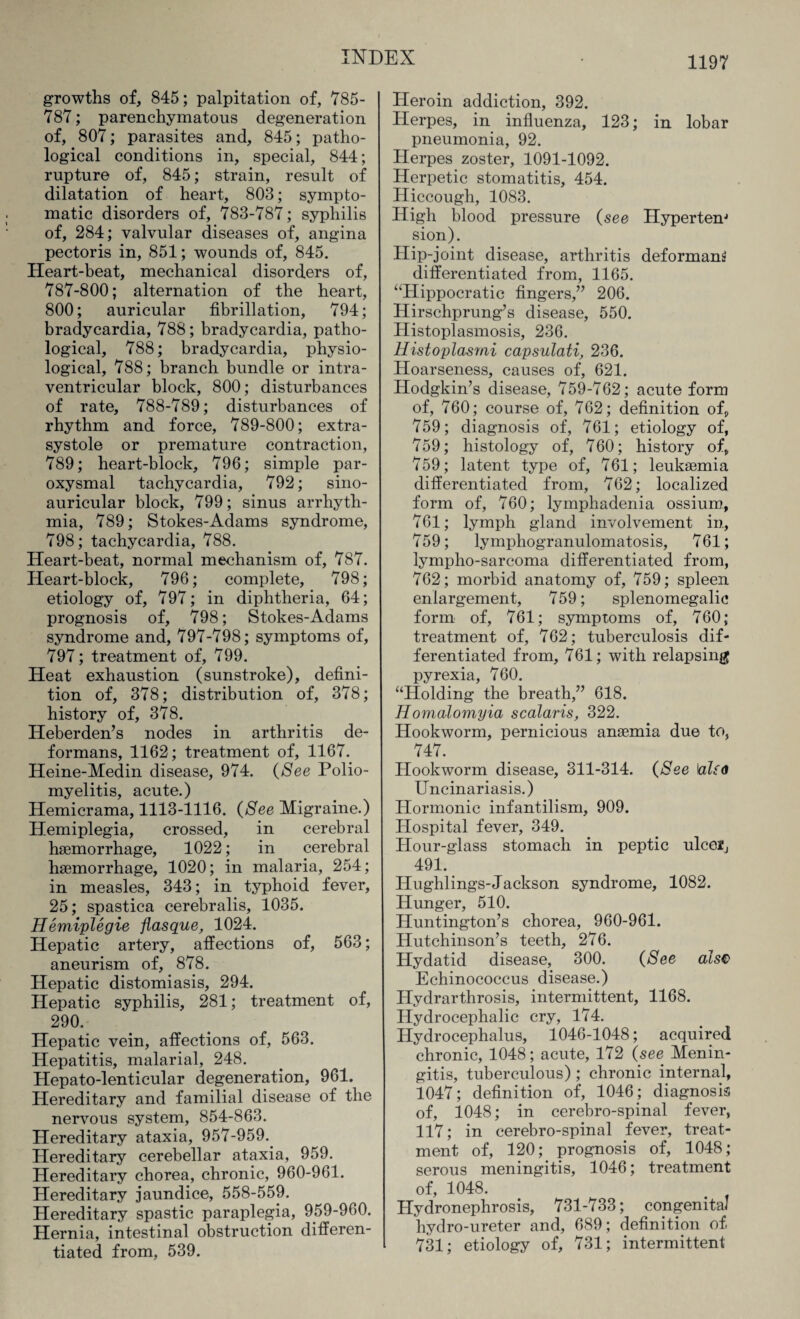 growths of, 845; palpitation of, 785- 787; parenchymatous degeneration of, 807; parasites and, 845; patho¬ logical conditions in, special, 844; rupture of, 845; strain, result of dilatation of heart, 803; sympto¬ matic disorders of, 783-787; syphilis of, 284; valvular diseases of, angina pectoris in, 851; wounds of, 845. Heart-beat, mechanical disorders of, 787-800; alternation of the heart, 800; auricular fibrillation, 794; bradycardia, 788; bradycardia, patho¬ logical, 788; bradycardia, physio¬ logical, 788; branch bundle or intra¬ ventricular block, 800; disturbances of rate, 788-789; disturbances of rhythm and force, 789-800; extra¬ systole or premature contraction, 789; heart-block, 796; simple par¬ oxysmal tachycardia, 792; sino- auricular block, 799; sinus arrhyth¬ mia, 789; Stokes-Adams syndrome, 798; tachycardia, 788. Heart-beat, normal mechanism of, 787. Heart-block, 796; complete, 798; etiology of, 797; in diphtheria, 64; prognosis of, 798; Stokes-Adams syndrome and, 797-798; symptoms of, 797; treatment of, 799. Heat exhaustion (sunstroke), defini¬ tion of, 378; distribution of, 378; history of, 378. Heberden’s nodes in arthritis de¬ formans, 1162; treatment of, 1167. Heine-Medin disease, 974. (See Polio¬ myelitis, acute.) Hemicrama, 1113-1116. (See Migraine.) Hemiplegia, crossed, in cerebral haemorrhage, 1022; in cerebral haemorrhage, 1020; in malaria, 254; in measles, 343; in typhoid fever, 25; spastica cerebralis, 1035. Hemiplegie flasque, 1024. Hepatic artery, affections of, 563; aneurism of, 878. Hepatic distomiasis, 294. Hepatic syphilis, 281; treatment of, 290. Hepatic vein, affections of, 563. Hepatitis, malarial, 248. Hepato-lenticular degeneration, 961. Hereditary and familial disease of the nervous system, 854-863. Hereditary ataxia, 957-959. Hereditary cerebellar ataxia, 959. Hereditary chorea, chronic, 960-961. Hereditary jaundice, 558-559. Hereditary spastic paraplegia, 959-960. Hernia, intestinal obstruction differen¬ tiated from, 539. Heroin addiction, 392. Herpes, in influenza, 123; in lobar pneumonia, 92. Herpes zoster, 1091-1092. Herpetic stomatitis, 454. Hiccough, 1083. High blood pressure (see Hypertem sion). Hip-joint disease, arthritis deformans differentiated from, 1165. ‘Hippocratic fingers,” 206. Hirschprung’s disease, 550. Histoplasmosis, 236. Histoplasmi capsulati, 236. Hoarseness, causes of, 621. Hodgkin’s disease, 759-762; acute form of, 760; course of, 762; definition ofp 759; diagnosis of, 761; etiology of, 759; histology of, 760; history of, 759; latent type of, 761; leukaemia differentiated from, 762; localized form of, 760; lymphadenia ossium, 761; lymph gland involvement in, 759; lymphogranulomatosis, 761; lympho-sarcoma differentiated from, 762; morbid anatomy of, 759; spleen enlargement, 759; splenomegalic form of, 761; symptoms of, 760; treatment of, 762; tuberculosis dif¬ ferentiated from, 761; with relapsing pyrexia, 760. “Holding the breath,” 618. Homalomyia scalaris, 322. Hookworm, pernicious anaemia due to, 747. Hookworm disease, 311-314. (See \also Uncinariasis.) Hormonic infantilism, 909. Hospital fever, 349. Hour-glass stomach in peptic ulceij 491. Hughlings-Jackson syndrome, 1082. Hunger, 510. Huntington’s chorea, 960-961. Hutchinson’s teeth, 276. Hydatid disease, 300. (See cdsc Echinococcus disease.) Hydrarthrosis, intermittent, 1168. Hydrocephalic cry, 174. Hydrocephalus, 1046-1048; acquired chronic, 1048; acute, 172 (see Menin¬ gitis, tuberculous) ; chronic internal, 1047; definition of, 1046; diagnosis of, 1048; in cerebro-spinal fever, 117; in cerebro-spinal fever, treat¬ ment of, 120; prognosis of, 1048; serous meningitis, 1046; treatment of, 1048. Hydronephrosis, 731-733; congenital hydro-ureter and, 689; definition of 731; etiology of, 731; intermittent