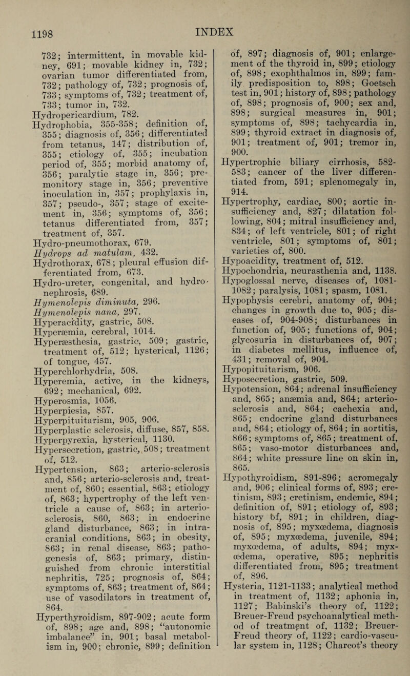 732; intermittent, in movable kid¬ ney, 691; movable kidney in, 732; ovarian tumor differentiated from, 732; pathology of, 732; prognosis of, 733; symptoms of, 732; treatment of, 733; tumor in, 732. Hydropericardium, 782. Hydrophobia, 355-358; definition of, 355; diagnosis of, 356; differentiated from tetanus, 147; distribution of, 355; etiology of, 355; incubation period of, 355; morbid anatomy of, 356; paralytic stage in, 356; pre¬ monitory stage in, 356; preventive inoculation in, 357; prophylaxis in, 357; pseudo-, 357; stage of excite¬ ment in, 356; symptoms of, 356; tetanus differentiated from, 357; treatment of, 357. Hydro-pneumothorax, 679. Hydrops ad matulam, 432. Hydrothorax, 678; pleural effusion dif¬ ferentiated from, 673. Hydro-ureter, congenital, and hydro' nephrosis, 689. Hymenolepis diminuta, 296. Hymenolepis no.na, 297. Hyperacidity, gastric, 508. Hypersemia, cerebral, 1014. Hyperaesthesia, gastric, 509; gastric, treatment of, 512; hysterical, 1126; of tongue, 457. Hyperchlorhydria, 508. Hyperemia, active, in the kidneys, 692; mechanical, 692. Hyperosmia, 1056. Hyperpiesia, 857. Hyperpituitarism, 905, 906. Hyperplastic sclerosis, diffuse, 857, 858. Hyperpyrexia, hysterical, 1130. Hypersecretion, gastric, 508; treatment of, 512. Hypertension, 863; arterio-sclerosis and, 856; arterio-sclerosis and, treat¬ ment of, 860; essential, 863; etiology of, 863; hypertrophy of the left ven¬ tricle a cause of, 863; in arterio¬ sclerosis, 860, 863; in endocrine gland disturbance, 863; in intra¬ cranial conditions, 863; in obesity, 863; in renal disease, 863; patho¬ genesis of, 863; primary, distin¬ guished from chronic interstitial nephritis, 725; prognosis of, 864; symptoms of, 863; treatment of, 864; use of vasodilators in treatment of, 864. Hyperthyroidism, 897-902; acute form of, 898; age and, 898; “autonomic imbalance” in, 901; basal metabol¬ ism in, 900; chronic, 899; definition of, 897; diagnosis of, 901; enlarge¬ ment of the thyroid in, 899; etiology of, 898; exophthalmos in, 899; fam¬ ily predisposition to, 898; Goetsch test in, 901; history of, 898; pathology of, 898; prognosis of, 900; sex and, 898; surgical measures in, 901; symptoms of, 898; tachycardia in, 899; thyroid extract in diagnosis of, 901; treatment of, 901; tremor in, 900. Hypertrophic biliary cirrhosis, 582- 583; cancer of the liver differen¬ tiated from, 591; splenomegaly in, 914. Hypertrophy, cardiac, 800; aortic in¬ sufficiency and, 827; dilatation fol¬ lowing, 804; mitral insufficiency and, 834; of left ventricle, 801; of right ventricle, 801; symptoms of, 801; varieties of, 800. Hypoacidity, treatment of, 512. Hypochondria, neurasthenia and, 1138. Hypoglossal nerve, diseases of, 1081- 1082; paralysis, 1081; spasm, 1081. Hypophysis cerebri, anatomy of, 904; changes in growth due to, 905; dis¬ eases of, 904-908; disturbances in function of, 905; functions of, 904; glycosuria in disturbances of, 907; in diabetes mellitus, influence of, 431; removal of, 904. Hypopituitarism, 906. Hyposecretion, gastric, 509. Hypotension, 864; adrenal insufficiency and, 865; anaemia and, 864; arterio¬ sclerosis and, 864; cachexia and, 865; endocrine gland disturbances and, 864; etiology of, 864; in aortitis, 866; symptoms of, 865; treatment of, 865; vaso-motor disturbances and, 864; white pressure line on skin in, 865. Hypothyroidism, 891-896; acromegaly and, 906; clinical forms of, 893; cre¬ tinism, 893; cretinism, endemic, 894; definition of, 891; etiology of, 893 ; history bf, 891; in children, diag¬ nosis of, 895; myxoedema, diagnosis of, 895; myxoedema, juvenile, 894; myxoedema, of adults, 894; myx- cedema, operative, 895; nephritis differentiated from, 895; treatment of, 896. Hysteria, 1121-1133; analytical method in treatment of, 1132; aphonia in, 1127; Babinski’s theory of, 1122; Breuer-Freud psychoanalytical meth¬ od of treatment of, 1132; Breuer- Freud theory of, 1122; cardio-vascu- lar system in, 1128; Charcot’s theory